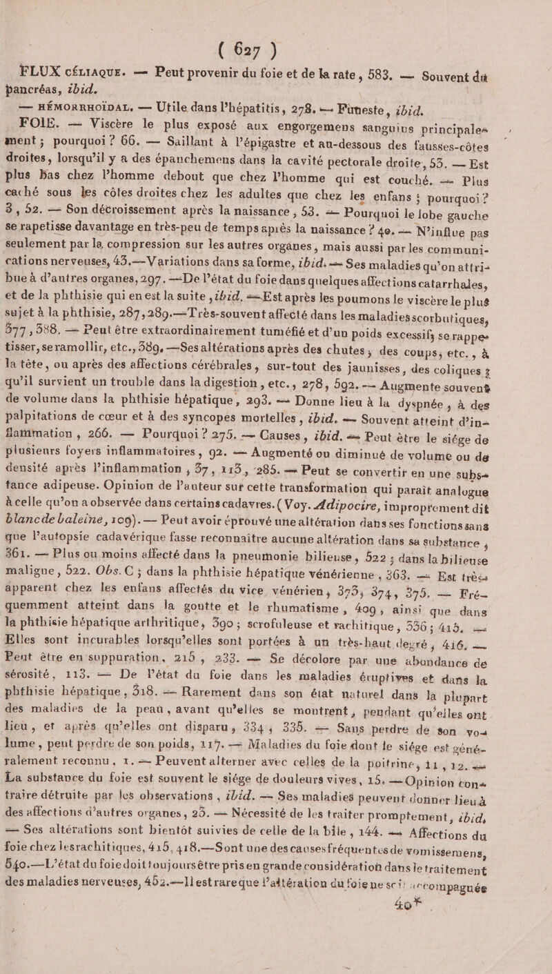 FLUX cÉcrAquE. — Peut provenir du foie et de la rate, 583, — Souvent dit pancréas, ibid. — HÉMORRHOÏDAL, — Utile dans Phépatitis, 278. — Fimeste, zbid. FOLIE. — Viscère le plus exposé aux engorgemens sanguins principales ment; pourquoi ? 66. — Saillant à l’épigastre et au-dessous des fausses-côtes droites, lorsqu'il y à des épanchemens dans la cavité pectorale droite, 55. — Est plus bas chez l’homme debout que chez l’homme qui est couché. — Plus caché sous les côtes droites chez les adultes que chez les enfans : pourquoi ? 3, 52. — Son détroissement après la naissance , 53. Pourquoi le lobe gauche se rapetisse davantage en très-peu de temps après la naissance ? 40. — N’influe pas seulement par la compression sur les autres organes, mais aussi par les communi- cations nerveuses, 43,=—Variations dans sa forme, 1bid, = Ses maladies qu’on attri- bue à d’autres organes, 207. —De l’état du foie dans quelques affections catarrhales, et de la phthisie qui en est la suite ,1bid, == Est après les poumons le viscbre le plus sujet à la phthisie, 287,289.—Très-souvent affecté dans les maladies scorbutiques, 877 , 388. — Peut être extraordinairement tuméfié et d’un poids excessifs se rappes tisser, seramollir, etc., 389, —Ses altérations après des chutes, des coups; etc., à la tête, ou après des affections cérébrales, sur-tout des jaunisses, des coliques $ qu’il survient un trouble dans la digestion , etc., 278, 592. -— Augmente souvent de volume dans la phthisie hépatique, 293. = Donne lieu à la dyspnée ; à des palpitations de cœur et à des syncopes mortelles , ibid. — Souvent atteint d'in Saïnmation , 266. — Pourquoi ? 275. — Causes, ibid. «= Peut ètre le siége de plusieurs foyers inflammatoires, 92. = Augmenté ou diminué de volume ou de densité après l’inflammation , 37, 113, 285. = Peut se convertir en une subs fance adipeuse. Opinion de l’auteur suf cette transformation qui paraît analogue à celle qu’on a observée dans certains cadavres. ( Voy. Adipocire, impropfement dit blancde baleine, 100).— Peut avoir éprouvé une altération dans ses fonctionssans que lPautopsie cadavérique fasse reconnaitre aucune altération dans sa substance ; 361. — Plus ou moins affecté dans la pneumonie bilieuse, 522 ; dans la hilieuse maligne, 522. Obs. C ; dans la phthisie hépatique vénérienne , 363. — Est très apparent chez les enfans affectés du vice vénérien, 375; 374, 375, — Fré- quemment atteint dans la goutte et le rhumatisme ; 409, ainsi que dans la phthisie hépatique arthritique, 390 ; scrofuleuse et rachitique , 536; 415, Elles sont incurables lorsqu’elles sont portées à un très-haut degré ; 4i6, — Peut être en suppuration, 215, 333. — Se décolore par une abondance dé sérosité, 113. == De l’état du foie dans les maladies éruptives et dans la pbthisie hépatique , 318. = Rarement dans son état naturel dans la plupart des maladies de la peau, avant qu’elles se montrent ; pendant qu’elles ont lieu, er après qu’elles ont disparu, 334, 335. = Sans perdte dé son voa lume , peut perdre de son poids, 117. — Maladies du foie dont le siége e ralement reconnu, 1. Peuvent alterner avec celles de la poitrine, 11,12, La substance du foie est souvent le siége de douleurs vives, 15. — Opinion tons traire détruite par les observations , ibid. — Ses maladies peuvent donner lieu 4 des affections d’autres organes, 25. Nécessité de les traiter promptement, bd, — Ses altératiohs sont bientôt suivies de celle de la bile , 144. æ« Affections du foie chez lesrachitiques, 415, 418.—Sont une descausesfréquentes de vomissem ens, 54o.—L’état du foiedoittoujoursêtre prisen grande considération danse traitement des maladies nerveuses, 402.—1l est rareque l’altération du foie ne sci: +°Compaguée 407. st géné-