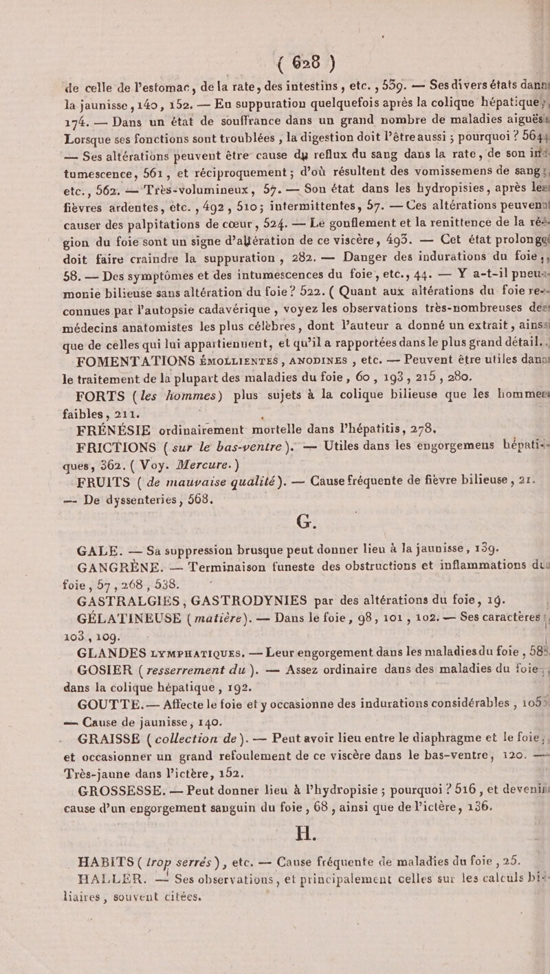 de celle de l'estomac, de la rate, des intestins , etc. , 559. — Sesdivers états dans la jaunisse , 140, 152. — Eu suppuration quelquefois après la colique hépatique 174. — Dans un état de souffrance dans un grand nombre de maladies aiguësis Lorsque ses fonctions sont troublées , la digestion doit l’être aussi ; pourquoi ? 5644 — Ses altérations peuvent être cause dy reflux du sang dans la rate, de son ind. tumescence, 561, et réciproquement ; d’où résultent des vomissemens de sang y, , 562. — Très-volumineux, 57. — Son état dans les hydropisies, après leei fièvres ardentes, etc. , 492, 510; intermittentes, 57. — Ces altérations peuveml causer des palpitations de cœur, 524. — Le gonflement et la renittence de la rés: gion du foie sont un signe d’aljération de ce viscère, 493. — Cet état prolonge! doit faire craindre la suppuration , 282. — Danger des indurations du foie; 58. — Des symptômes et des intumescences du foie, etc., 44. — Y a-t-il poeuss monie bilieuse sans altération du foie ? 522. ( Ofant aux altérations du foie re-- connues par l’autopsie cadavérique , voyez les observations très-nombreuses dési médecins anatomistes les plus célèbres, dont l’auteur a donné un extrait , ainss que de celles qui lui SÉPARER et qu’il a rapportées dans le plus grand détesll d FOMENT ATIONS ÉMOLLIENTES, ANODINES , etc. — Peuvent être utiles dans le traitement de la plupart des maladies du foie, 60, 193, 215 , 280. FORTS (les frames) plus sujets à la CON Que bilieuse que les homme faibles , 211. FRÉNÉSIE ordinairement mortelle dans l’hépatitis, 278. FRICTIONS ( sur le bas-ventre ). — Utiles dans les engorgemens hépatiss ques, 362. ( Voy. Mercure.) FRUITS ( de mauvaise qualité). — Cause fréquente de fièvre bilieuse , 2r. — De dyssenteries, 568. G. GALE. — Sa suppression brusque peut donner lieu à la jaunisse, 139. GANGRÈNE. — Terminaison funeste des obstructions et inflammations duu foie, 57,268 , 538. GASTRALGIES , GASTRODYNIES par des altérations du foie, 1. | GÉLATINEUSE (matière). — Dans le foie, 98, 101, 102. — Ses caractères: 103, 109. GLANDES LympnaTiQues. — Leur engorgement dans les maladiesdu foie, 58 | GOSIER ( resserrement du). — Assez ordinaire dans des maladies du tr = dans la colique hépatique , 192. GOUTTE.— Affecte le foie et y occasionne des indurations considérables , 105% — Cause de jaunisse, 140. GRAISSE ( collection de). — Peut avoir lieu entre le diaphragme et le foie}, et occasionner un grand refoulement de ce viscère dans le bas-ventre, 120. —= Très-jaune dans l’ictère, 152. GROSSESSE. — Peut donner lieu à l’hydropisie ; pourquoi ? 516, et devenih cause d’un engorgement sanguin du foie, 68 , ainsi que de l’ictère, 136. ab HABITS ( op serrés), etc, — Cause fréquente de maladies du foie , 25. HALLER. — : Ses observ ations, et principalement celles sur les calenté bi&lt;- liaires, souvent citées.