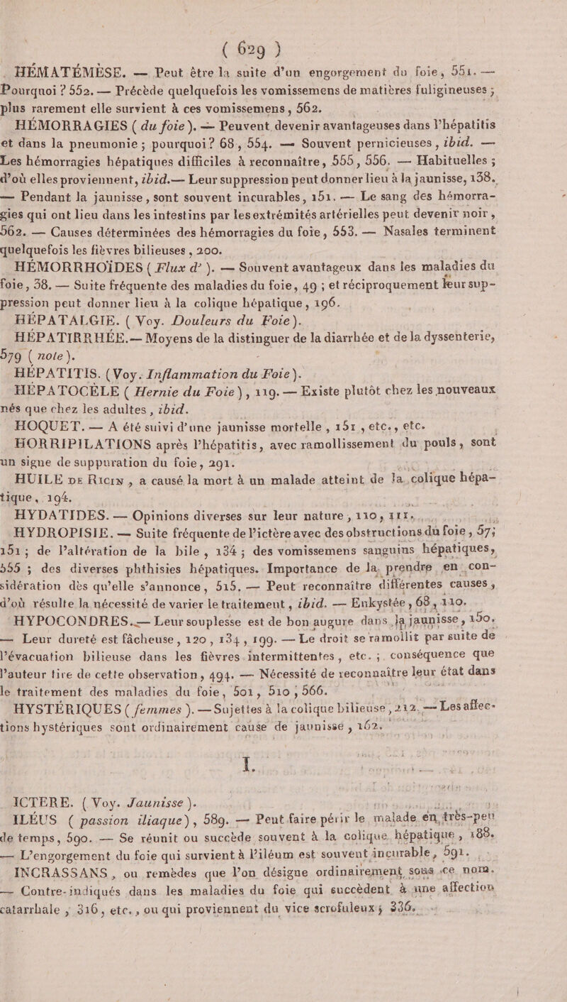 . HÉMATÉMEÈSE. — Peut être la suite d’un engorgement du foie, 551. — Pourquoi ? 552. — Précède quelquefois les vomissemens de matières fuligineuses ; plus rarement elle survient à ces vomissemens, 562. SE _ HÉMORRAGIES ( du foie). — Peuvent. detanis ditouises dans l’hépatitis et dans la pneumonie ; pourquoi? 68, 554. — Souvent pernicieuses , ibid. — Les hémorragies hépatiques difficiles à reconnaître, 555, 556, — Habituelles ; d’où elles proviennent, 2bid.— Leur suppression peut neelies à la jaunisse, 138. — Pendant la jaunisse, sont souvent incurables, 151.— Le sang des hémorra- gies qui ont lieu dans les intestins par lesextrémités artérielles peut devenir noir, 262. — Causes déterminées des hémorragies du foie, 553. — Nasales terminent quelquefois les fièvres bilieuses , 200. HÉMORRHOÏDES ( Flux F }. — Souvent avantageux dans les maladies du foie, 38. — Suite fréquente des maladies du foie, 49 ; et réciproquement leur sup pression peut donner lieu à la colique hépatique, 196. HÉPATALGIE. ( Voy. Douleurs du Foie). HÉPATIRRHÉE.— — Moyens de la GstREnee de la dierréo, et de la dyssenterie, 579 ( role). HÉPATITIS. (Voy. Inflammation du Foie). HÉPATOCÈLE ( Hernie du Foie), 119. — Existe plutôt chez les nouveaux nés que chez les adultes , :hid. HOQUET.— A été suivi d’une jaunisse mortelle , 151 ,etc., etc. HORRIPILATIONS après l’hépatitis, avec ramollissement du pouls, sont un signe de suppuration du foie, 291. HUILE pe Ricrx , a causé la mort à un malade atteint de la. colique hépa- tique, 194. HYDATIDES. — Opinions diverses sur leur nature, 110, 117, x HYDROPISIE. — Suite fréquente de lictère avec des obstructions du foie, 57; 151 ; de l’altération de la bile , 134; des vomissemens sanguins hépatiques, 555 ï des diverses HAE re Importance de la, prendre en con- sidération dès qu’elle s'annonce, 515, — Peut reconnaître différentes causes ; d’où résulte la nécessité de varier le traitement , 1b1d. — Enkystée 68; 110. HYPOCONDRES..— Leur souplesse est de bon augure dans} ja jaunisse, 190. — Leur dureté est fâcheuse, 120 , 134, 199. _— Le droit se amont par suite de l'évacuation bilieuse dans Tee Lan intermittentes , etc. ;, conséquence que l’auteur tire de cette observation, 494. — Nécessité de reconnaître Igux pet dans le traitement des maladies du foie, 501, 510 , 566. Cie HYSTÉRIQUES ( émmes ). — Sujett es à Ce bilieuse, 212. — Lesaflec- tions hystériques sont ordinairement cause de jaunissé , 162 L ICTERE. { Voy. Jaunisse ). | ILÉUS ( passion iliaque), 589. — Peut faire périr le malade en, Hrbs-pen de temps, 590. — Se réunit ou succède souvent à la colique hépatique ) 188e — L’engorgement du foie qui survient à liléum est souvent incurable, 591. INCRASSANS , ou remèdes que l’on désigne ordinairement, sous ce. nom, — Contre- . dans les maladies du foie qui succèdent, à nine affection catarrhale ; 316, etc., ou qui proviennent du vice scrofuleuxs 336.