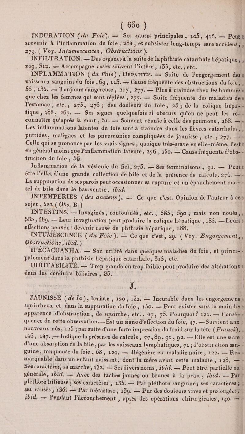 INDURATION (du Foie). — Ses causes principales, 105, 416. — Peuth survenir à linflammation du foie, 284, et subsister long-temps sans accideus, , 279. ( Voy. Intumescences, Obstructions ). INFILTRATION. — Des organes à la suite de la phthisie catarrhale hépatique, , 309, 312. — Accompagne assez souvent l’ictère , 135, etc. ,etc. | INFLAMMATION ( du Foie), HÉpaTiTis. — Suite de l’engorgement des vaisseaux sanguins du foie , 69, 113. — Cause fréquente des obstructions du foie, 56 , 135. — Toujours dangereuse, 217, 277. — Plus à craindre chez les hommes que chez les femmes qui sont réglées , 277. — Suite fréquente des maladies des Vestomac , etc., 275, 276 ; des douleurs du foie, 33 ; de la colique hépaz tique , 188, 267. — Ses signes quelquefois si obscurs qu’on ne peut les re-- connaître qu'après la mort , 5r. — Souvent réunie à celle des poumons , 268. —= Les inflammations latentes du foie sont à craindre dans les fièvres catarrhaies,, putrides, malignes et les pneumonies compliquées de jaunisse , etc. , 277. — Celle qui se prononce par les vrais signes , quoique très-grave en elle-nième, l’est en général moins que l’inflammation latente, 276 , 150. — Cause fréquente d’obs-+- truction du foie , 56. Toflammation de la vésicule du fiel, 273. — Ses terminaisons, 91. — Peut être l’effet d’une grande collection de bile et de la présence de calculs, 274. — La suppuration de ses parois peut occasionner sa rupture et un épanchement mor=-= tel de bile dans le bas-ventre, ibid. INTEMPÉRIES (des anciens), — Ce que c’est. Opinion de l’auteur à ces sujet , 522, ( Ohs. B.) INTESTINS. — Invaginés , contournés, etc., 585, 590 ; mais non noués,, 585 , 589. — Leur invagination peut produire la colique hépatique , 185. — Leurs: affections peuvent devenir cause de phthisie hépatique, 288. INTUMESCENCE ( du Foie ). — Ce que c’est, 29. ( Voy. Engorgement,, Obstructions, ibid.) IPÉCACUANTHA. — Son utilité dans quelques maladies du foie, et princi=- palement dans la phthisie hépatique catarrhale, 315, etc. IRRITABILETÉ, — Trop grande ou trop faible peut produire des altérations dans les conduits biliaires , 85. J. JAUNISSE (de la), IorÈRe , 120, 132, — Incurable dans les engorgemens squirrheux et dans la suppuration du foie, 150. — Peut exister sans la moindre apparence d’obstruction, de squirrhe, etc. , 47, 75. Pourquoi ? 121. — Consé.# quence de cette observation.—Est un signe d’affection du foie, 47.— Survient anx. nouveaux nés, 125 ; par suite d’une forte impression du froid sur la tête (Franck), 140, 147. — Tdique la présence de calculs, 77, 89, 91 , 92. — Elle est une suite d’une absorption de la bile , par les vaisseaux lymphatiques, 71; d’obstruction san guine, muqueuse du foie , 68, 120. — Dégénère en maladie noire, 122. — Re marquable dans un enfant naissant, dont la mère avait cette maladie, 128, —w Ses caractères, sa marche, 132, — Ses divers noms, sbid. — Peut étre partielle où générale, 1bid. — Avec des taches jaunes où brunes à la peau , zbid. — Par” pléthore biliense'; ses caractères , 135. — Par pléthore sanguine; ses caractères ; ses causés , 136. — Par métastase, 139. — Par des douleurs vives et pro'orgées;n #bid, — Pendant l’âäccouchement , après des opérations chirurgicales , 140. = æ æ —