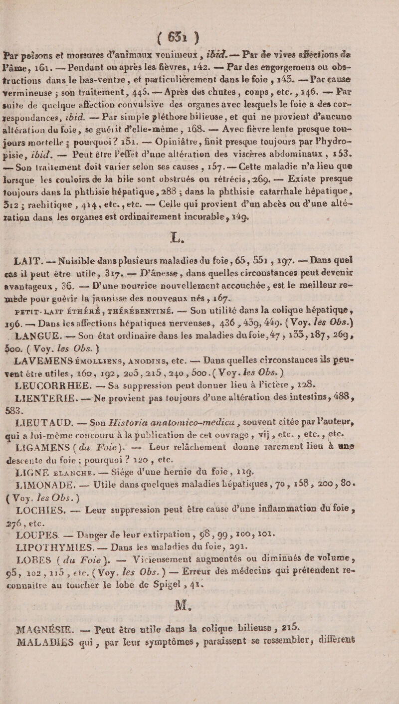 (632) Par poisons et morsures d'animaux vonimeux , bre. — Par de vives affections de Pâme, 161. — Pendant ou après les fièvres, 142. — Par des engorgemens où obs- tructions dans le bas-ventre, et particulièrement dans le foie , 343. — Par cause vermineuse ; son traitement, 445. —— Après des chutes, coups, ete. , 246. — Par suite de quelque affection convulsive des organes avec lesquels le foie a des cor- respondances, 2b1d. — Par simple pléthore bilieuse , et qui ne provient d’aucune altération du foie, se guérit d'elle-même , 108. — Avec fièvre lente presque tou- jours mortelle ; pourquoi ? 151. — Opiniâtre, finit presque toujours par Phydro- pisie, ibid. — Peut être effet d’une altération des viscères abdominaux, 553. — Son traitement doit varier selon ses causes , 157.— Cette maladie n’a lieu que lorsque les couloirs de la bile sont vbstrués ou rétrécis, 269. — Existe presque toujours dans la phthisie hépatique , 283 ; dans la phthisie eatarrhale hépatique, 512 ; raehitique , 424, etc. etc. — Celle qui provient d’un abcès ou d’une alté- tation dans les organes est ordinairement incurable, 14g, 2 LATT. — Nuisible dans plusieurs maladies du foie, 65, 551 , 297. — Dans quel cas il peut être utile, 317. — D’âvesse , dans quelles circonstances peut devenir avantageux , 36. — Dune nourrice nouvellement accouchée, est le meilleur re- mbde pour guérir la jaunisse des nouveaux nés , 167. PETIT- LAIT ÉTHÉRÉ , THÉRÉBENTINÉ. — Sun utilité dans la colique hépatique, 196. — Dans les affections hépatiques nerveuses, 436 , 459, 449. (Voy. les Obs.) . LANGUE. — Son état ordinaire dans les maladies du fvie, 47, 135,187, 269, $oo. ( Voy. les Obs.} LAVEMENS émozuiens, ANoDrws, ete. — Dans quelles circonstances ils peu- vent être utiles, 160, 192, 205,216, 240, 600.( Voy. les Obs.) LEUCORRHEE. — Sa suppression peut donner lieu à Pictère , 228. LIENTERIE. — Ne provient pas toujours d’une altération des intestins, 488, 583. LIEUT AUD. — Son Æfistoria anatomico-medica , souvent citée par l’auteur, qui à lui-même concouru à la publication de cet ouvrage, vij, etc. , etc , (etc LIGAMENS ( du Foie). — Leur relâchement donne rarement lieu à une descente du foie ; pourquoi ? 120 , etc. LIGNE sLancue. — Siége d’une hernie du foie, 119. LIMONADE, — Utile dans quelques maladies hépatiques, 70, 158, 200, 80. { Voy. les Obs.) LOCHIES, — Leur suppression peut être cause d’une inflammation du foie, 276 , etc. LOUPES. — Danger de leur extirpation , 08, gg, 100, 101. LIPOTHYMIES. — Dans les maladies du foie, 291. LOBES ( du Foie}. — Vicieusement augmentés ou diminués de volume, 05, 102,215 ,eie. ( Voy. les Obs.) — Erreur des médecins qui prétendent re connaître au toucher le lobe de Spigel , 42. M. MAGNÉSIE. — Peut être utile dans la colique bilieuse , 215. MALADIES qui, par leur symptômes, paraissent se ressembler, différent