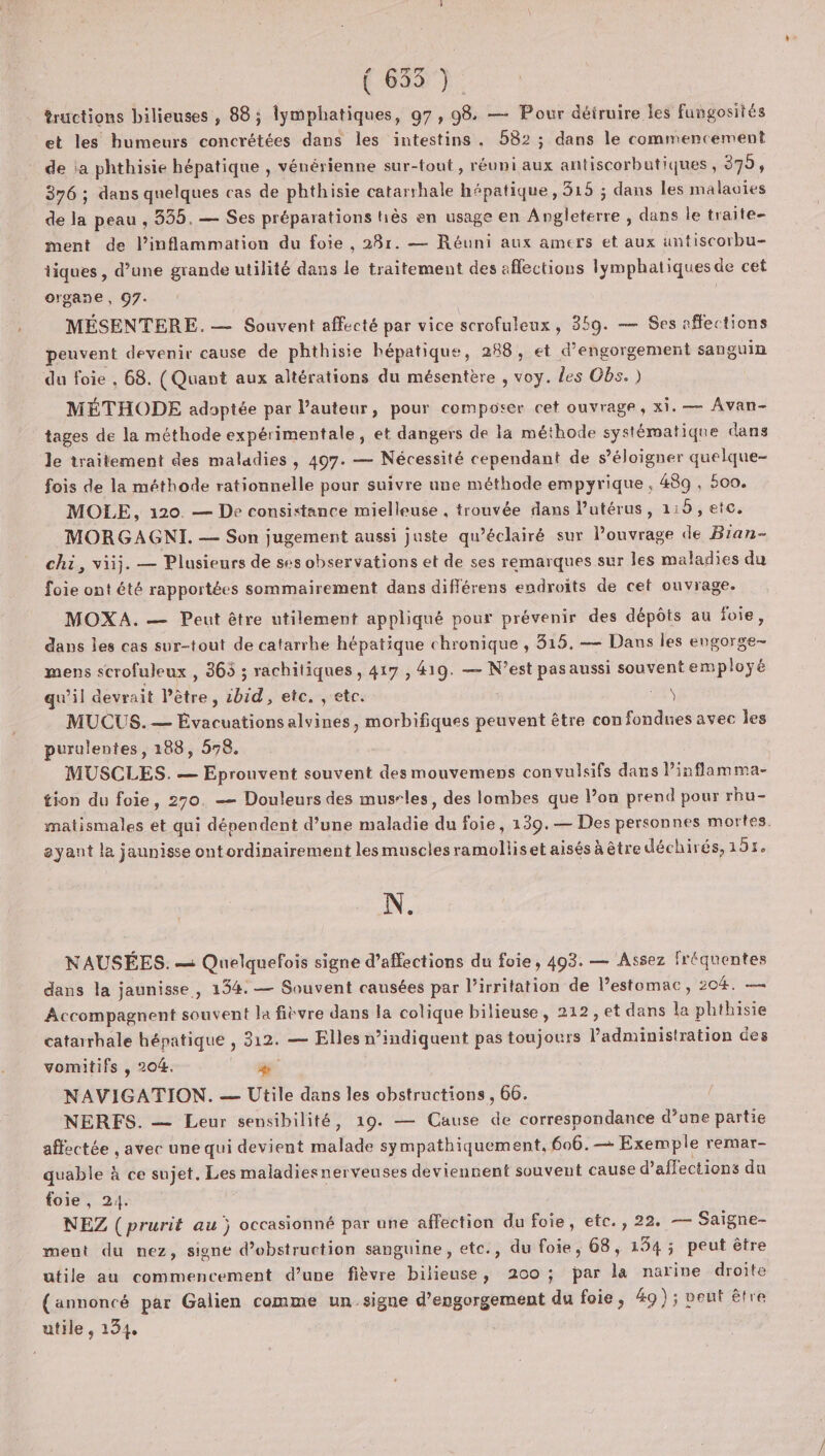 tructions bilieuses , 88; lymphatiques, 97, 98 — Pour détruire les fungosités et les humeurs concrétées dans les intestins. 582 ; dans le commencement de ia phthisie hépatique , vénérienne sur-tout , réuni aux antiscorbutiques, 379, 376 ; dans quelques cas de phthisie catarrhale hépatique, 315 ; dans les malaoies de la peau , 335. — Ses préparations tiès en usage en be. dans le traite- ment de l’inflammation du foie , 28r. — Réuni aux amers et aux untiscorbu- tiques, d’une grande utilité dans le traitement des affections lymphaliques de cet organe , 97. MÉSENTERE. — Souvent affecté par vice scrofuleux, 350. — Ses affections peuvent devenir cause de phthisie hépatique, 288, et d’engorgement sanguin du foie , 68. (Quant aux altérations du mésentère , voy. {es Obs. ) MÉTHODE adoptée par l'auteur, pour composer cet ouvrage, xi. — Avan- tages de la méthode expérimentale, et dangers de la méthode systématique dans le traitement des maladies, 497. — Nécessité cependant de s'éloigner quelque- fois de la méthode rationnelle pour suivre une méthode empyrique, 489, 500. MOLE,, 120. — De consistance mielleuse . trouvée dans l'utérus, 115, etc. MORGAGNI. — Son jugement aussi juste qu’éclairé sur Pouvrage de Bian- chi, viij. — Plusieurs de ses observations et de ses remarques sur les maladies du foie ont été rapportées sommairement dans différens endroits de cet ouvrage. MOXA. — Peut être utilement appliqué pour prévenir des dépôts au foie, dans les cas sur-tout de catarrhe hépatique chronique , 815. — Dans les engorge- mens scrofuleux , 365 ; rachitiques , 417 , 419. — N’est pas aussi souvent employé qu'il devrait être ; ibid , etc, ;'etc. ÿ MUCUS.— Évacuationsalvines, morbifiques peuvent être con fondues avec les purulentes, 188, 578. MUSCLES. — Eprouvent souvent des mouvemens convulsifs dans A tion du foie, 270. — Douleurs des musrles, des lombes que l’on prend pour rhu- matismales et qui dépendent d’une maladie du foie, 139.— Des personnes mortes. ayant la jaunisse ontordinairement lesmusclesramolliset aisés à être déchirés, UTA N. NAUSÉES. — Quelquefois signe d’affections du foie, 493. — Assez fréquentes dans la jaunisse, 134. — Souvent causées par l’irritation de lestomac, 204. Accompagnent souvent la fièvre dans la colique bilieuse, 212, et dans la phthisie catarrhale hépatique , 312. — Elles n’indiquent pas toujours edit ben des vomitifs , 204. ÿ” NAVIGATION. — Utile dans les obstructions, 66. NERFS. — Leur sensibilité, 19. — Cause de correspondance d’ane partie affectée , avec une qui devient état sympathiquement, 606.— Exemple remar- quable à ce sujet. Les maladiesnerveuses deviennent souvent cause d’affections du foie, 24. NEZ (prurit au j occasionné par une affection du foie, etc., 22. — Saigne- ment du nez, signe d’obstruction sanguine, etc., du foie, 68, 134; peut être utile au commencement d’une fièvre D otei 200 ; par la narine droite (annoncé par Galien comme un.signe d’engorgement du foie, 49) ; veut être utile , 134,