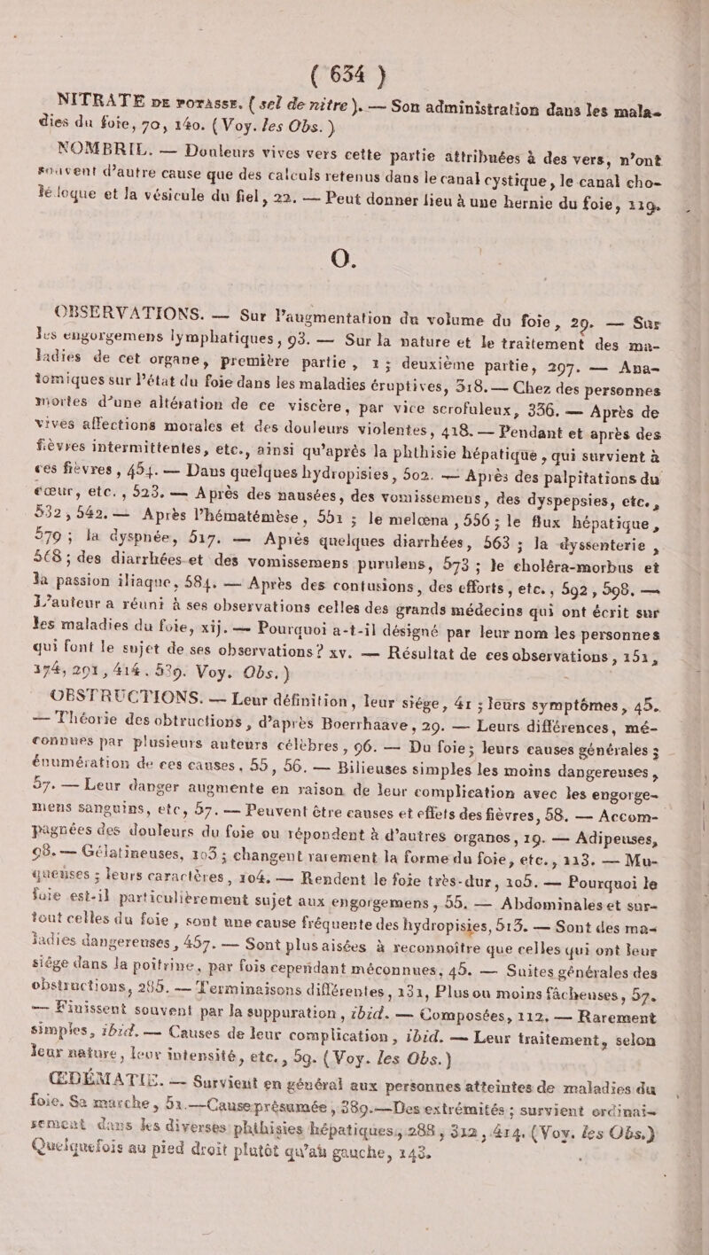 NITRATE pe rorasse, { sel de nitre }. — Son administration dans les mala- dies du foie, 70, 140. (Voy. les Obs.) NOMBRIE. — Douleurs vives vers cette partie attribuées à des vers, n’ont suivent d'autre cause que des calculs retenus dans le canal cystique , le canal cho- lé loque et la vésicule du fiel, 22, — Peut donner lieu à une hernie du foie, 119. 0. | OBSERVATIONS. — Sur l'augmentation du volume du foie , 29. — Sur Is engorgemens lymphatiques, 93. — Sur la nature et le traitement des ma- ladies de cet organe, premivre partie, 2; deuxième partie, 297. — Ana- iomiques sur Pétat du foie dans les maladies éruptives, 318.— Chez des personnes mortes d’une altération de ce viscère, par vice scrofuleux, 336. — Après de vives affections morales et des douleurs violentes, 418. — Pendant et après des fièvres intermittentes, etc., ainsi qu'après la phthisie hépatique , qui survient à ces fièvres, 454. — Dans quelques bydropisies, 502. — Après des palpitations du cœur, etc. , 523, — Après des nausées, des vomissemens, des dyspepsies, etc., 532,542.— Après l’hématémèse , 901 ; le melœna , 556; le flux hépatique, 579 ; la dyspnée, 517. — Après quelques diarrhées, 563 ; Ja dyssenterie , 568 ; des diarrhées.et des vomissemens purulens, 573 ; le choléra-morbus et la passion iliaque, 584. — Après des contusions, des efforts , ete. , 592 , 298, — L'auteur a réuni à ses observations celles des grands médecins qui ont écrit sur les maladies du foie, xij. — Pourquoi a-t-il désigné par leur nom les personnes qui font le sujet de ses observations ? xv. — Résultat de ces observations , 154, 374, 201, 414. 529. Voy. Obs.) OBSTRUCTIONS. — Leur définition, leur siège, &amp;r ; leurs symptômes, 45. — Théorie des obtructions, d’après Boerrhaave , 29. — Leurs différences, mé- conpues par plusieurs auteurs célèbres, 96. — Du foie; leurs causes générales 3 énumération de ces causes, 55, 56. — Bilieuses simples les moins dangereuses, 57. — Leur danger augmente en raison de leur complication avec les engorge- mens sanguins, etc, 57. — Peuvent être causes et effets des fièvres, 58. — Accom- pagnées des douleurs du foie ou répondent à d’autres organes , 19. — Adipeuses, 08.— Gélatineuses, 103 ; changent rarement la forme du foie, etc., 213. — Mu- queuses ; leurs caractères, 104. — Rendent le foie très-dur, 109. — Pourquoi le fuie est-il particulièrement sujet aux engorgemens , 55, — Abdominales et sur- tout celles du foie , sont une cause fréquente des hydropisies, 513. — Sont des ma iadies dangereuses, 457. — Sont plusaisées à reconnoître que celles qui ont leur siêge dans la poitrine, par fois cependant méconnues, 45. — Suites générales des obstructions, 285. — Terminaisons différentes, 131, Plus ou moins fâchenses, 57. — F'inissenut souvent par Ja suppuration, 1bid. — Composées, 112, — Rarement simples, 1614, — Causes de leur complication, 1bid. — Leur traitement, selon leur nature, leur intensité, etc. , 59. { Voy. les Obs.) ŒDÉMATIE. — Survienut en général aux personnes atteintes de maladies du foie, Sa marche, 51.—Causeprésamée , 380.—Des extrémités ; Survient ordinai= semont dans les diverses phihisies hépatiques, 288, 312, 4r4. (Voy. {es Obs.) Quefquefois au pied droit plutôt qu'aÿ gauche, 143,