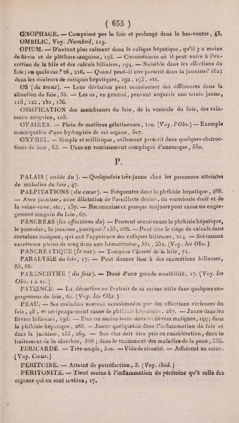 ŒSOPHAGE. — Comprimé par le foie et prolongé dans le bas-ventre, 43, OMBILIC, Voy. /Vombril, 119. OPIUM. — D'autant plus calmant dans la colique hépatique, qu’il y a moins de fièvre et de pléthore sanguine, 193. — Circonstances où il peut nuire à l’ex- crétion de la hile et des calculs biliaires, 194. — Nuisible dans les affections du foie ; en quels cas ? 26, 216. — Quand peut-il être prescrit dans la jaunisse? 162; dans les douleurs de coiiques hépatiques, 192, 193, etc. OS (du tronc). — Leur déviation peut occasiouner des différences dans la situation du foie. 54, — Les os, en général, peuvent acquérir une teinte jaune, 1100 1225 102, 156. OSSIFICATION des membranes du foie, de la vésicule du foie, des vais- seaux sanguins, 10. OVAIRES. — Plein de matières délalineous: 100. (Voy. Obs.) — Exemple remarquable d’une hydropisie de cet organe, 507. OXYMEL, — Simple et scillitique , utilement prescrit dans quelques obstruc- tions du foie , 63. — Pans un vomissement compliqué d’anasarque , 550. Fe. PALAIS ( voûte du ). — Quelquefois trés-jaune chez les personnes atteintes de maladies du foie, 47. PALPITATIONS (du cœur). — Fréquentes dans la phthisie hépatique , 288. — Avec jaunisse, avec dilatation de l’oreillette droite , du ventricule droit et de la veine-eave, etc., 157. — Reéconnaissent presque toujours pour cause un engor- sement sanguin du foie, 67. PANCRÉAS (les affections du). — Peuvent occasionner la phthisiehépatique, le pancréas, la jaunisse, pourquoi ? 193, 288. — Peut être le siége de calculs dans certaines coliques , qui ont lapparence des coliques bilieuses, 214. — Ses canaux excréteurs pleins de Fine US que hématémèse, 551, 552. (Voy. les Obs.) PANCRÉATIQUE (le suc). — Tempère l’âcreté de la bile, 71. PARALYSIE du fuie, 17, — Peut douner lieu à des céderé ion bilieuses, 85, 86. PARENCHYME ( du foie), — Doué d’une grande sensibilité, 17. (Voy. les Obs.1àù 10.) PATIENCE. — La décoction on Pextrait de sa racine utile dans quelques en- gorgemens du foie, 60. (Voy. les Os.) PEAU. — Ses maladies souvent occasionnées par des affections vicieuses du foie, 48 , et réciproquement cause de phthisie bépa tique , 287. — Jaune dans les fièvres bilieuses, 198. — Plus ou moius terñe dans les fièvres malignes, 199; dans la phthisie Lane , 288. — Jaune que'quefois dans linflammation du foie et dans la jaunisse, 133, 269. — Son état doit être pris en considération, davs le traitement de la diarrhée, 566 ; dans le traitement des maladies de la peau , 356. PERICARDE. — Très-ample, 600. — Vide de sérosité. — Adhérent au cœur. (Voy. Cœur.) PÉRITOINE. — Atteint de putréfaction , 3. (Voy. ibid.) PÉRITONITE. — Tient moins à l’inflammation du péritoine qu'à celle des organes qui en sont ievêtUS8 17e