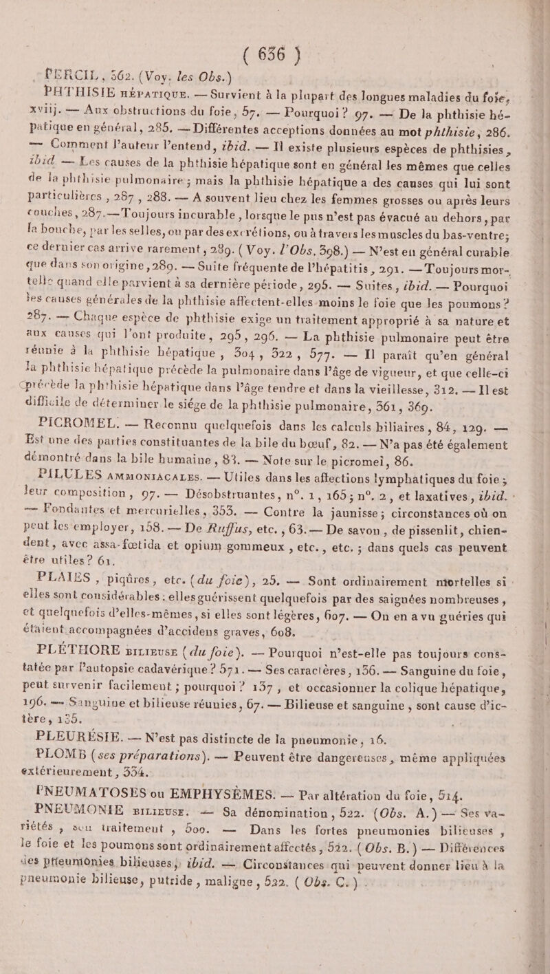 : PERCIL, 562. (Voy. les Obs.) PATHISIE néraniQuEe. — Survient à la plapart des longues maladies du foie, xviij.— Aux obstructions du foie, 57. — Pourquoi ? 97. — De la phthisie hé- Patique en général, 285, Différentes acceptions données au mot phthisie, 286. — Comment l’auteur l’entend, 1b:d. — UN existe plusieurs espèces de phthisies , ibid. — Les causes de la phthisie hépatique sont en général les mêmes que celles Ù de la phthisie pulmonaire; mais la phthisie hépatique a des causes qui lui sont particulières , 287 , 288. — A souvent lieu chez les femmes grosses ou après leurs couches, 287.— Toujours incurable, lorsque le pus n’est pas évacué au dehors »par le bouche, par les sel les, ou par desexcrétions, ou àtravers lesmuscles du bas-ventre; ce dernier cas arrive rarement, 289. ( Voy. l'Obs. 308.) — N'est en général curable que dans son origine ,280. — Suite fréquente de l’hépatitis, 291. — Toujours mor- tell: quand elle parvient à sa dernière période, 295. — Suites, ibid. — Pourquoi les causes générales de la phthisie affectent-elles-moins le foie que les poumons ? 287. — Chaque espèce de phthisie exige un traitement approprié à sa nature et aux causes qui l'ont produite, 295, 296. — La phthisie pulmonaire peut être réunie à la phthisie hépatique , 304 » 922, 977. — Il paraît qu’en général Ja phthisie hépatique précède la pulmonaire dans l’âge de vigueur, et que celle-ci Cprécède Ja ph'hisie hépatique dans l’âge tendre et dans la vieillesse, 312. — Il est difficile de déterminer le siége de la phthisie pulmonaire, 361, 360. PICROMEL. — Reconnu quelquefois dans les calculs biliaires , 84, 129. — Est une des parties constituantes de la bile du bœuf, 82. — N'a pas été également démontré dans la bile humaine , 83. — Note sur le picromei, 86. PILULES AmmonrAcALEs. — Uliles dans les affections lymphatiques du foie; leur composition, 07. — Désobstruantes, n°. 1, 165; n°. 2, et laxatives, 2hid. : — Fondantes et mercurielles, 353. — Contre la jaunisse ; circonstances où on peut les employer, 158.— De Ruffus, etc. , 63.— De savon , de pissenlit, chien- dent, avec assa-fœtida et opium gommeux , etc., etc. ; dans quels cas peuvent être utiles ? 61. PLAIES , piqûres, etc. {du foie), 25. — Sont ordinairement nivrtelles si : elles sont considérables : elles guérissent quelquefois par des saignées nombreuses , et quelquefois d’elles-mêmes, si elles sont légères, 607. — On en a vu guéries qui étaient accompagnées d’accidens graves, 608. PLÉTHORE s#rcreuse (du foie). — Pourquoi n’est-elle pas toujours cons- tatéc par Pautopsie cadavérique ? 571.— Ses caractères, 156. — Sanguine du foie, peut survenir facilement ; pourquoi ? 137, et occasionner la colique hépatique, 196. = Sansuine et bilieuse réunies, 67. — Bilieuse et sanguine , sont cause d’ic- tère, 135. PLEUREÉSIE. — N'est pas distincte de la pneumonie, 16. PLOMB (ses préparations). — Peuvent être dangereuses , même appliquées extérieurement , 334. PNEUMATOSES où EMPHYSÈMES. — Par altération du foie, 514. PNEUMONIE mizigusr. — Sa dénomination, 522. (Obs. A.) — Ses va- riétés , suu traitemeut , Boo. — Dans les fortes pneumonies bilieuses , le foie et les poumons sont ordinairement affectés ; 022. ( Obs. B.) — Différences des pteumiônies bilieuses,, ibid. — Circonstances qui peuvent donner lieu à la pneumonie bilieuse, putride , maligne , 522. ( Obs. C.).