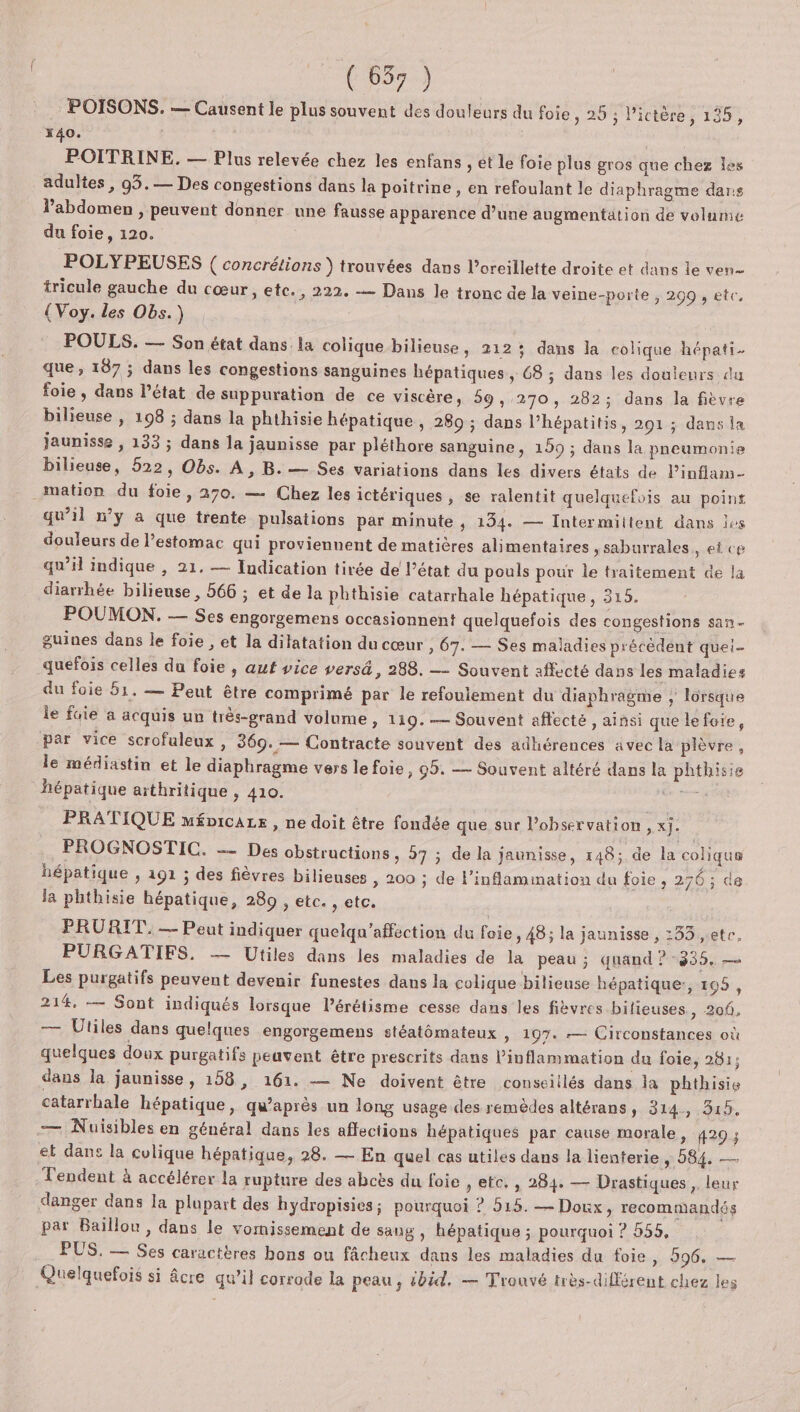 POISONS. — Causent le plus souvent des douleurs du foie, 25 ; l’ictère, 135, *40. | POITRINE. — Plus relevée chez les enfans , et le foie plus gros que chez les adultes, 93.— Des congestions dans la poitrine , en refoulant le diaphragme dar:s V’abdomen , peuvent donner une fausse apparence d’une augmentation de volume du foie, 120. POLYPEUSES ( concrétions } trouvées dans l'oreillette droite et dans le ven tricule gauche du cœur, etc., 222. -— Dans le tronc de la veine-porte , 299 , etc, {Voy. les Obs.) POULS. — Son état dans la colique bilieuse , 212; dans la colique hépati. que, 187 ; dans les congestions sanguines hépatiques, 68 ; dans les douteurs du foie, dans l’état de suppuration de ce viscère, 59, 270, 282; dans la fièvre bilieuse , 198 ; dans la phthisie hépatique , 289 ; dans l’hépatitis, 291 ; dans ia jaunisse , 133 ; dans la jaunisse par pléthore sanguine, 159 ; dans la pneumonie bilieuse, 522, Obs. A, B. — Ses variations dans les divers états de l’inflam- mation du foie, 270. — Chez les ictériques , se ralentit quelquefois au point qu’il w’y a que trente pulsations par minute , 1354. — Intermiitent dans les douleurs de l'estomac qui proviennent de matières alimentaires ,saburrales &gt; etce qu’il indique , 21. — Indication tirée de l’état du pouls pour le traitement de la diarrhée bilieuse , 566 ; et de la phthisie catarrhale hépatique, 315. POUMON. — Ses engorgemens occasionnent quelquefois des congestions Sa guines dans le foie , et la dilatation du cœur , 67. — Ses maladies précèdent quei- quefois celles du foie , aut vice versä, 288. —- Souvent affecté dans les maladies du foie 51. — Peut être comprimé par le refoulement du diaphragme ; lorsque le fuie à acquis un très-grand volume, 119. — Souvent aftecté , ainsi que lefoie, par vice scrofuleux, 369.— Contracte souvent des adhérences avec la plèvre, le médiastin et le diaphragme vers lefoie, 99. — Souvent altéré dans la phthisie hépatique arthritique , 410. HÉRE PRATIQUE mépicaze , ne doit être fondée que sur l'observation , x]. PROGNOSTIC. — Des obstructions , 57 ; de la jaunisse, 148; de la coliqua hépatique , 191 ; des fièvres bilieuses » 200 ; de l’inflammation du foie, 276 ; de Ja phthisie hépatique, 289 , etc. , etc. PRURIT. — Peut indiquer quelqu'affection du foie, 48; la jaunisse , :33 ,ete, PURGATIFS, —— Utiles dans les maladies de la peau ; quand ? 935, — Les purgatifs peuvent devenir funestes dans la colique bilieuse hépatique:, 105, 214, — Sont indiqués lorsque l’érétisme cesse dans les fièvres bilieuses, 206, — Utiles dans quelques engorgemens stéatémateux &gt; 197. — Circonstances où quelques doux purgatifs peuvent être prescrits dans linflammation du foie, 281; dans la jaunisse, 158, 161. — Ne doivent être conseillés dans la phthisie catarrhale hépatique, qu'après un long usage des remèdes altérans, 314, 315, — Nuisibles en général dans les affections hépatiques par cause morale, 429 ; et dans la colique hépatique, 28. — En quel cas utiles dans la lienterie , 584. — Tendent à accélérer la rupture des abcès du foie , etc, , 284. — Drastiques ,. leur danger dans la plupart des hydropisies; pourquoi ? 515. — Doux, recommandés par Baïillou, dans le vomissement de sang , hépatique ; pourquoi ? 555, PUS. — Ses caractères bons ou fâcheux dans les maladies du foie, 596, — Quelquefois si âcre qu’il corrode la peau, £bid, — Trouvé très-différent chez les