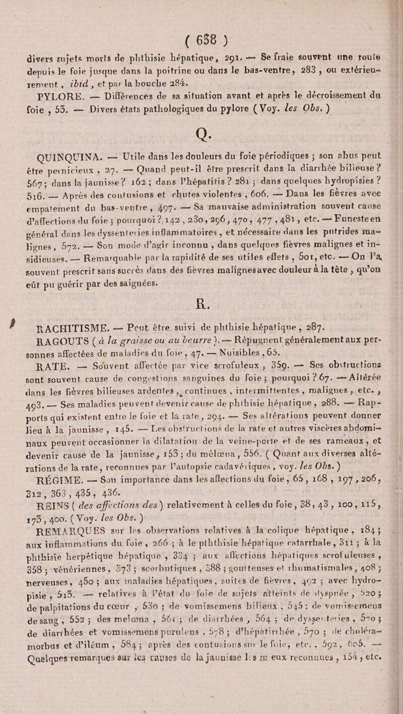 divers sujets morts de phthisie hépatique, 291. — Se fraie souvent une route depuis le foie jusque dans la poitrine ou dans le bas-ventre, 283 , ou extérieu< rement , tbid , et par la bouche 284. PYLORE. — Différences de sa situation avant et après le décroissement du foie , 53. — Divers états pathologiques du pylore (Voy. les Obs.) Q. QUINQUINA. — Utile dans les douleurs du foie périodiques ; son abus peut être pernicieux ; 27. = Quand peut-il être prescrit dans la diarrhée bilieuse ? 667; dans la jaunisse ? 162; dans l’hépatitis ? 281; dans quelques hydropisies ? 516. — Après des contusions et chutes violentes , 606. — Dans les fièvres avec empatement du bas-ventre, 407. — Sa mauvaise administration souvent cause d’affections du foie ; pourquoi ?.142, 230, 206, 470, 477 , 481, etc. — Funesteen général dans les dyssenteries inflammatoires , et nécessaire dans les pntrides ma= lignes, 572. — Son mode d’agir inconnu , dans quelques fièvres malignes et in- sidieuses. — Remarquable par la rapidité de ses utiles eflets , box, etc, — On l’a souvent prescrit sans succès dans des fièvres malignesavec douleur à Ja tête , qu'on eût pu guérir par des saignées. R. RACHITISME. — Peut être suivi de phthisie hépatique , 287. RAGOUTS ( à la graisse ou au beurre ).— Répugnent généralement aux per- sonnes affectées de maladies du foie, 47. — Nuisibles , 65. RATE. — Souvent affectée par vice scrofuleux , 359. — Ses obstructions sont souvent cause de congestions sanguines du foie ; pourquoi ? 67. — Altèrée dans les fièvres bilieuses ardentes , continues , intermittentes, malignes , etc. , 493.— Ses maladies peuvent devenir cause de phihisie hépatique, 288. — Rap- ports qui existent entre le foie et la rate, 294. — Ses altérations peuvent donner Jieu à la jaunisse, 145. — Les obstructions de la rate et autres viscères abdomi- naux peuvent occasionner la dilatation de la veine-porte et de ses rameaux, et devenir cause de la jaunisse, 155 ; du mélæna, 556. ( Quant aux diverses alté- rations de la rate, reconnues par lPautopsie cadavériques, voy. les Obs.) RÉGIME. — Son importance dans les aflections du foie, 65, 168 , 197, 206, 312, 363, 435, 436. REINS ( des affections des) relativement à celles du foie, 38, 43, 100,115, 173 , 400. (Voy. des Obs.) REMARQUES sur les observations relatives à la colique hépatique, 184; aux inflammations du foie , 266 ; à le pththisie hépatique catarrhale, 311; à la phthisie herpétique hépatique , 334 ; aux affections hépatiques scrofuleuses , 358 ; vénériennes, 3733; scorbutiques , 588 ; soutteuses et rhumatismales, 408 ; nerveuses, 450 ; aux maladies hépatiques, suites de fièvres, 402 ; avec hydro- pisie y 519. — relatives à l’état du foje de sujets atteints de dyspnée , 520 j de palpitations du cœur ; 530 ; de vomissemens bilieux , 545: de vomissemens de sang , 552; des melœna , 561; de diarrhées , 564 ; de dyssenteries, 5703 de diarrhées et vomissemeps purulens , 558; d’hépatirrhée , 570 ; de choléra= morbus et d’iléum, 584; après des contusions sur le foie, etc,, 592, 605. — Quelques remarques sur ies causes de la jaunisse Ks m eux reconnues , 154, etc.