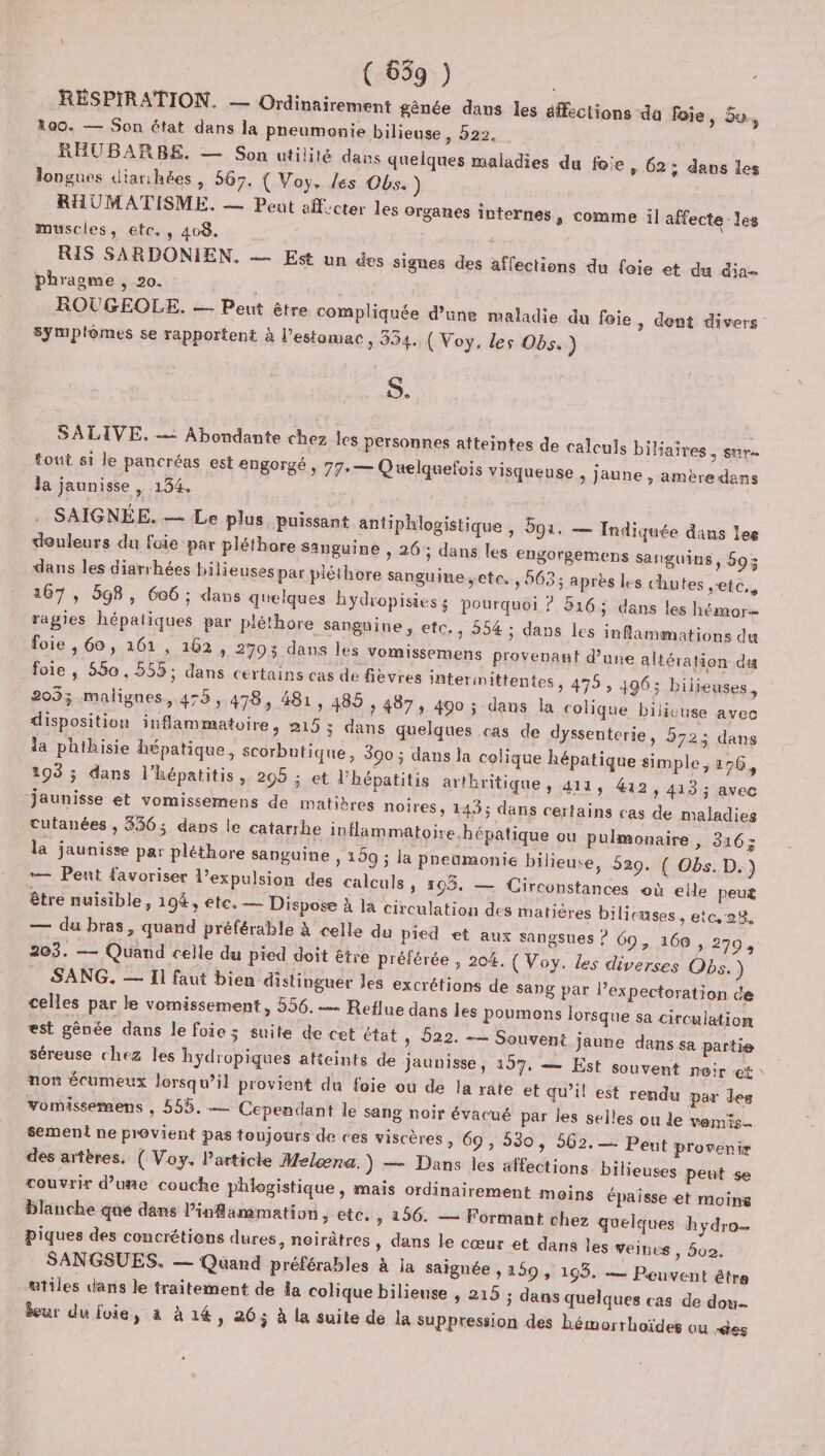 ( 659 ) | RESPIRATION. — Ordinairement gênée dans les éffections da foie ; bu 100. — Son état dans la pneumonie bilieuse &gt; 222, | RHUBARBE. — Son utilité dans quelques maladies du foie, 62 ; dans les longues diarihées, 567. { Voy, Les Obs. ) RHUMATISME. — Peut aff.cter les organes internes, comme il affecte les muscles, etc. , 408. RIS SARDONIEN. — Est un des signes des affections du foie et du dia phragme , 20. symplômes se rapportent à l'estomac, 354. (Voy. les Obs.) S. SALIVE. = Abondante chez les personnes atteintes de calculs biliaires , sur. tout si le pancréas est engorgé » 77: — Quelquefois visqueuse , Jaune , amère dans la jaunisse , 134. SAIGNÉE. — Le plus puissant antiphlogistique , 591. — Indiquée dans les douleurs du foie par pléthore sanguine , 26; dans les engorgemens sanguins, 59; dans les diarrhées bilieuses par pléthore sanguine etc. , 563; après le 167 , 598, 606 ; dans quelques hydropisies ; pourquoi ? 516; dans les hémor= ragies hépatiques par pléthore sanguine, etc., 954 ; dans les inflammations du foie , 60, 161, 162, 2793 dans les vomissemens provenant d'une altération du foie , 550, 555; dans certains cas de fièvres interimittentes , 475, 496: 205; malignes, 475, 478, 481, 485 , 487, 490 ; dans la colique bilicuse avec disposition inflammatoire, 215 ; dans quelques cas de dyssenterie, 572 dans la phthisie hépatique, scorbutique, 300 ; dans la colique hépatique simple, 176, 103 ; dans l’hépatitis, 205 : et l’hépatitis arthritique, 414 » #12, 413 ; avec jaunisse et vomissemens de matibres noires, 143; dans certains cas de maladies cutanées , 336; dans le catarrhe inflammatoire hépatique ou pulmonaire , 316; la jaunisse par pléthore sanguine, 159 ; la pneumonie bilieuse, 529. { Obs. D.) — Pent favoriser l’expulsion des calculs, 103. — Circonstances où eile peut être nuisible, 194%, ete. — Dispose à la circulation des matières bilicuses , etc. 22, — du bras, quand préférable à celle du pied et aux sangsues ? 69, 168 , 270, 203. — Quand celle du pied doit être préférée , 204. ( Voy. les diverses Obs.) SANG. — Il faut bien distinguer Jes excrétions de sang par l’expectoration de celles par le vomissement , 556.— Reflue dans les poumens lorsque sa circulation est gènée dans le foie 3 suite de cet état, 522. -— Souvent jaune dans sa partie séreuse chez les hydropiques atteints de jaunisse ; 159. = Est souvent nair €* non écumeux lorsqu’il provient du foie ou de la rate et qu’il est rendu par les vomissemens , 555. — Cependant le sang noir évacué par les selles ou le vemis. sement ne provient pas toujours de ces viscères » 69, 530, 562. = Peut provenir des artères, ( Voy. Particle Melæna.) — Dans les affections bilieuses peut se touvrir d’uñe couche phlogistique , mais ordinairement moins épaisse et moine blanche qué dans Pinfammation, etc. , 156. — Formant chez quelques hydro piques des concrétions dures, noirâtres » dans le cœur et dans les veibes , 502. SANGSUES. — Quand préférables à la saignée , 159 , 193. — Peuvent être ætiles dans le traitement de da colique bilieuse , 215 ; dans quelques cas de dou leur du foie, à à 14, 26; à la suite dé la suppression des hémorrhoïdes ou -des s chutes etc, /