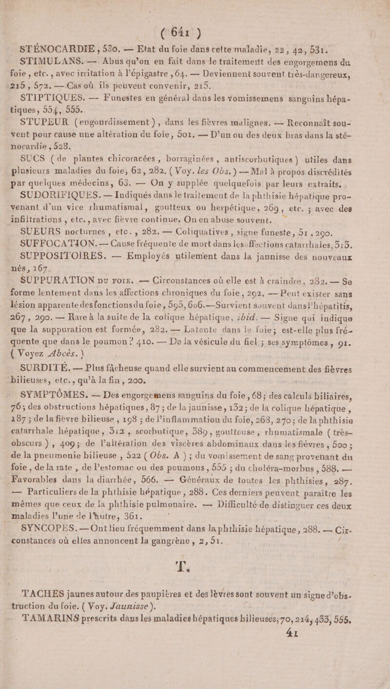 1 LR) STÉNOCARDIE , 530. — Etat du foie dans cette maladie, 22, 42, 531, STIMULANS. — Abus qu’on en fait dans le traitement des engorgemens du foie , etc. , avec irritation à l'épigastre , 64. — Deviennent souvent très-dangereux, 216 , 572. — Cas où ils peuvent convenir, 215. ST IPTIQUES. — Funestes en général dans les vomissemens sanguins hépa- tiques, 554, 555. | STUPEUR (engonrdissement }, dans les fièvres malignes. — Reconnaît sou- vent pour cause une altération du foie, 501. — D’un ou des deux bras dans la sté- nocardie , 528. SUCS (de plantes chicoracées, borraginées , antiscorbutiques ) utiles dans plusieurs maladies du foie, 62, 282, { Voy. les Obs.) — Mal à propos discrédités par quelques médecins, 63. — On y supplée quelquefois par leurs extraits, SUDORIFIQUES.— Indiqués dans le traitement de la phthisie hépatique pro- venant d’un vice rhumatismal, goutteux ou herpétique, 269, etc, ; avec des infiltrations , etc., avec fièvre continue, On en abuse souvent. SUEURS nocturnes , etc. , 282, — Coliquatives, signe funeste, 51 » 290. SUFFOCATION.— Cause fréquente de mort dans les:ffections catarrhales, 513. ._ SUPPOSITOIRES. — Employés utilement dans la jannisse des nouveaux nés, 167, SUPPURATION pu rorr. — Circonstances où elle est à craindre , 282, — Se forme lentement dans les affections chroniques du foie, 202, — Peut exister sans lésion apparente desfonctionsdu foie, 595, 606.—Survient souvent dansl’hépatitis, 267, 290.— Rare à la suite de la colique hépatique, zbid.— Signe qui indique que la suppuration est formée, 282.— Latente dans le foie; est-elle plus fré- quente que dans le poumon ? 410. — De la vésicule du fiel ; ses symptômes, or. ( Voyez Abces.) SURDITÉ. — Plus fÂcheuse quand elle survient au commencement des fièvres “bilieuses, etc., qu’à la fin, 200. SYMPTÔMES. — Des eugorgemens sanguins du foie ,68 ; des calculs biliaires, 76; des obstructions hépatiques, 87 ; de la jaunisse, 132; de la colique hépatique , 187 ; de la fièvre bilieuse ; 198 ; de inflammation du foie, 268, 270; de la phthisie catarrhale hépatique, 312 , scorbutique, 389, goutteuse, rhumatismale ( très- obscurs ) ; 409; de laltération des viscères abdominaux dans les fièvres , 500 ; de la pneumonie bilieuse , 522 ( Obs. À ) ; du vomissement de sang provenant du foie , de la rate , de l’estomac ou des poumons , 655 ; du choléra-morbus , 588. — Poe dans la diarrhée, 566. — Généraux à toutes les He 5297. — Particuliers de la phthisie hépatique , 288. Ces derniers peuvent paraître les mêmes que ceux de la phthisie pulmonaire. — Difficulté de distinguer ces deux . maladies lune de l'autre, 361. SYNCOPES.— Ont lieu fréquemment dans la phthisie ee 288. — Cix- constances où elles annoncent la gangrène, 2, 91. Le TACHES jaunes autour des paupières et des lèvres sont souvent un signe d’obs- truction du foie. ( Voy. Jaunisse ). TAMARINS prescrits dans les maladies hépatiques bide, 70,214,483, 555, &amp;t