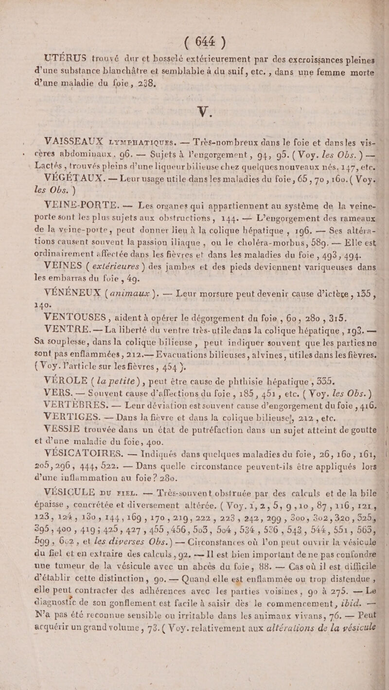 UTÉRUS trouvé dur et bosselé extérieurement par des excroissances pleines d’une substance blanchâtre et semblable à du suif, etc. , dans une femme morte d’une maladie du foie, 238, V. les Obs. ) VEINE-PORTE. — Les organes qui appartiennent au système de la veine- porte sont les plus sujets aux obstructions, 144. — L’engorgement des rameaux de la veine-porte, peut donner lieu à la colique hépatique , 196. — Ses altéra- tions causent souvent la passion iliaque , ou le choléra-morbus, 589. — Elle est ordinairement affectée dans les fièvres et dans les maladies du te , 493, 494. VEINES ( extérieures ) des jambes et des pieds deviennent variqueuses dans les embarras du foie , 49. VÉNÉNEUX (animaux ). — Leur morsure peut devenir cause d’ictère , 135, 140. VENTOUSES, aident à opérer le dégorgement du foie , 60, 280 , 315. VENTRE. ER liberté du ventre très-utile dans la ste EN 193. — Sa souplesse, dans la colique bilieuse, peut indiquer souvent que les parties ne { Voy. Particle sur les fièvres, 454 }. VÉROLE ( La petite), peut être cause de phthisie hépatique , 335. VERS. — Souvent cause d’affections du foie , 185, 451, etc. { Voy. les Obs.) VERTIGES. — Dans la fièvre ét dans la colique bilieuse?, 212, etc. et d'une maladie du foie, 400. Ed d’une inflammation au foie ? 28e. 123, 124, 130 , 144,169 , 170 , 219, 222 , 223, 242, 299 , 300, 302, 320, 325$ 599, 6c2, et les diverses Obs.) — Circonstances où l’on peut ouvrir la vésicule du fiel et en extraire des calculs, 92. — Il est bien important de ne pas coufondre d'établir cette distinction, 90.— Quand elle est enflammée ou trop distendue , elle peut contracter des adhérences avec les parties voisines, go à 275. — Le acquérir un grand volume, 73.( Voy. relativement aux altéralions de la vésicule bin