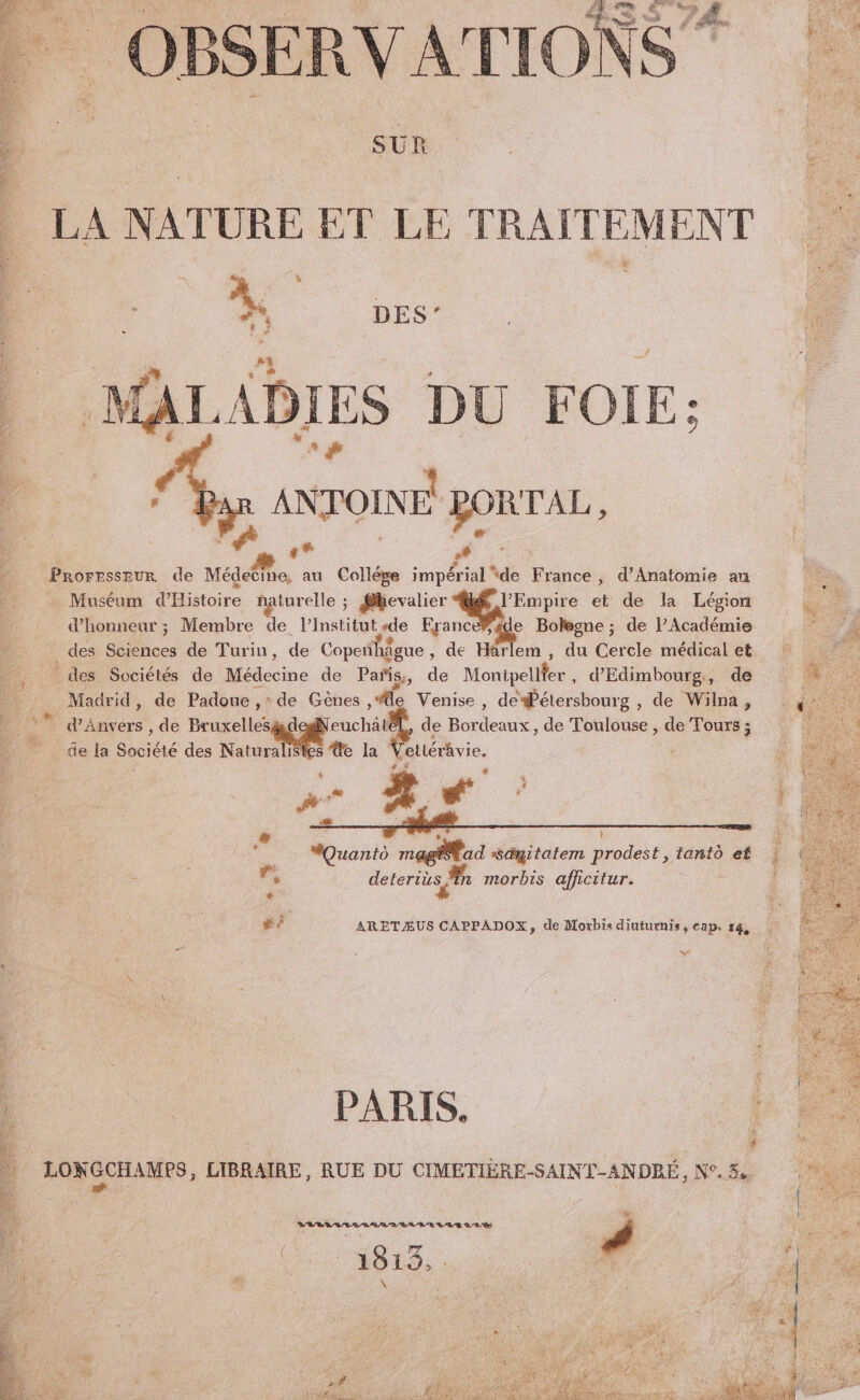 SUR À LA NATURE ET LE TRAITEMENT DES’ f ES DU FOIE: y ANTOINE RORTAL, 7 | +* F 6 _ Prorrssaur de Médecine, au Collége impérial ‘de France, d’Anatomie au ke Muséum d'Histoire naturelle ; @kevalier LH et de la Légion | d'honneur ; Membre de l’Institut«de EranceF de Bolegne ; de P Académie - des Sciences de Turin, de Copeñ hâgue , de Harlem , du Cercle médical et des Sociétés de Médecine de Pañs,, de Monipellfer , d'Edimbourg,, de nu Madrid, de Padoue ,‘ de Gènes ,le Venise, de#étersbourg , de Wilna, 14% © d'Anvers , de Bruxellesgde ne de Bordeaux, de Toulouse , de Tours ; âe la Société des Naturalisles de la VetlérAvie. $ ï F y &amp; € * À k æ LP | $ É MQuanto magl ad “sdmgitatem prodest, tanto ef | r, deteris À morbis afficitur. ! * fl #? ARETÆUS CAPPADOX, de Moxbis diuturnis, cap. 14, | _ L La £ À PARIS. #4 f