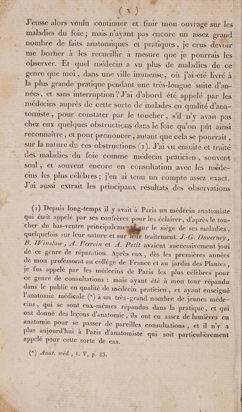 maladies du foie; mais wayant pas encore un assez grand nombre de faits anatomiques et pratiques, je crus devoir me borher à les recueillir à mesure que je pourrais les observer. Et quel médecin à vu plus de maladies de ce genre que moi, dans une ville immense, où J'aété livré à nées, et sans interruption ? J’ai d’abord été appelé par les médecins auprès de cette sorte de malades en qualité d’ana- tomiste, pour constater par le toucher, sil ny avait pas chez eux quelques obstructicus dans le foie qu'On püt ainsi reconnaître , et pour prononcer, autant que cela se pourrait, ües maladies du foie comme médecm praticien , souvent seul , et souvént encore en consuliation avec les méde- cms les plus célèbres ; jen ai tenu un compte assez exact, J'ai aussi extrait les principaux résultats des observations (1) Depuis long-temps il y avait à Paris un médecin anatomiste qui était appelé par ses confrères pour les éclairer, d’après le tou- quelquefois sur leur nature et sur Ièur traitement. J.-G. Duverney , B. HWinslow, A. Ferrein et A. Petit avaient successivement joui de ce genre de réputation. Après eux, dès les premières années de mon professorat au collége de France et au jardin des Plantes, + à r r ‘ « + S < je fus appelé par les médecins de Paris les plus célèbres pour dans le public en qualité de médecin praticien, et ayant enseigné anatomie médicale onu trés-grand nombre de jeunes méde- Cins, qui se sont eux-mêmes répandus dans la pratique, et qui ont donné des lecons d'anatomie » ils ont eu assez de lumières en anatomie pour se passer de pareilles consultations ; et il n’y a ° , 4 . , . ° . 4 plus aujourd'hui à Paris d’anatomiste qui soit particulièrement appelé pour cette sorte de cas. ‘ (*) nat, méd., t, V, p. 83.