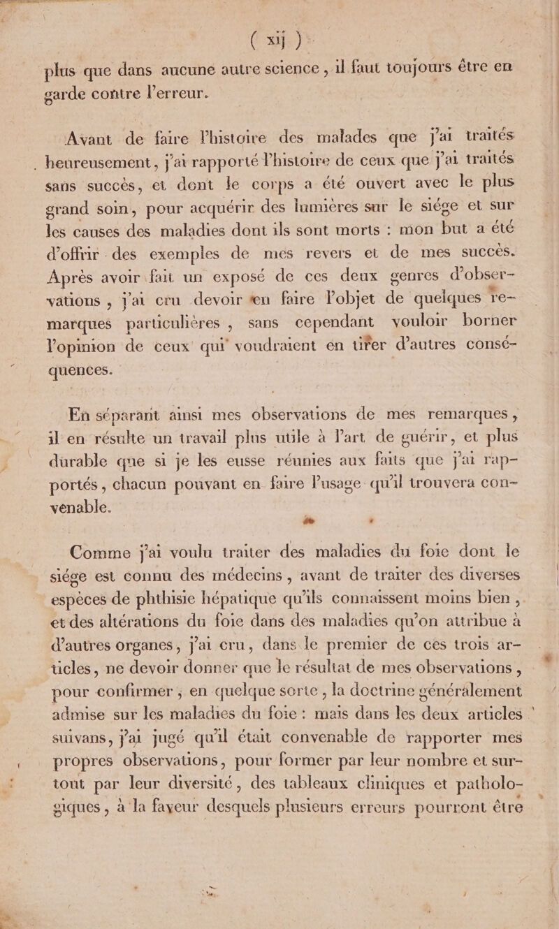 (si). gar -de contre lPerreur. Avant de faire l'histoire des malades que j'ai traités sans succès, et dont le corps a été ouvert avec le plus grand som, pour acquérir des lnnnéres sur le siége et sur de causes des maladies dont ils sont morts : mon Su a été d'offrir des exemples de mes revers et de mes succés. Après avoir fait un exposé de ces deux genres d obser- vations , j'ai cru devoir #æn faire Pobjet de quelques re- marques particuhères , sans cependant vouloir borner opinion de ceux qui voudraient en ürer d’autres consé- quences. En séparant amsi mes observations de mes remarques, il en résulte un travail plus utile à Part de guérir, et plus durable qne si je les eusse réunies aux faits que j'ai rap- portés, chacun pouvant en faire Pusage qu'il trouvera con- venable. + # Comme j'ai voulu traiter des maladies du foie dont le siége est connu des médecins , avant de traiter des diverses espèces de phthisie hépatique qu'ils connæssent moins bien ,. et des altérations du foie dans des maladies qu’on attribue à d’autres organes, jai cru, dans le premier de ces trois ar- ücles, ne devoir donner que le résultat de mes observations, pour confirmer ; en quelque sorte , la doctrine énéralement admise sur les maladies du foie : mais dans les deux articles suivans, Jai jugé qu'il était convenable de rapporter mes propres observations, pour former par leur nombre et sur- tout par leur diversité, des tableaux chniques et patholo- giques , à la fayeur desquels plusieurs erreurs pourront être X}