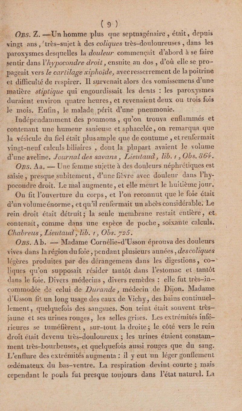 % Os. Z. —Un homme plus que septuagénaire , était, depuis vingt ans , 'très-sujet à des coliques très-douloureuses , dans les paroxysmes desquelles La douleur commençait d’abord à se faire sentir dans l’Aypocondre droit, ensuite au dos , d’où elle se pro- pageait vers Le cartilage xiphoïde, avecresserrement de la poitrine duraient environ quatre heures, et revenaient deux ou trois fois le mois. Enfin, le malade périt d’une pneumonie. Indépendamment des poumons, qu’on trouva enflammés et contenant une humeur sanieuse et sphacelée, on remarqua que la vésicule du fiel était plusample que de coutume , et renfermait vingt-neuf calculs biliaires , dont la plupart avaient le volume d’une aveline. Journal des savans, Lieutaud, lib.1, Obs. 86#. OBs. Aa, — Üne femme suiette à des douleurs néphrétiques est pocondre droit. Le mal augmente, et elle meurt le huitième jour. On fit Vouverture du corps, et l’on reconnut que le foie était d’un volume énorme, et qu’il renfermait un abcès considérable, Le rein droit était détruit; la seule membrane restait entière, et, contenait, comme dans une espèce de poche, soixante calculs. Dbreus: Lieutaud , lb. 1, Obs. 726. Ogs. Ab. — Madame Cornélie-d’Usson éprouva des douleurs vives dans la région du foie , pendant plusieurs années , descoliques légères PRESS par des dérangemens dans les digestions, co liques qu'on supposait résider tantôt dans l'estomac et tamtôt dans le foie. Divers médecins , divers remèdes : elle fut très-in- commodée de celui de Durande, médecin de Dijon. Madame d’Usson fit un long usage des eaux de Vichy, des bains continuel- lement, quelquefois des sangsues. Son teint était souvent très— jaune et ses urines rouges, les selles grises. Les extrémités infé- rieures se nd , sur-iout la ii le côté vers le rein droit était devenu très-douloureux ; les urines étaient constam- ment très-bourbeuses, et quelquefois aussi rouges que du sang. L’enflure des extrémités augmenta : il y eut un léger gonflement œdémateux du bas-ventre. La respiration devint courte ; mais cependant le pouls fut presque toujours dans létat naturel. La