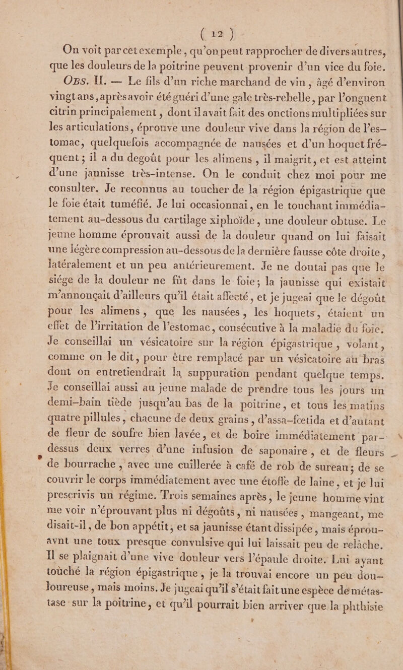 On voit par cetexemple, qu’on peut rapprocher de diversautres, que les douleurs de la poitrine peuvent provenir d’un vice du foie. Os. Il. — Le fils d’an riche marchand de vin, âgé d’environ vingtans ,aprèsavoir été guéri d’une gale très-rebelle, par l’onguent citrin principalement , dont ilavait fait des onctions multipliées sur les articulations, éprouve une douleur vive dans la région de l’es- tomac, quelquefois accompagnée de nausées et d’un hoquet fré- quent ; il a du degoüt pour les alimens , il maigrit, et est atteint d’une jaunisse très-intense. On le conduit chez moi pour me consulter. Je reconnus au toucher de la région épigastrique que Je foie était tuméfié. Je lui occasionnai, en le touchant immédia- tement au-dessous du cartilage xiphoïde , une douleur obtuse. Le jeune homme éprouvait aussi de la douleur quand on lui faisait une légère compression au-dessous de la dernière fausse côte droite &amp; latéralement et un peu antérieurement. Je ne doutai pas que le siége de la douleur ne füt dans le foie; la jaunisse qui existait m’annonçait d’ailleurs qu’il était affecté, et je jugeai que le dégoût pour les alimens, que les nausées, les hoquets, étaient un effet de lirritation de l'estomac » consécutive à la maladie du foic. Je conseïllai un vésicatoire sur la région épigastrique , volant, comme on le dit, pour être remplacé par un vésicatoire au bras dont on entretiendrait la suppuration pendant quelque temps. Je conseillai aussi au jeune malade de prendre tous les jours un demi-bain tiède jusqu’au bas de la poitrine, et tous les matins quatre pilules , chacune de deux grains , d’assa-fœtida ei d’autant de fleur de soufre bien lavée, et de boire immédiatement par dessus deux verres d’une infusion de’ saponaire , et de fleurs de bourrache , avec une cuillerée à café de rob de sureau ; de se couvrir le corps immédiatement avec une étofle de laine ,et je lui prescrivis un régime. Trois semaines après, le jeune homme vint me voir n’éprouvant plus ni dégoûts, ni nausées, mangeant, me disait-il, de bon appétit, et sa jaunisse étant dissi pée , mais éprou- Avnt une toux presque convulsive qui lui laissait peu de relâche. Il se plaignait d’une vive douleur vers l'épaule droite. Lui ayant toùché la région épigastrique , je la trouvai encore un peu dou— Joureuse , mais moins, Je jugeai qu’il s'était faitune espèce de métas- tase ‘sur la poitrine, et qu’il pourrait bien arriver que la phthisie y