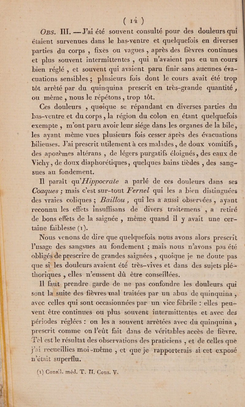 Ogs. TI. — Jai été souvent consulté pour des douleurs qui étaient survenues dans le bas-ventre et quelquefois en diverses parties du corps , fixes ou vagues , après des fièvres continues et plus souvent intermittentes , qui n'avaient pas eu un cours bien réglé , et souvent qui avaient paru finir sans aucunes éva- _euations sensibles ; plusieurs fois dont le cours avait été trop tôt arrêté par du quinquina prescrit en très-grande quantité , ou même , nous le répétons , trop tôt. Ces He , Quoique se répandant en ere parties du bas-ventre et du corps , la région du colon en étant quelquefois exempte , m'ont paru avoir leur siége dans les organes de la bile, les ayant même vues plusieurs fois cesser après des évacuations bilieuses. Jai prescrit utilement à ces malades, de doux vomitifs, des apozèmes altérans , de légers purgatifs éloignés, des eaux de Vichy, de doux diaphorétiques, quelques baïns tièdes , des sang sues au fondement. Il parait qu'/ÆZippocrate a parlé de ces douleurs dans ses Coaques ; maïs c’est sur-tout F'ernel qui les a bien distinguées des vraies coliques ; Baillou , qui les x aussi observées, ayant reconnu les effets insuffisans de divers traitemens , a retiré de bons effets de la saignée , même quand ïl y avait une cer- taine faiblesse (1). Nous venons de dire que quelquefois nous avons alors prescrit Pusage des sangsues au fondement ; mais nous n’avons pas été obligés de prescrire de grandes saignées , quoique je ne doute pas que si les douleurs avaient été très-vives et dans des sujets plé= thoriques , elles n’eussent dû être conseillées. Il faut prendre. garde de ne pas confondre les douleurs qui sont la suite des fièvres mal traitées par un abus de quinquina , avec celles qui sont occasionnées par un vice fébrile : elles peu- vent être continues ou plus souvent intermittentes et avec des périodes réglées : on les a souvent arrêtées avec du quinquina , prescrit comme on leüt fait dans de véritables accès de fièvre, Tel est le résultat des observations des praticiens , et de celles que j'ai recueillies moi-même , et que je rapporterais si cet exposé n’était superflu. (1) Consil. méd. T, IT. Cous. V.