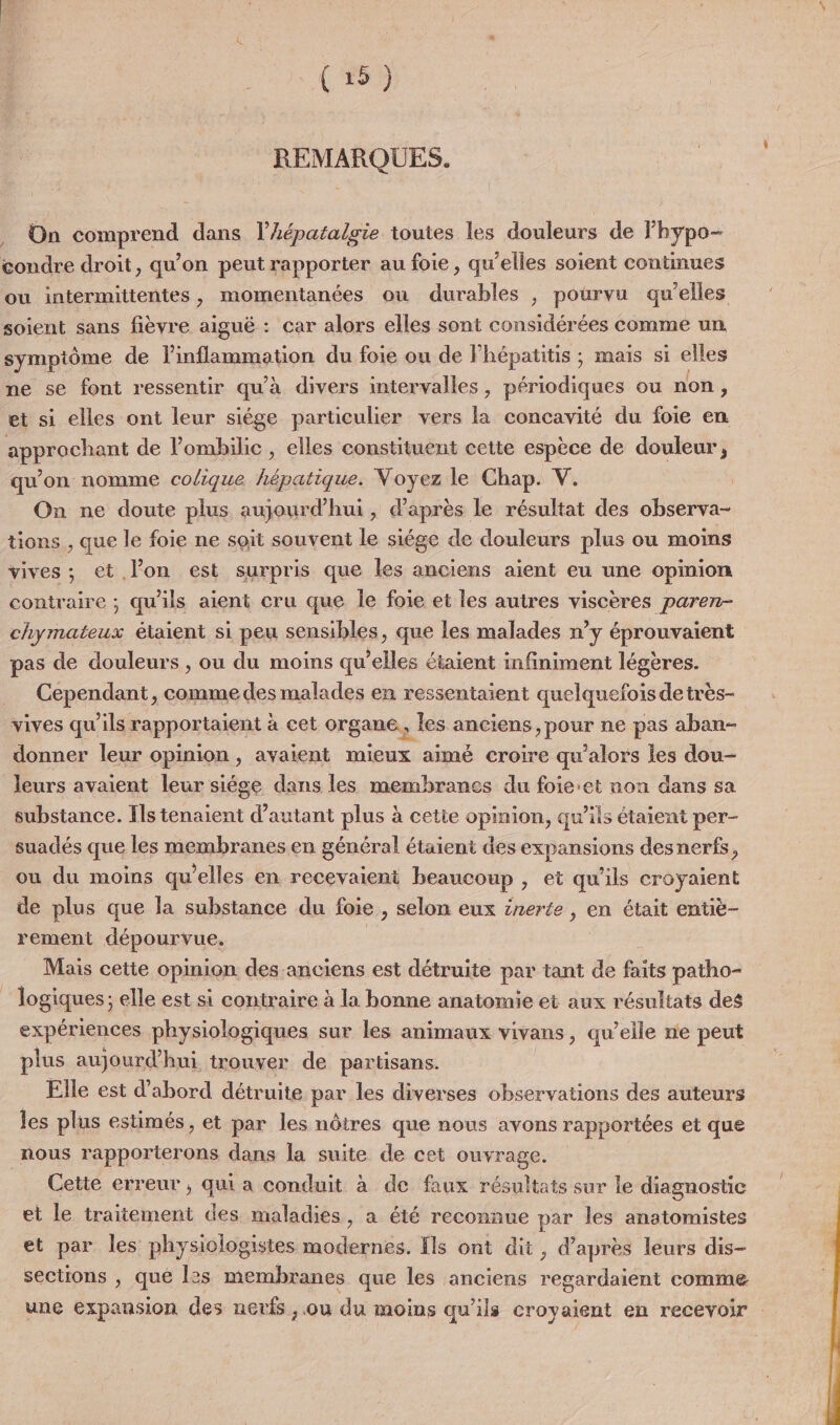 (25) REMARQUES. On comprend dans l’Aéparalgie toutes les douleurs de Fhypo- coudre droit, qu’on peut rapporter au foie, qu’elles soient continues ou intermittentes, momentanées où durables , pourvu qu’elles soient sans fièvre aiguë : car alors elles sont considérées comme un symptôme de linflammation du foie ou de Fhépatitis ; maïs si elles ne se font ressentir qu'à divers intervalles, périodiques ou non, et si elles ont leur siége particulier vers la concavité du foie en approchant de l’ombilic , elles constituent cette espèce de douleur, qu'on nomme colique hépatique. Voyez le Chap. V. | On ne doute plus aujourd’hui, d’après le résultat des observa- tions , que le foie ne soit souvent le siége de douleurs plus ou moins vives; et l’on est surpris que les anciens aient eu une opinion contraire ; qu'ils aient cru que le foie et les autres viscères paren- FES étaient si peu sensibles, que les malades n’y éprouvaient pas de douleurs , ou du moins qu'elles étaient infiniment légères. Cependant, comme des malades en ressentaient quelquefois detrès- vives qu'ils rapportaient à cet organe, les anciens, pour ne pas aban- donner leur opinion, avaient mieux aimé croire qu’alors Îles dou- leurs avaient leur siége dans les membranes du foie:et non dans sa substance. Ils tenaient d'autant plus à cetie opinion, qu’ils étaient per- suadés que les membranes en général étaient des expansions desnerfs, ou du moins qu'elles en recevaient beaucoup , et qu'ils croyaient de plus que la substance du foie , selon eux znerée , en était entiè- rement dépourvue, | Mais cette opinion des-anciens est détruite par tant de faits paitho- | logiques ; elle est si contraire à la bonne anatomie et aux résultats des expériences physiologiques sur les animaux vivans, qu elle ne peut plus aujourd’hui trouver de partisans. Elle est d’abord détruite par les diverses observations des auteurs les plus estimés, et par les nôtres que nous avons rapportées et que nous rapporterons dans la suite de cet ouvrage. Cette erreur ; qui a conduit à de faux résultats sur le diagnostic et le traitement des maladies, a été reconnue par les anatomistes et par les physiologistes modernes. [ls ont dit, d’après leurs dis- sections , que l2s membranes que les anciens regardaient comme une expansion des nerfs , ou du moins qu'ils croyaient en recevoir