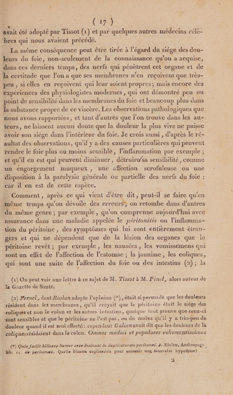 (153 Bvait été adopté par Tissot (1) et par quelques autres médecins céle- bres qui nous avaient précédé. La même conséquence peut être tirée à l’égard du siége a dou- leurs du foie, non-seulement de la connaissance qu’on a seau ; dans ces derniers temps, des nerfs qui pére née cet organe et de la certitude que l’on à que ses membranes n’en recoivent que tr ès- peu, sielles en reçoivent qui leur soient propres ; mais encore dés expériences des physiologistes modernes , qui ont démontré Po ou point de sensibilité dans les membranes du foie et beaucoup plus daris la substance propre de ce viscère. Les observations pathologiques que nous avons rapportées, et tant d’autres que l’on trouve dans les au=. teurs, ne laissent aucun doûte que la douleur la plus vive ne puisse avoir son siége dans l’intérieur du foie. Je crois aussi , d’après le ré- sultat des observations, qu'il y a des causes particulières qui peuvent rendre le foie plus où moins sensible, l’infflammation par exemple ; et qu 1] en est qui peuvent diminuer , | Ftruire/sà sensibilité, comme un engorgement muqueux , une afro sérofuleuse ou une disposition à la paralysie générale ôu partielle des nerfs du foie : car il en est de cette espece. : Comment : ne ce qui vient d étre dit , re se faire qu'en mème temps qu'on dévoile dés erreurs; on retombe dans d’auires du même genre ; par exemple, qu’on comprenne aujourd’hui avec assurance dans une maladie appelée le péritonitis ou linflamma- ton du péritoine des symptômes qui lui sont entièrement étran- gers et qui ne dépendent que de la lésion des organes que ie péritoine revêt; par exemple , les nausées ; les vomissémens qui sont un effet de l'affection de l’estomac ; la jaunisse , les cher qui sont une suite de l'affection du Le ou des intestins (2); la (1) On peut voir une lettre à à ce suiet de M. Tissot à M. Piner. ie auteur de la Gazette de Santé. (2) Fernel , dont Riolan adopte l'opinion (*) , était si persuadé que les douleurs résident dans les membranes, qu'il croyait que le péritoine était le siége des coliques et non le colon et les autres intestins, quoique tout prouve que ceux- cl sont sensibles et que le péritoine ne l’est pas, ou du moins qu il y a très-peu de douleur quand il est seul affecté: cependant Galien avait dit que les douleurs de la coliquerrésidaient dans le colon. Omnes medici et populares vehementissimos \ (*) Quia facilè biliosus humor sese insinual in duplicaturam peritonæi. 3. Riolan, Anthropogr. Kb, s1. de peritonæo. Quelle bizarre explication pour soutenir unç zmauvaise hypothèse! 2