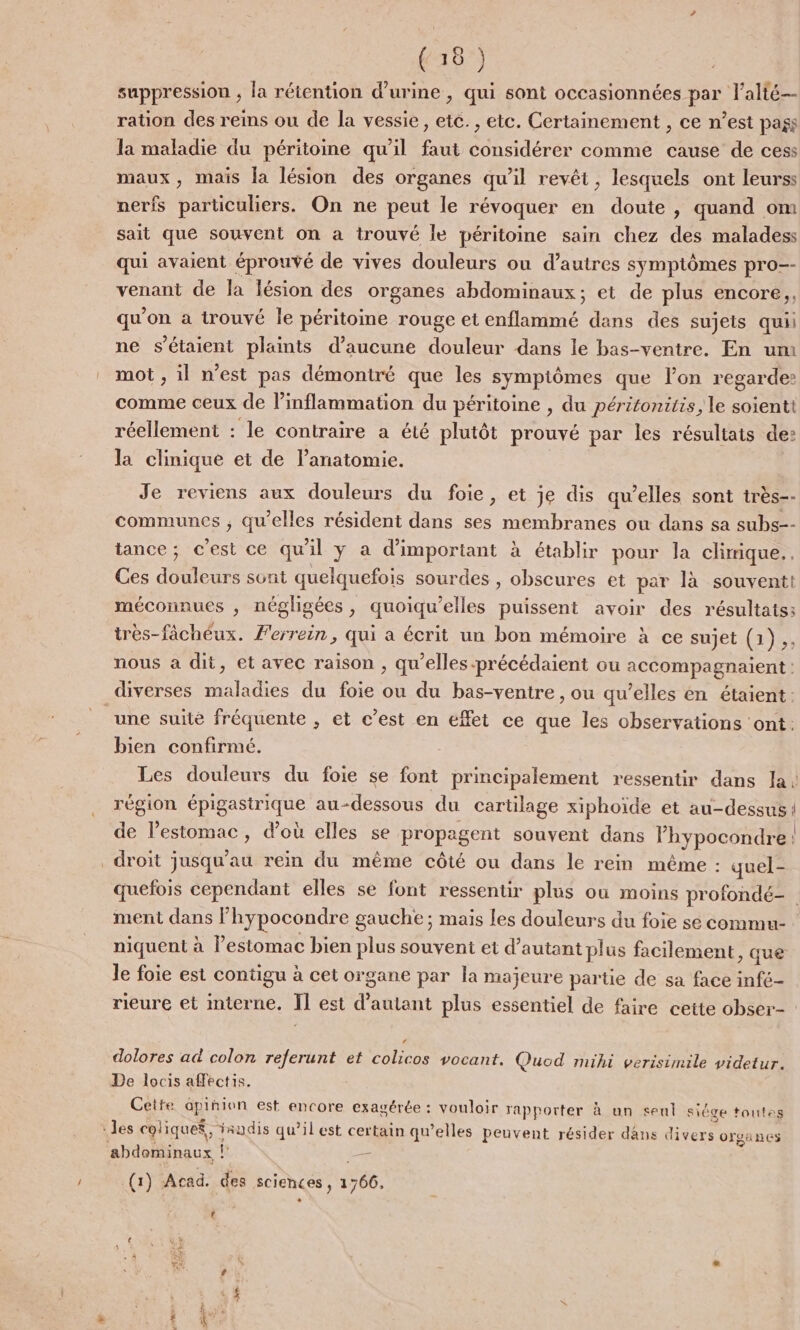 suppression , la rétention d'urine , qui sont occasionnées par l’alté-- ration des reins ou de la vessie, etc. , etc. Certainement , ce n’est pags la maladie du péritoine qu'il faut considérer comme cause de cess maux, mais la lésion des organes qu’il revêt, lesquels ont leurss nerfs particuliers. On ne peut le révoquer en doute, quand om sait que souvent on a trouvé le péritoine sain chez des maladess qui avaient éprouvé de vives douleurs ou d’autres symptômes pro-- venant de la lésion des organes abdominaux; et de plus encore, qu’ on a trouvé le péritoine rouge et Re dans des sujets quii ne s'étaient plaints d'aucune douleur dans le bas-ventre. En um mot , il n’est pas démontré que les sympiômes que l’on regarde? comme ceux de l’inflammation du péritoine , du péritonitis, le soienti réellement : le contraire a été plutôt prouvé par les résultats de: la clinique et de lanatomie. Je reviens aux douleurs du foie, et je dis qu’elles sont très-- communes ; qu'elles résident dans ses membranes ou dans sa subs-- tance; c'est ce qu'il y à d’important à établir pour la climique.. Ces bre sont quelquefois sourdes , obscures et par là souventt méconnues ;, négligées, quoiqu’elles puissent avoir des résultats; très-fâchéux. Perrein, qui a écrit un bon mémoire à ce sujet (1). nous à dit, et avec raison , qu’elles précédaient ou accompagnaient: diverses maladies du foie ou du bas-ventre , ou qu’elles en étaient: une suite fréquente , et c’est en effet ce que les observations ‘ont: bien confirmé. région Au au-dessous du cartilage xiphoïde et au-dessus de l'estomac, d’où elles se propagent souvent dans lhypocondre. droit jusqu’au rein du même côté ou dans le rein même : quel- ment dans F hypocondre gauche ; mais les douleurs du foie se commu- niquent à Pestomac bien plus souvent et d'autant plus facilement , que le foie est contigu à cet organe par la majeure partie de sa face infé- rieure et interne. Il est de autant plus essentiel de faire cette obser- dolores ad colon referunt et colicos vocant. Quod mihi verisimile videtur. De locis affectis. Cette apinion est encore exagérée : vouloir rapporter à un seul siége toutes ‘des coliquef, radis qu’il est certain qu’elles peuvent résider dans divers organes abdominaux Fe — (1) Acad. des sciences, 3766. PR er