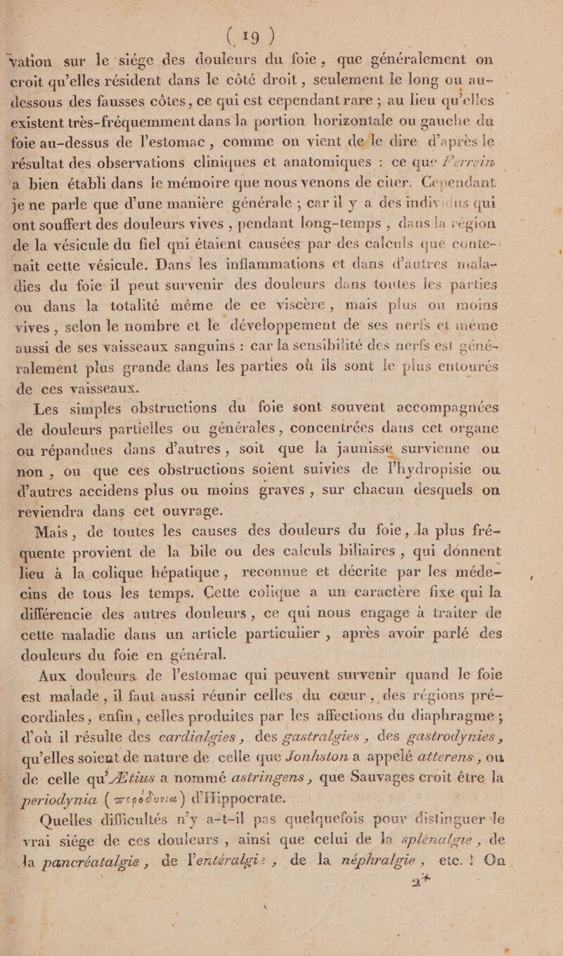 (49 } ation sur Île siége des douleurs du foie, que généralement on croit qu’elles Aron dans le côté droit , hide le long où au- dessous des fausses côtes, ce qui est cependant rare ; au lieu qu elles existent très-fréquemment dans la portion horizontale ou panehe du résultat des observations cliniques et anatomiques : ce que #'errein je ne parle que d’une manière générale ; car il y a des indiv ‘us qui ont souffert des douleurs vives , pendant long-temps , dans la région de la vésicule du fiel qni étaient causées par des calculs que conte- nait cette vésicule. Dans les inflammations et dans d’autres mala- dies du foie il peut survenir des douleurs dans toutes Îes parties ou dans la totalité même de ce viscère, mais plus ou moins vives , selon le nombre et le développement de ses nerfs ei méme aussi de ses vaisseaux sanguins : car la sensibilité des nerfs est géné- ralement plus grande dans les parties où ils sont le plus entourés de ces vaisseaux. Les simples obstructions du foie sont souvent accompagnées de douleurs partielles ou générales, concentrées dans cet org gane où répandues dans d’autres, soit que la jaunisse, survienne ou d'autres accidens plus ou moins graves , sur chacun desquels on reviendra dans cet ouvrage. Mais, de toutes les causes des douleurs du foie, Ja plus fré- quente provient de la bile ou des calculs biliaires ; qui donnent lieu à la colique hépatique , reconnue et décrite par les méde- cins de tous les temps. Cette colique a un caractère fixe qui la différencie des autres douleurs, ce qui nous engage à traiter de cette maladie dans un article particulier , après avoir parlé des douleurs du foie en général. Aux douleurs de lestomac qui peuvent survenir quand le foie est malade, il faut aussi réunir celles du cœur, des régions pre- cordiales, enfin, celles produites par les affections du diaphragme ; d'où il résulte des cardialgies, des gastralaies, des gastrodynies, qu’elles soient de nature de celle que Jonhston a appélé atterens , ou _ de celle qu'_Ætius a nommé astringens , que Sauvages croit être la . periodynia (csodvrie) d'IFippocrate. Quelles difficultés n’y a=t-il pas quelquefois pour distinguer Je vrai siége de ces douleurs , ainsi que celui de la sp/énalgre, de nt