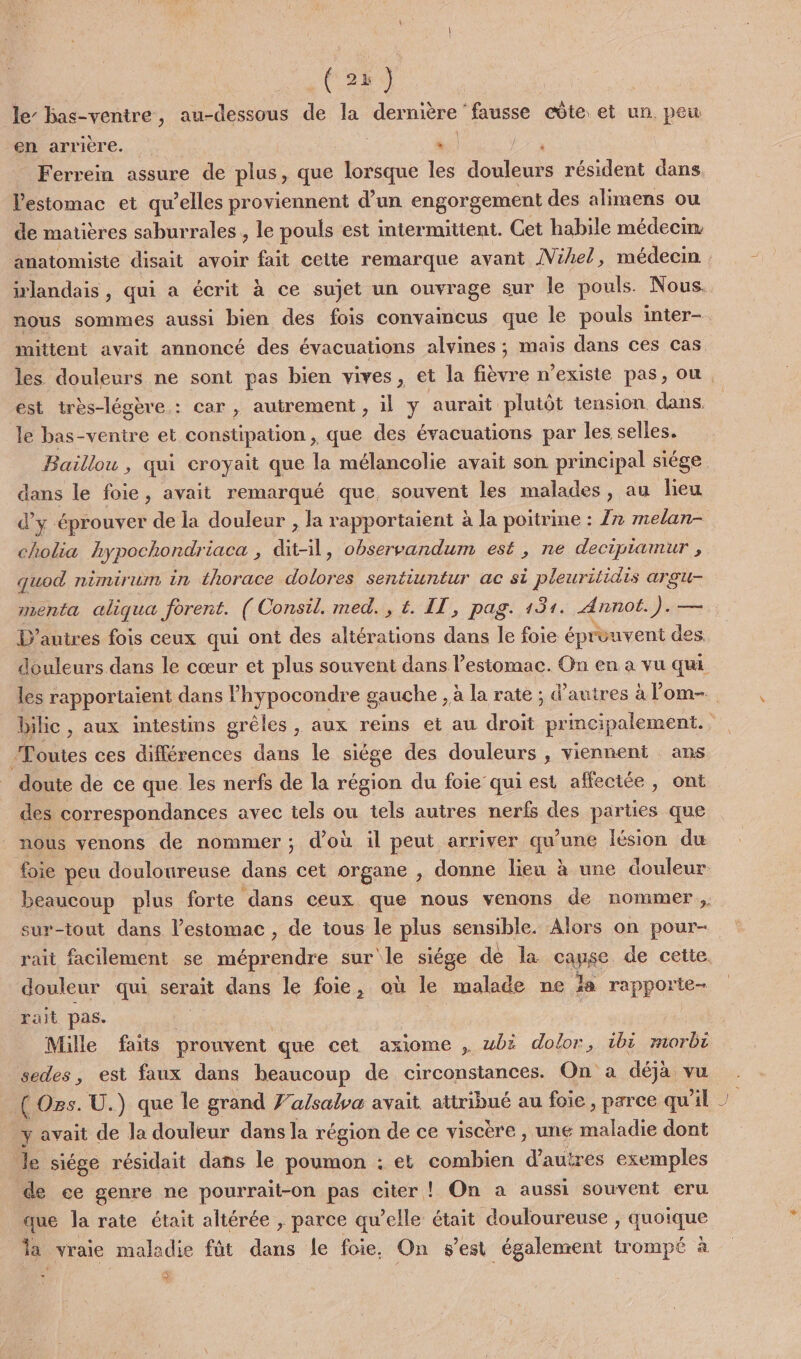 ( 2 } le’ bas-ventre, au-dessous de la dernière fausse côte et un peu en arrière. *. LE à Ferrein assure de plus, que lorsque les douleurs résident dans. l'estomac et qu’elles proviennent d’un engorgement des alimens ou de matières saburrales , le pouls est intermittent. Cet habile médecm: anatomiste disait avoir fait cette remarque avant ÎVihel, médecin | irlandais , qui a écrit à ce sujet un ouvrage sur le pouls. Nous. nous sommes aussi bien des fois convaincus que le pouls inter- mittent avait annoncé des évacuations alvines ; mais dans ces cas les douleurs ne sont pas bien vives, et la fièvre n'existe pas, ou est très-légère : car , autrement, il y aurait plutôt tension dans, le bas-ventre et constipation , que des évacuations par les selles. Baillou , qui croyait que la mélancolie avait son principal siége dans le foie, avait remarqué que. souvent les malades, au lieu d'y éprouver de la douleur , la rapportaient à la poitrine : 7 melan- cholia hypochondriaca , dit-il, observandum est, ne decipiamur , quod nimirum in thorace dolores sentiuntur ac si pleuritidis argu- menta aliqua forent. ( Consil. med. , &amp;. IT, pag. 131. Annot.). — D'autres fois ceux qui ont des oh dans le foie éprouvent des douleurs dans le cœur et plus souvent dans estomac. On en à vu qui les rapportaient dans lhypocondre gauche , à la rate ; d’autres à l'om- bilic , aux intestins grèles , aux reins et au droit principalement. Toutes ces différences dans le siège des douleurs , viennent ans doute de ce que les nerfs de la région du foie qui est affeciée , ont des correspondances avec tels ou tels autres nerfs des parties que nous venons de nommer; d’où il peut arriver qu'une lésion du foie peu douloureuse dans cet organe , donne lieu à une douleur beaucoup plus forte dans ceux que nous venons de nommer, sur-tout dans l’estomac , de tous le plus sensible. Alors on pour- rait facilement se épbobdre sur le siége dé la cAyRE de cette. douleur qui serait dans le foie, où Je “haie ne Ja rapporte rait pas. Mille faits prouvent que cet axiome , wbë dolor, 1bi morbi sedes, est faux dans heaucoup de circonstances. On a déjà vu ( Ozs. U.) que le grand 7'a/salva avait attribué au foie, parce qu'il y avait de la douleur dans la région de ce viscère , une maladie dont le siége résidait dans le poumon : et combien d’autres exemples de ce genre ne pourrait-on pas citer ! On a aussi souvent eru que la rate était altérée , parce qu’elle était douloureuse , quoique la vraie maladie fût dans le foie, On s’est également trompé à Ex s