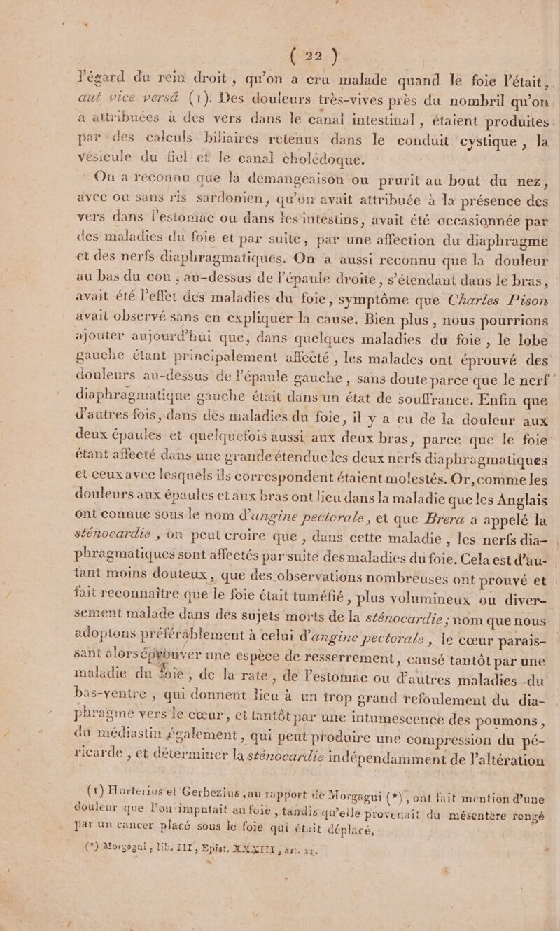 l'égard du rein droit, qu'on a cru malade quand le foie Pétait,. aut vice versä (1). Des douleurs très-vives près du nombril qu'on, a attribuées à des vers dans le canal intestinal » étaient produites: par des calculs biliaires retenus dans le conduit cystique , la vésicule du fiel et le canal eholédoque. Ou a reconnu que la demangeaison ou prurit au bout du nez, avec où sans ris sardonien, qu’on avait attribuée à la présence des vers dans l'estomac ou dans les intéstins, avait été occasionnée par des maladies du foie et par suite, par une affection du diaphragme et des nerfs diaphragmatiques. On a aussi reconnu que la douleur au bas du cou , au-dessus de l'épaule droite, s'étendant dans le bras, avait été l'effet des maladies du foie, symptôme que Charles Pison avait observé sans en expliquer la cause. Bien plus , nous pourrions ajouter aujourdhui que, dans quelques maladies du foie , le lobe gauche étant principalement affecté , les malades ont éprouvé des douleurs au-dessus de Pépaule gauche , sans doute parce que le nerf diaphragmatique gauche était dans un état de souffrance. Enfin que d’autres fois, dans des maladies du foie, il y a eu de la douleur aux deux épaules et quelquefois aussi aux deux bras, parce que le foie étant affecté dans une grande étendue les deux nerfs diaphragmatiques et ceuxavec lesquels ils correspondent étaient molestés. Or,comme les douleurs aux épaules et aux bras ont lieu dans la maladie que les Anglais ont connue sous le nom d’angine pectorale , et que Brera a appelé la sténocardie , vn peut croire que , dans cette maladie , les nerfs dia- phragmatiques sont affectés par suite des maladies du foie, Cela est d’au- | tant moins douteux, que des observations nombreuses ont prouvé et | fait reconnaître que le foie était tuméfié , plus volumineux ou diver- sement malade dans des sujets morts de la sténocardie ; nom que nous adoptons préléräblement à celui d'argine pectorale ; le cœur parais- sant alorséphouver une espèce de resserrement » Causé tantôt par une maladie du foie » de la rate, de l’estomac ou d’autres maladies -du bas-ventre , qui donnent lieu à un irop grand refoulement du dia- phragme vers le cœur, et tantôt par une intumescence des poumons, du médiastin également » Qui peut produire une compression du pé- ricarde , et déterminer la sténocardie indépendamment de altération (1) Harterius et Gerbezius ,au rapport de Morgagui (*), ont fait mention d’une douleur que l’ou‘imputait au foie » tandis qu’eile provenait du mésentère rongé par un cancer placé sous le foie qui étuit déplacé, (*) Morgagni, lib. IIT, Epist, XXXITI sait, 28. à : St w#