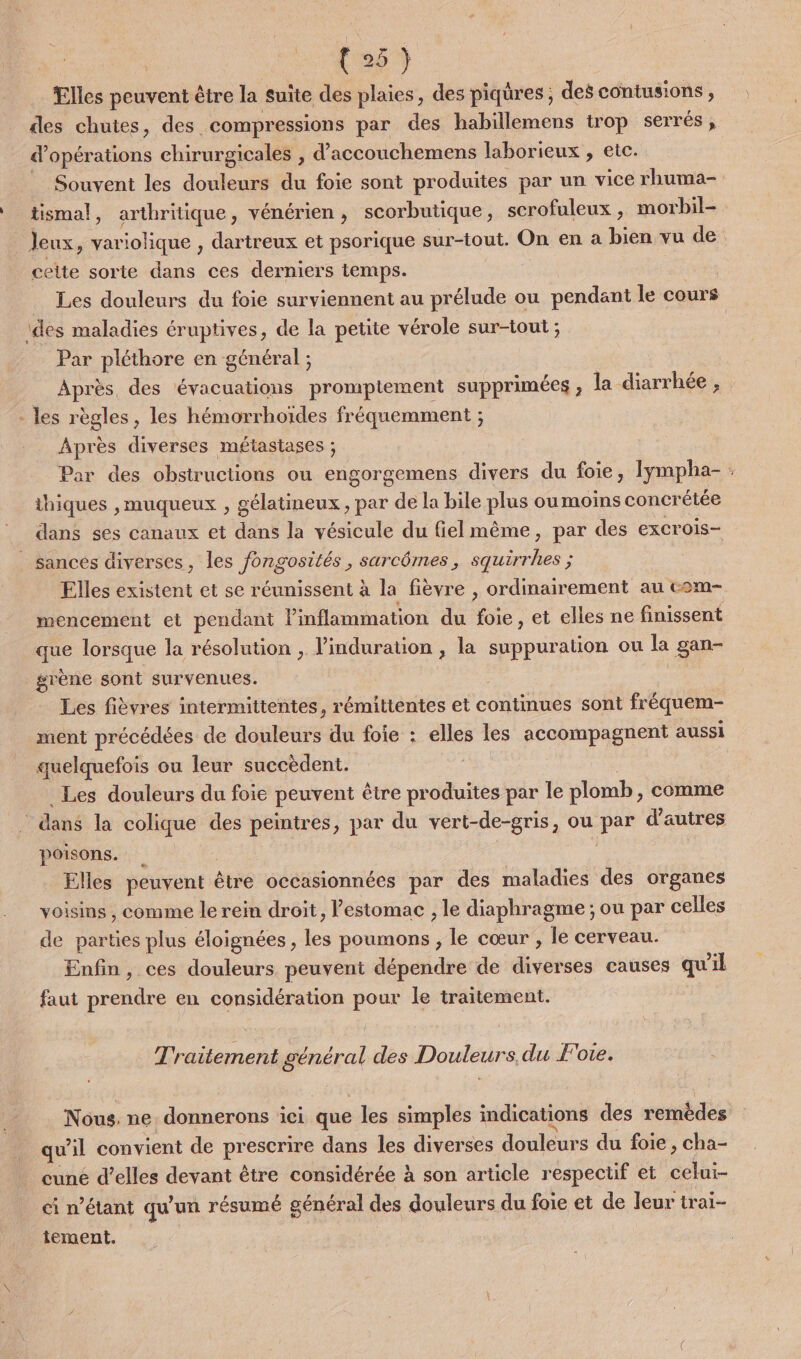 Elles peuvent être la suite des plaies, des piqüres, des contusions , des chutes, des. compressions par des habillemens trop serrés, d'opérations chirurgicales , d'accouchemens laborieux , etc. Souvent les douleurs du foie sont produites par un vice rhuma- tismal, arthritique, vénérien, scorbutique, scrofuleux, morbil- _ Jeux, variolique , dartreux et psorique sur-tout. On en a bien vu de cette sorte dans ces derniers temps. Les douleurs du foie surviennent au prélude ou pendant le cours ‘des maladies éruptives, de la petite vérole sur-tout ; Par pléthore en général ; Après, des évacuations prompiement supprimées ; la diarrhée , - les règles, les hémorrhoiïdes fréquemment ; Après diverses métastases ; thiques ,muqueux , gélatineux, par de la bile plus ou moins concrétée dans ses canaux et dans la vésicule du fiel même, par des excrois- sances diverses, les fongosités, sarcômes, squirrhes ; Elles existent et se réunissent à la fièvre , ordinairement au com- mencement et pendant Vinflammation du foie, et elles ne finissent que lorsque la résolution , l’induration , la suppuration ou la gan- grène sont survenues. Les fièvres intermittentes, rémittentes et continues sont fréquem- ment précédées de douleurs du foie : elles les accompagnent aussi quelquefois ou leur succèdent. | Les douleurs du foie peuvent être produites par le plomb, comme dans la colique des peintres, par du vert-de-gris, ou par d'autres poisons. | Elles peuvent être occasionnées par des maladies des organes voisins , comme le rein droit, l’estomac , le diaphragme ; ou par celles de parties plus éloignées , les poumons , le cœur , le cerveau. Enfin, ces douleurs peuvent dépendre de diverses causes qu'il faut prendre en considération pour le traitement. Traitement général des Douleurs. du F'ote. Nous. ne. donnerons ici que les simples indications des remèdes qu'il convient de prescrire dans les diverses douleurs du foie, cha- cuné d'elles devant être considérée à son article respectif et celui- ci n'étant qu'un résumé général des douleurs du foie et de leur trai- iement.