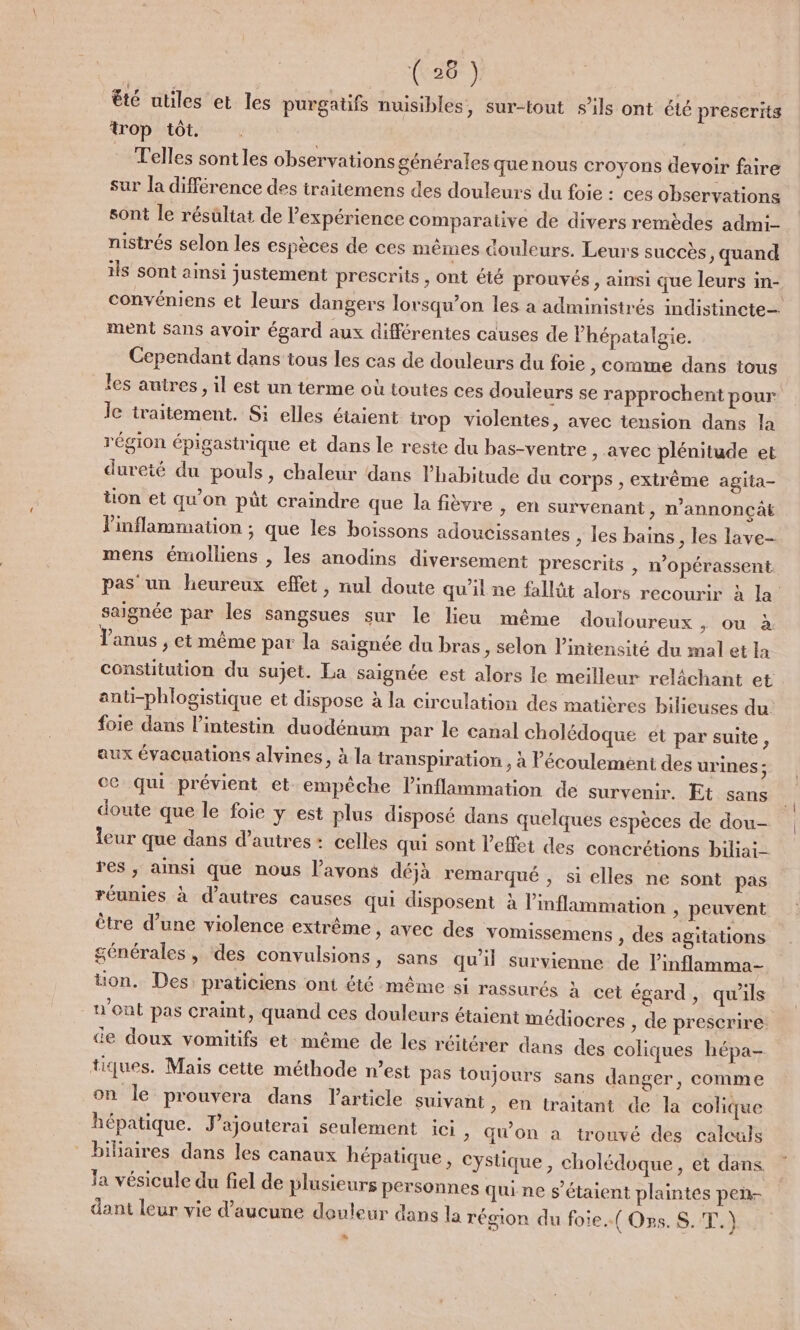 ( 26 ) êté utiles et les purgatifs nuisibles, sur-tout s'ils ont été prescrits trop tôt. . Telles sontles observations générales que nous croyons devoir faire sur la différence des traitemens des douleurs du foie : ces observations sont le résultat de l'expérience comparative de divers remèdes admi- nistrés selon les espèces de ces mêmes douleurs. Leurs succès ; quand ils sont ainsi justement prescrits, ont été prouvés, ainsi que leurs in- convéniens et leurs dangers lorsqu'on les a administrés indistincte- ment sans avoir égard aux différentes causes de Phépatalgie. Cependant dans tous les cas de douleurs du foie , Comme dans tous les autres, il est un terme où toutes ces douleurs se rapprochent pour le traitement. Si elles étaient irop violentes, avec tension dans la région épigastrique et dans le reste du bas-ventre , avec plénitude et dureté du pouls, chaleur dans habitude du corps , extrême agita- tion et qu'on pût craindre que la fièvre &gt; en survenant, n’annonçât Pinflammation ; que les boissons adoucissantes , les bains, les lave- mens émolliens , les anodins diversement prescrits | n’opérassent pas un heureux effet, nul doute qu’il ne fallüt alors recourir à la’ saignée par les sangsues sur le lieu même douloureux ; ou à anus , et même par la saignée du bras, selon l'intensité du mal et la constitution du sujet. La saignée est alors le meilleur relächant et anti-phlogistique et dispose à la circulation des matières bilieuses du foie dans l'intestin duodénum par le canal cholédoque ét par suite, aux évacuations alvines, à la transpiration , à écoulement des urines ; ce qui prévient et empêche linflammation de survenir. Et sans doute que le foie y est plus disposé dans quelques espèces de dou- leur que dans d’autres: celles qui sont l'effet des concrétions biliai- res; ainsi que nous l’ayons déjà remarqué , si elles ne sont pas réunies à d’autres causes qui disposent à l’inflammation » peuvent être d’une violence extrême , avec des vomissemens , des agitations générales , des convulsions, sans qu'il survienne de l'inflamma- tion. Des praticiens ont été même si rassurés à cet égard, qu'ils n'ont pas craint, quand ces douleurs étaient médiocres , de prescrire. de doux vomitifs et:même de les réitérer dans des coliques hépa- tiques. Mais cette méthode n’est pas toujours sans danger, comme on le prouvera dans l'article suivant, en traitant de la colique hépatique. J’ajouterai seulement ici &gt; Won à trouvé des calculs biliaires dans les canaux hépatique, cystique , cholédoque , et dans la vésicule du fiel de plusieurs personnes qui ne s'étaient plaintes pen- dant leur vie d'aucune douleur dans la région du foie.({ Ons. S. T.) Li