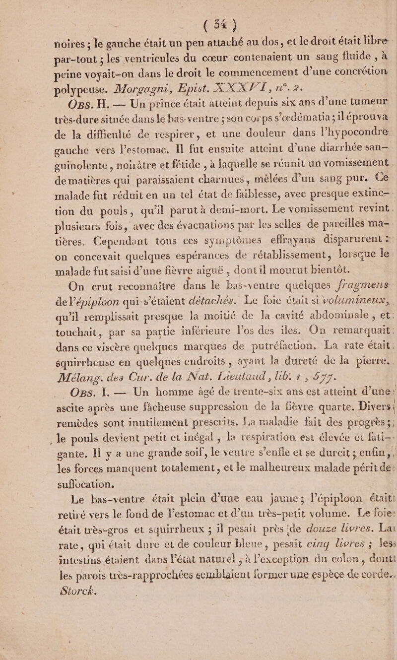 noires ; le gauche était un peu attaché au dos, et le droit était libre par-tout ; les ventricules du cœur contenaient un sang fluide , à peine voyait-on dans le droit le commencement d’une concrétion polypeuse. Morgagni, Épist. XXXVT , n°.2. Ors. H. — Un prince était atteint depuis six ans d’une tumeur très-dure située dans le bas- ventre ; son corps s’oœdématia;iléprouva de la difficulté de respirer, et une douleur dans l’hypocondre gauche vers l’estomac. Il fut ensuite attemt d’une diarrhée san— guinolente , noirâtre et fétide , à laquelle se réunit un vomissement.. de matières qui paraissaient charnues, mèlées d’un sang pur. Ce malade fut réduit en un tel état de faiblesse, avec presque extinc- tion du pouls, qu’il parut à demi-mort, Le vomissement revint, plusieurs fois, avec des évacuations pat les selles de pareilles ma- tières. Cependant tous ces symptômes effrayans disparurent : on concevait quelques espérances de rétablissement, lorsque le malade fut saisi d’une fièvre aiguë , dont il mourut bientôt. On crut reconnaître dans le bas-ventre quelques fragmens de l’épiploon qui: s'étaient détachés. Le foie était si volumineux, qu’il remplissait presque la moitié de Îa cavité abdominale , et: touchait, par sa partie inférieure l’os des iles. On remarquait, dans ce viscère quelques marques de putréfaction. La rate était. équirrbeuse en quelques endroits , ayant la dureté de la pierre. Mélang. des Cur. de la Nat. Lieutaud, Lib, 1, 577. Ops. I. — Un homme àgé de irente-six ans est atteint d’une: ascite après une fâcheuse suppression de la fièvre quarie. Divers: remèdes sont inutilement prescrits. La maladie fait des progrès; . le pouls devient petit et inégal , la respiration est élevée et fati-- gante. Il y a une grande soif, le ventre s’enfle et se durcit ; enfin, , les forces manquent totalement, et le malheureux malade périt de: suflocation. Le bas-ventre était plein d’une eau jaune; l’épiploon étaiti retiré vers le fond de l’estomac et d’un très-petit volume. Le foie: était wès-gros et squirrheux ; il pesait près de douze livres. La rate, qui était dure et de couleur bleue, pesait cëxg livres ; less intestins étaient dans l’état natureï ; à l’exception du colon, donti les parois uès-rapprochées semblaient former une espèce de corde. Séorck.