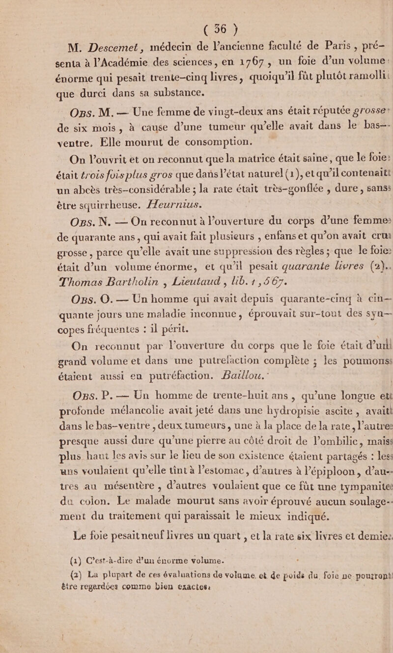 M. Descemet, médecin de l’ancienne faculté de Paris , pré- senta à l'Académie des sciences, en 1767, un foie d’un volume: énorme qui pesait trente-cinq livres, quoiqu’il fût plutôt ramollii que durci dans sa substance. Ogs. M. — Une femme de vingt-deux ans était réputée grosse! de six mois, à cause d’une tumeur qu’elle avait dans le bas-- ventre, Elle mourut de consomption. On l’ouvrit et on reconnut que la matrice était saine, que le foie: était #rois fois plus gros que dans l’état naturel (1), et qu’il contenaitt un abcès très-considérable ; la rate était très-gonflée , dure, sans: être squirrheuse. Æeurnius. À O85. N. — Ou reconnut à l’ouverture du corps d’une femmes: de quarante ans, qui avait fait plusieurs , enfans et qu’on avait cru grosse , parce qu’elle avait une suppression des règles ; que le foie: était d’un volume énorme, et qu'il pesait quarante livres (2). Thomas Bartholin | Lieutaud , lib. 1,567. OBs. O. — Un homme qui avait depuis quarante-cinq à cin-- quante jours une maladie inconnue, éprouvait sur-tout des syn— copes fréquentes : il périt. On reconnut par l'ouverture du corps que le foie était dut! grand volume et dans une putrefaction complète ; les poumonss étaient aussi en putréfaction. Bazllou.” Ogs. P.— Un homme de trente-huit ans, qu’une longue ett profonde mélancolie avait jeté dans une hydropisie ascite , avaitl dans le bas-ventre , deux tumeurs, une à la place de la rate, l’autre presque aussi dure qu’une pierre au côté droit de lombilic, maiss plus haut les avis sur le lieu de son existence étaient partagés : less uns voulaient qu’elle tint à l’estomac, d’autres à l’épiploon, d’au-- tres au mésentère , d’autres voulaient que ce fût une tympanitet du colon. Le malade mourut sans avoir éprouvé aucun soulage-- ment du traitement qui paraissait le mieux indiqué. Le foie pesait neuf livres un quart , et la rate six livres et demie. (a) C’est-à-dire d’un énorme volume. {2) La plupart de ces évaluations de volame. e&amp; de poids du. foie ne pourront! être regardées comme bien exactes: