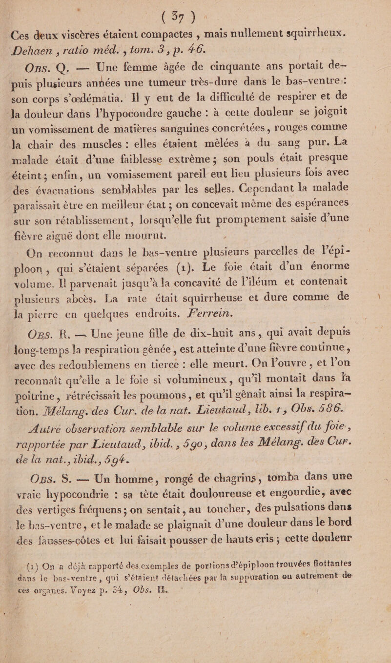 | Cora Ces deux viscères étaient compactes , mais nullement squirrheux. Dehaen , ratio méd. , tom. 3, p. 46. Ors. Q. — Une femme âgée de cinquante ans portait de- puis plusieurs anhées une tumeur très-dure dans le bas-ventre: son corps s’œdématia. Il y eut de la difficulté de respirer et de la douleur dans l’hypocondre gauche : à cetie douleur se joïgnit un vomissement de matières sanguines concrétées , rouges COMME la chair des muscles : elles étaient mêlées à du sang pur. La malade était d’une faiblesse extrème ; son pouls était presque des évacuations semblables par les selles. Cependant la malade sur son rétablissement, lorsqu'elle fut promptement saisie d’une fièvre aiguë dont elle mourut. On reconnut dans le bas-ventre plusieurs parcelles de lépt- ploon, qui s'étaient séparées (1). Le foie était d’un énorme volume. Il parvenait jusqu’à la concavité de l iléum et contenait plusieurs abcès. La rate était squirrheuse et dure comme de la pierre en quelques endroits. F'errein. | OBs. R. — Une jeune fille de dix-huit ans, qui avait depuis long-temps la respiration gènée , est atteinte d’une fièvre continue, reconnait qu’elle a le foie si volumineux, qu'il montait dans fa poitrine, rétrécissait les poumons , et qu’il gènait ainsi la respira— tion. Mélang. des Cur. de la nat. Lieutaud, lib. 1, Obs. 586. Autre observation semblable sur le volume excessif du foie, rapportée par Lieutaud, ibid. , 690; dans les Mélang. des Cur. de la nat.,ibid., 59#. : Ogs. S. — Un homme, rongé de chagrins, tomba dans une vraic hypocondrie : sa tête était douloureuse et engourdie, avec des vertiges fréquens ; on sentait, au toucher, des pulsations dans le bas-ventre, et le malade se plaïgnait d’une douleur dans le bord des fausses-côtes et lui faisait pousser de hauts eris ; cette douleur (1) On a déjà rapporté des exemples de portions d'épiploon trouvées flottantes dans le bas-ventre, qui s’étaient détachées par la suppuration où autr ment de ces organes. Voyez p. 34, Obs. IL