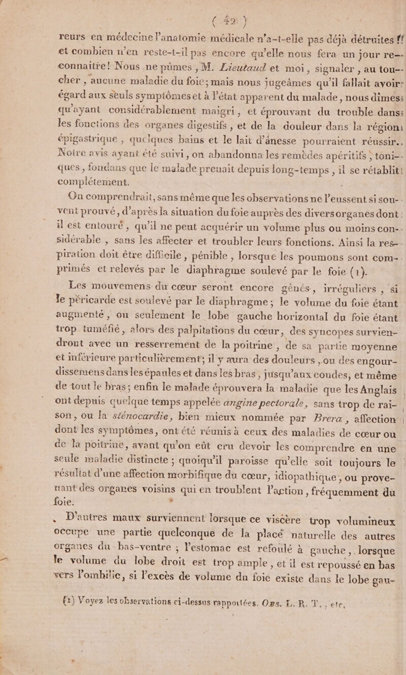 reurs en médecine l’anatomie médicale n’a-t-elle pas déjà détruites f! et combien n’en reste-t-il pas éncore qu'elle nous fera un jour re-- connaître! Nous ne pümes , M. Lieutaud et moi , Signaler , au tou-- cher , aucune maladie du foie ; mais nous jugeâmes qu'il fallait avoir: égard aux seuls symptômes et à l’état apparent du malade, nous dimes: qu'ayant considérablement maigri, et éprouvant du trouble dans: les fonctions des organes digesüfs , et de la douleur dans la région: épigastrique , quelques bains et le lait d’ânesse pourraient réussir. Noire avis ayant été suivi, on abandonna les remèdes apéritifs ,toni-- ques , fondans que le malade prenait depuis long-temps , 1l se rétablit! complétement. On comprendrait, sans même que les observations ne l’eussent si sou- : vent prouvé, d’après la situation du foie auprès des divers organes dont : il est entouré, qu'il ne peut acquérir un volume plus ou moins con-. sidérabie , sans les affecter et troubler leurs fonctions. Ainsi la res. piraiion doit être difficile, pénible, lorsque les poumons sont com-. primés et relevés par le diaphragme soulevé par le foie (1). Les mouvemens du cœur seront encore gènés, irréguliers , si le péricarde est soulevé par le diaphragme; le volume du foie étant augmenté, où seulement le lobe gauche horizontal du foie étant trop tuméfié, alors des palpitations du cœur, des syncopes survien- dront avec un resserrement de la poitrine , de sa parue moyenne et mférieure particulièrement; il y aura des douleurs ,ou des engour- dissemens dans les épaules et dans les bras, jusqu'aux coudes, et même de tout le bras ; enfin le malade éprouvera la maladie que les Anglais ont depuis quelque temps appelée angine pectorale, sans trop de raï- son, ou la séénocardie, bien mieux nommée par Brera , affection dont les symptômes, ont été réunis à ceux des maladies de cœur où de la poitrine, avant qu’on eût cru devoir les comprendre en une seule maladie distincte ; quoiqu'il paroisse qu'elle soit toujours le résultat d’une affection morbifique du cœur, idiopathique , ou prove- nant des organes voisins qui en troublent l’action » fréquemment du foie. COUR , D'autres maux surviennent lorsque ce viséère trop volumineux occupe une partie quelconque de la placé naturelle des autres erganes du bas-ventre ; l'estomac est refoulé à gauche, lorsque le volume du lobe droit est trop ample , et il est repoussé en bas vers lombitic, si l'excès de volume du foie existe dans le lobe gau- {2} Voyez les observations ci-dessus rapportées. Ors. L. PR. T.. etc.