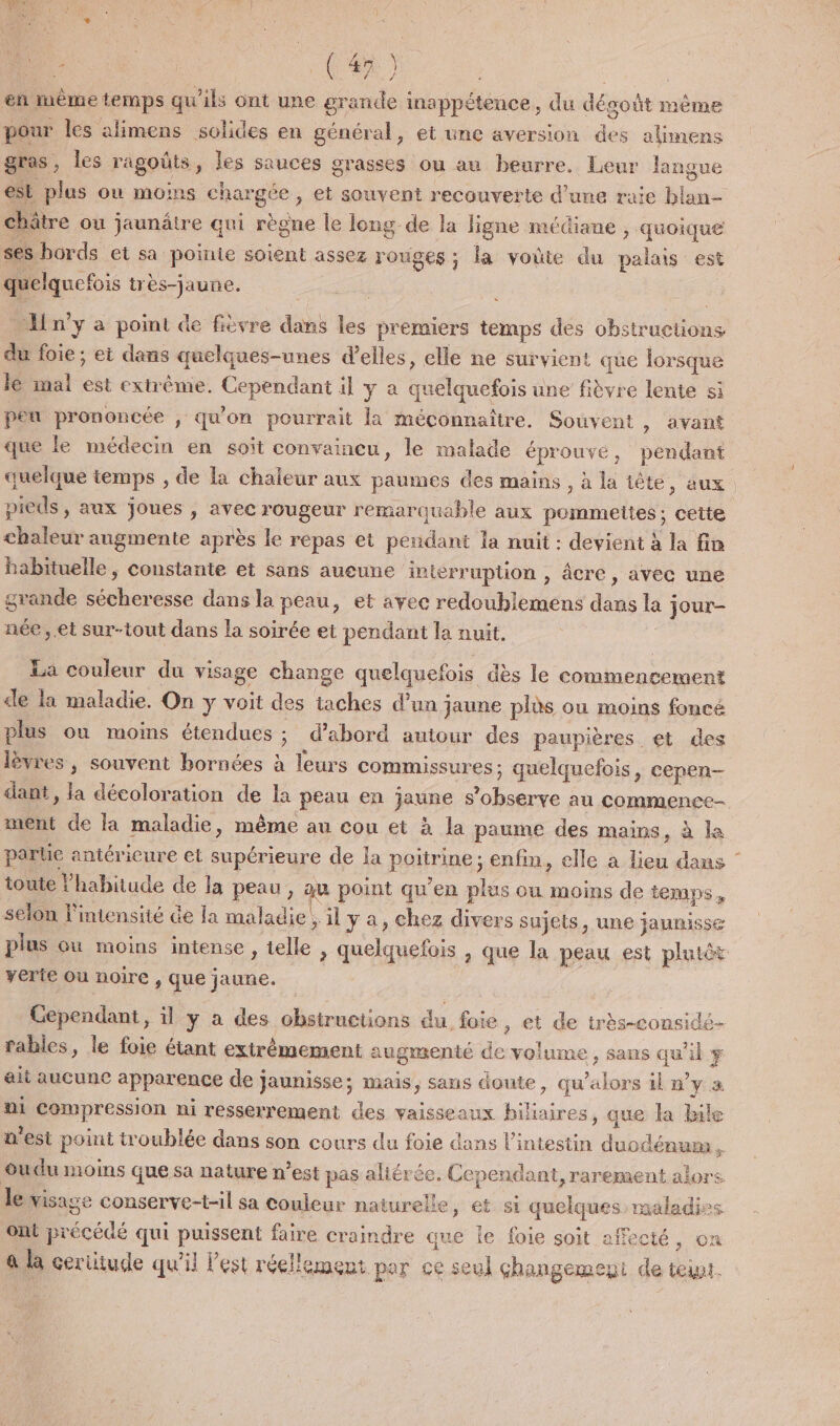 4 | CF) | un en même temps qu'ils ont une grande inappétence, du dégoût même pour les alimens solides en général, et une aversion des alimens gras, les ragoûts, les sauces grasses ou au beurre. Leur langue est plus ou moins chargée, et souvent recouverte d’une raie blan- châtre ou jaunâtre qui règne le long de la ligne médiane , quoique ses bords et sa poinie soient assez rouges ; la voûte du palais est quelquefois très-jaune. | … Hn’y a point de fièvre dans les premiers temps des obstructions du foie ; ei dans quelques-unes d'elles, elle ne survient que lorsque lé mal est extrême. Cependant il y à quelquefois une fièvre lente si peu prononcée , qu'on pourrait la méconnaitre. Souvent , avant que le médecin en soït convaincu, le malade éprouvé, pendant quelque temps , de la chaleur aux paumes des mains, à la iète, aux pieds, aux joues , avec rougeur remarquable aux pommettes ; cette chaleur augmente après le repas et pendant la nuit : devient à la fin habituelle, constante et sans aueune interruption , âcre , avec une grande sécheresse dans la peau, et avec redoublemens dans la jour- née, et sur-tout dans la soirée et pendant la nuit. La couleur du visage change quelquefois dès le commencement de la maladie. On y voit des taches d’un jaune plùs ou moins foncé plus où moins étendues ; d’abord autour des paupières et des lèvres, souvent bornées à leurs commussures; quelquefois, cepen- dant, la décoloration de la peau en jaune s’observe au commence- ment de la maladie, même au cou et à la paume des mains, à la parue antéricure et supérieure de la poitrine; enfin, elle a lieu dans toute l'habitude de la peau , va point qu'en plus ou moins de temps, selon l'intensité de la maladie , il y a, chez divers sujets, une jaunisse plus ou moins intense, telle , quelquefois , que la peau est plutôt yerie ou noire , que jaune. Gependant, il y a des obstructions du foie, et de très-considé- fables, le foie étant extrémement augmenté de volume , sans qu’il # , ? | 5 12 } ait aucune apparence de jaunisse; mais, sans doute, qu’alors il n’y a ni compression ni resserrement des vaisseaux hiliaires, que la Bale n'est point troublée dans son cours du foie dans l'intestin duodénum L oudu moins que sa nature n’est pas aliérée. Cependant, rarement alors le visage conserve-t-il sa couleur naturelle , €t si quelques maladies ont précédé qui puissent faire craindre que le foie soit offecté , on a la certitude qu'il Fest réellement por ce seul changemeu de toi.