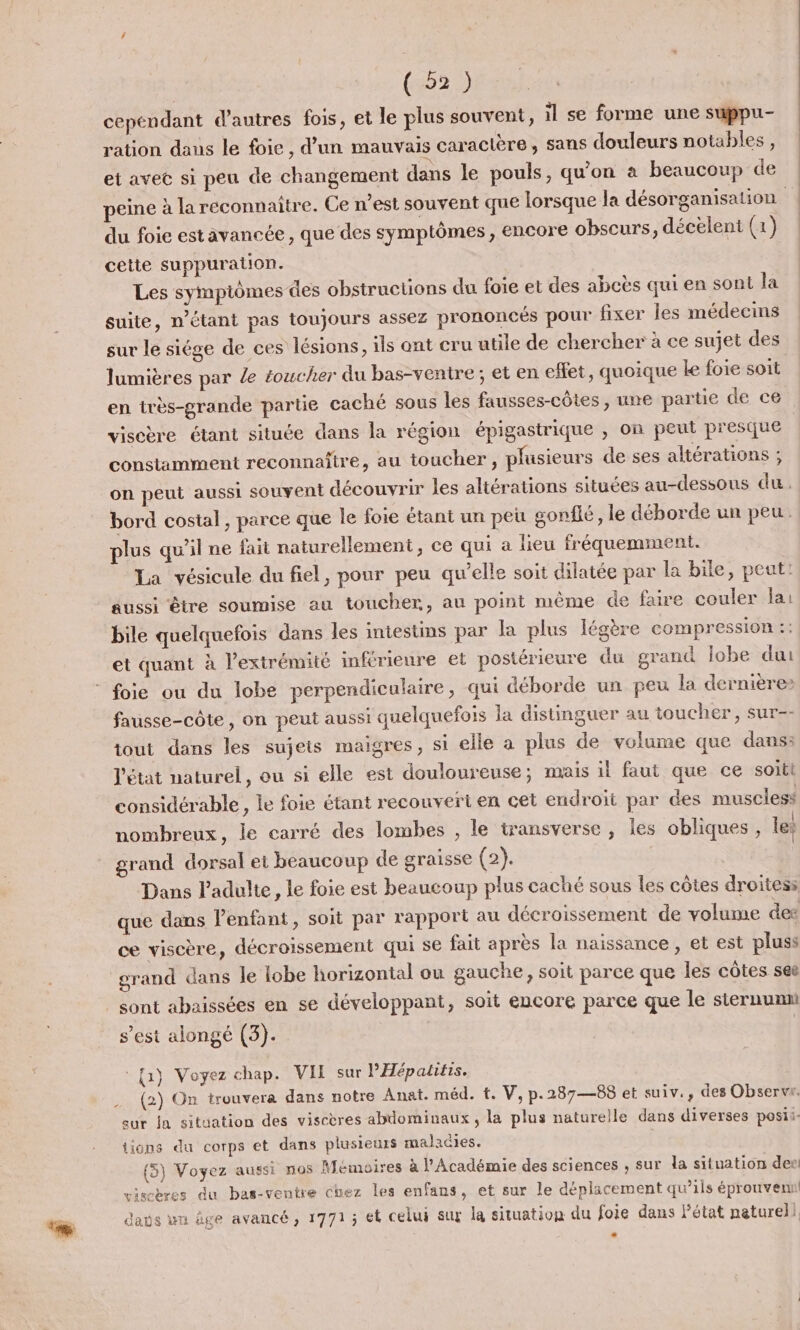 (525 cependant d’autres fois, et le plus souvent, il se forme une suppu- ration dans le foie, d’un mauvais caractère, sans douleurs notables , et avee si peu de changement dans le pouls, qu'on à beaucoup de peine à la réconnaitre. Ge n’est souvent que lorsque la désorganisation du foie estavancée, que des symptômes, encore obscurs, décelent (1) cette suppuration. Les sympiômes des obstructions du foie et des abcès qui en sont la suite, n'étant pas toujours assez prononcés pour fixer les médecins sur le siége de ces lésions, ils ont cru utile de chercher à ce sujet des lumières par le éoucher du bas-ventre; et en effet, quoique le foie soit en très-grande partie caché sous les fausses-côtes , une partie de ce viscère étant située dans la région épigastrique , on peut presque constamment reconnaître, au toucher, plusieurs de ses altérations ; on peut aussi souvent découvrir les altérations situées au-dessous du. bord costal, parce que le foie étant un peu gonflé, le déborde un peu. plus qu’il ne fai naturellement, ce qui a lieu fréquemment. La vésicule du fiel, pour peu qu’elle soit dilatée par la bile, peut: aussi être soumise au toucher, au point même de faire couler lai bile quelquefois dans les intestins par la plus légère compression :: et quant à l'extrémité inférieure et postérieure du grand Îobe dui fausse-côte, on peut aussi quelquefois la distinguer au toucher, sur-- tout dans les sujeis maigres, si elle a plus de volume que dans: l'état naturel, ou si elle est douloureuse; mais il faut que ce soitl considérable, le foie étant recouvert en cet endroit par des muscless nombreux, le carré des lombes , le transverse, les obliques, le: grand dorsal et beaucoup de graisse (2). Dans Padulte, le foie est beaucoup plus caché sous les côtes droites: que dans l'enfant, soit par rapport au décroissement de volume des ce viscère, décroissement qui se fait après la naissance , et est pluss grand dans le lobe horizontal ou gauche, soit parce que les côtes see sont abaissées en se développant, soit encore parce que le sternumn s’est alongé (3). | {a} Voyez chap. VIE sur l'Hépatifis. (2) On trouvera dans notre Anat. méd. t. V,p.287—88 et suiv., des Observr. sur la situation des viscères abdominaux, la plus naturelle dans diverses posii- lions du corps et dans plusieurs maladies. (5) Voyez aussi nos Mémoires à l’Académie des sciences , sur da situation der! viscères du bas-ventre chez les enfans, et sur le déplacement qu’ils éprouvem davs un âge avancé, 1771; et celui sux la situation du foie dans Pétat naturel}