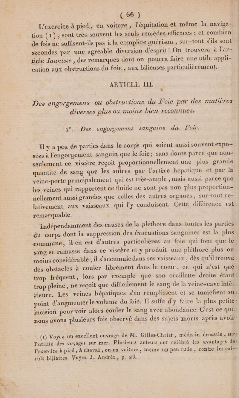 L'exercice à pied, en voiture, l'équitation et même a naviga-. tion (1), sont tres-souvent les seuls remèdes efficaces ; et combien secondés par une agréable diversion d'esprit ! On trouvera à l'ar- ticle Jaunisse , des remarques dont on pourra faire une utile appli- cation aux obstructions du foie , aux bilieuses partiçulièrement. ARTICLE IIL 2 Des engorgemens ou obstructions du Foie par des matières diverses plus ou moins bien reconnues. 1°. Des engorgemens sanguins du. Foie. _Tly a peu de parties dans le corps qui soient aussi souvent expo- sées à l'engorgement sanguin que le foie; sans doute parce que non- seulement ce viscère reçoit proportionnellement une plus grande quantité de sang que les autres par larière hépatique et par la veine-porte principalement qui est très-ample , mais aussi parce que les veines qui rapportent ce fluide ne sont pas non plus proportion- nellement aussi grandes que celles des auires organes, sur-iout re- remarquable. Indépendamment des causes de la pléthore dans. toutes les parties sang se ramasse dans ce viscère et y produit une pléthore plus ou. moins considérable ; il s'accumule dans ses vaisseaux , dès qu'iltrouve trop pleine, ne recoit que difficilement le sang de la veine-cave infé-. rieure. Les veines hépatiques s’en remplissent et se tuméfient au: point d'augmenter le volume du foie. F1 suffit d'y faire la plus petite incision pour voir alors couler le sang avec abondance. C’est ce que: nous avons plusieurs fois observé dans des sujeis morts après avoir” (1) Voyez un excellent ouvrage de M. Gilles-Christ, médecin écossais , SUrN Vutilité des voyages sur mer. Plusieurs auteurs ont célébré les avantages de: Pexercice à pied, à cheval souen voiture, même un peu rude , contre les cal-- culs biliaires. Voyez J, Andrée, p. 25.