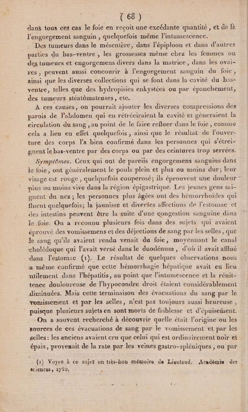 dans tous ces cas le foie en reçoit une excédante quantité , et de là l’engorgement sanguin , quelquefois même lintumescence. Des tumeurs dans le mésenière, dans l’épiploon et dans d'autres parties du bas-ventre , les grossesses même chez les femmes ou des tumeurs et engorgemens divers dans la matrice, dans les ovai- res, peuvent aussi concourir à l’engorgement sanguin du foie, ainsi que les diverses collections qui se font dans la cavité du bas- ventre, telles que des hydropisies enkystées ou par épanchement, des tumeurs stéatômateuses , etc. À ces causes, on pourrait ajouter les diverses compressions des parois de TS qui en rétréciraient la cavité et géneraient la circulation du sang , au point de le faire refluer dans le foie , comme cela a lieu en effet quelquefois, ainsi que le résuliat de louver- ture des corps l’a bien confirmé dans les personnes qui s’étrei- gnent le bas-ventre par des corps ou par des ceintures trop serrées. Symptômes. Ceux qui ont de pareïls engorgemens sanguins dans le foie, ont généralement le pouls plein et plus ou moins dur; leut visage est rouge ; quelquefois couperosé; ils éprouvent une douleur - es où moins vive dans la région épigastrique. Les jeunes gens sai- gnent du nez; les personnes plus âgées ont des hémorrhoïdes qui fluent ee la jaunisse et diverées affections de l'estomac et. le foie. On à reconnu plusieurs fois dans des sujets qui avaient éprouvé des yomissemens et des déjections de sang par les selles , qué le sang qu’ils avaient rendu venait du foie, moyennant le canal cholédoque qui Pavait versé dans le duodénum , d’où il avait afflué a même confirmé que cette hémorrhagie hépatique avait eu lieu utilement dans lhépatitis, au point que Pintuméscence et la rénit- tence douloureuse de l’hypocondre droit étaient considérablement diminuées. Mais cette terminaison des évacuations du sang par le vomissement et par les selles, n’est pas toujours aussi heureuse , puisque plusieurs sujets en sont morts de faiblesse et d’épuisement. On a souvent recherché à découvrir quelle était l’origine ou les sources de ces évacuations de sang par le yomissement et par les selles : les anciens avaient cru que celui qui est ordinairement noir et épais, provenait de la rate par les veines gasiro-spléniques , ou pat . (1) Voyez à ce sujet un très-bon mémoire de Lieutaud. Académie des sciences » 17494