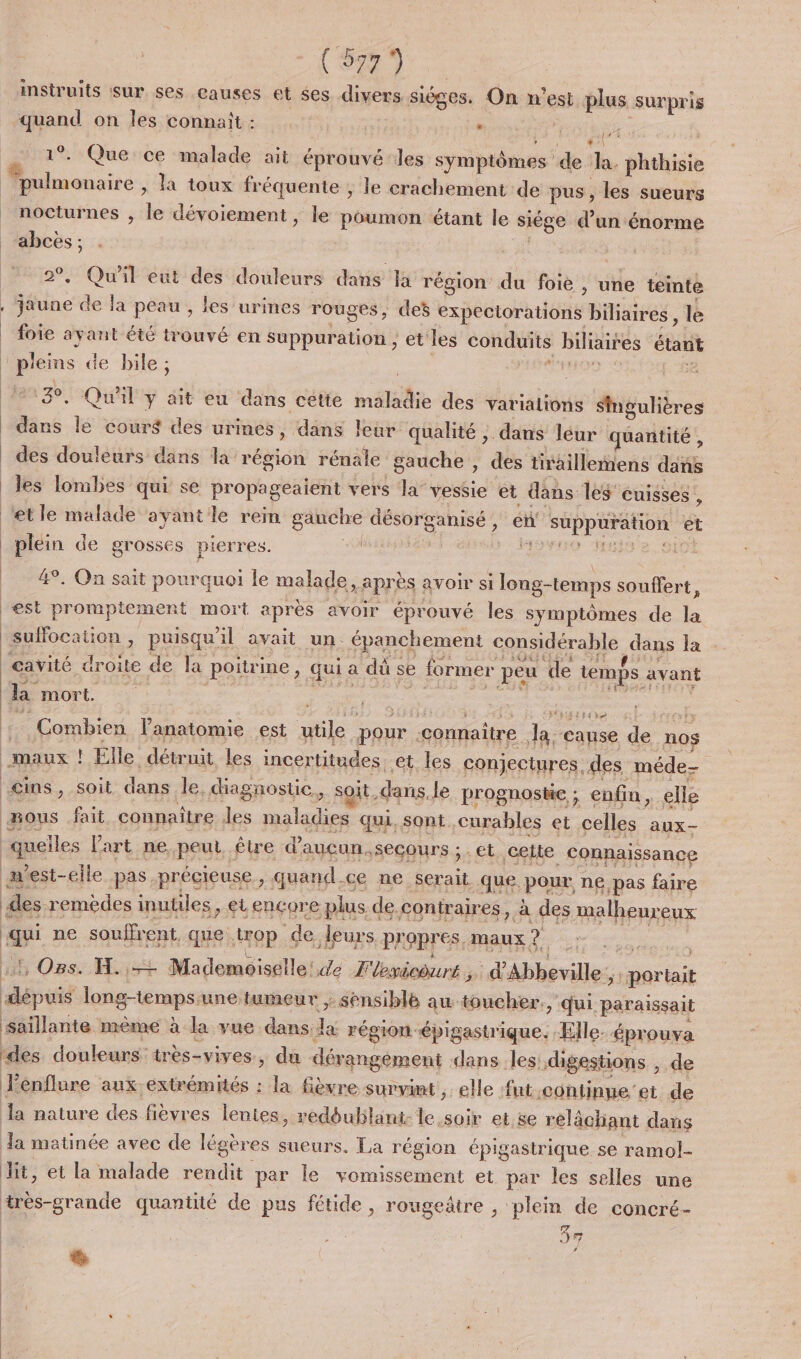 Rs (53% instruits sur ses causes et ses diNes sièges. On n'est plus surpris “quand on Îles connaît : | . apr 1 1°. Que ce malade ait éprouvé les symptômes de Ja. phthisie ‘pulmonaire , la toux fréquente , le crachement de pus, les sueurs nocturnes , le dévoiement , le poumon étant le siége d’un énorme abces ; + Qu'il eut des douleurs dans Ja région du foie , une tente jaune de la peau , les urines rouges, ces expectorations biliaires, le foie ayant été trouvé en Suppuration ; et les conduits biliaifes étant es de bile ; de XX. Ta: . Qu'il y ait eu dans cétte maladie des varialions Smgulières Le le cours des urines, dans leur qualité ; dans léur quantité , des douleurs dans la région rénale gauche, des tiraillemens dans les lombes qui se propageaient vers la vessie et dans les cuisses , et le malade ayantle rein gauche eu en suppuration et | plein de grosses pierres. VOS His e, Si 4°. On sait pourquoi le malade x BPIÈS : avoir si long-temps souffert, est promptement mort après avoir éprouvé les symptômes de Le suffocation , puisqu’ l avait un. épanchement considérable ns la - cavité droite de la poitrine, qui &lt; a dù si se former peu ‘de temps. avant | la mort. ; ra | Combien l'anatomie est utile “our connaitre Jace cause de nos maux : Elle détruit les incertitudes. et les conjectures. des méde- cins, soit dans le, diagnostic, soit. dans le prognoste ; enfin, elle mous fait connaître Jes maladies qui, sont curables et celles aux- ‘quelles l'art ne.peul être d’auçun, secours ; . et celte connaissance mest-eile pas. précieuse, quand 0e ne A que. pour ne pas faire des remèdes inutiles, et encore plus de contraires, à des malheur eux Gus ne souffrent. que top de leurs Prapres, maux ? :, Ors. H.,-+ Mademoiselle! de L'lesicourt ; : É'Abheville: ;i Mori Fra long-temps. une tumeur ; sénsiblé au. toucher. , dui paraissait saillante même à la vue dans: da région -épigastrique. Elle. éprouva «es douleurs: très- -vives, du dérangément dans les: digestions , de RE énflure aux-extrémités : la fièvre survimt ; ele ‘fut .continne'et de Ja nature des fièvres lentes, redéublant- le soir et se rélâchant dans da matinée avec de légères sueurs, La région épigastrique se ramol- dit, et la malade rendit par le vomissement et par les selles une très-grande quantité de pus fétide, rougeâtre , plein de concré- 4e ñ