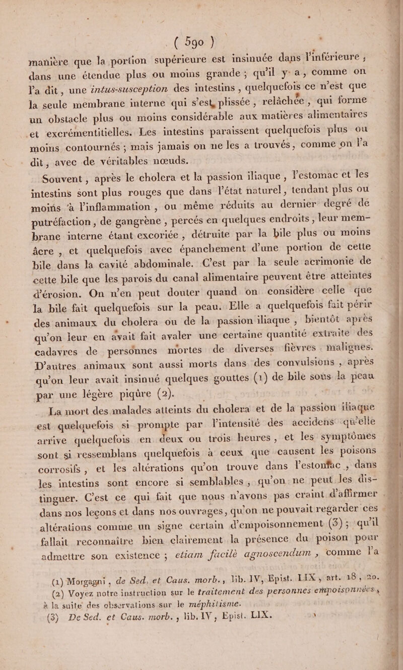 manière que la portion supérieure est insinuée dans l'inférieure ; dans une étendue plus ou moins grande ; qu'il ya, comme on Va dit, une éntus-susception des intesuins, quelquefois ce n’est que un obstacle plus ou moins considérable aux matières alimentaires Let excrémentitielles. Les intestins paraissent quelquefois plus ou moins contournés ; mais jamais on ne les à trouvés, comme on l’a dit, avec de véritables nœuds. Souvent , après le cholera et la passion iliaque , estomac et les intestins sont plus rouges que dans l'état naturel, tendant plus ou moins ‘à l’inflammation , ou même réduits au dernier degré de putréfaction, de gangrène , percés en quelques endroits , leur mem- brane interne étant excoriée , détruite par la bile plus ou moins âcre , et quelquefois avec épanchement d’une portion de cette bile dans la cavité abdominale. C’est par la seule acrimonie de cette bile que les parois du canal alimentaire peuvent être atteintes d’'érosion. On n’en peut douter quand on considère celle que la bile fait quelquefois sur la peau. Elle a quelquefois fait périr des animaux du cholera ou de la passion iliaque , bientôt après qu’on leur en dyait fait avaler une certaine quantité extraite des cadavres de personnes mortes de diverses fièvres . malignes. D'autres animaux sont aussi morts dans des convulsions , après qu'on leur avait insinué quelques gouttes (1) de bile sons la peau par une légère piqûre (2). La mort des malades atteints du cholera et de la passion iliaque est quelquefois si prompte par l'intensité des accidens qu'elle arrive quelquefois en deux ou trois heures, et les symptômes sont si vessemblans quelquefois à ceux que causent les poisons corrosifs , et les altérations qu'on trouve dans l'estonfac , dans les intestins sont encore si semblables, qu'on:ne peut les dis- dans nos leçons et dans nos ouvrages, qu'on ne pouvait regarder ces altérations comme un signe certain d’empoisonnement (3); ‘qu'il fallait reconnaître bien clairement la présence du poison pour admettre son existence ; eéiam facile agnoscendum ; COMME Pa (1) Morgagni, de Sed, et Caus. morb., lib. IV, Epist. LIX, art. 18: ,; 120. (2) Voyez notre instruction sur le traitement des personnes EMpPOISONNÉES 4 à la suite des observations sur le méphitisme. (3) De Sed. et Caus. morb. , lib. IV, Epist. LIX. \ cn dm ét mn © &gt; + 7 nt. he &gt; da En. Dshlitnilite