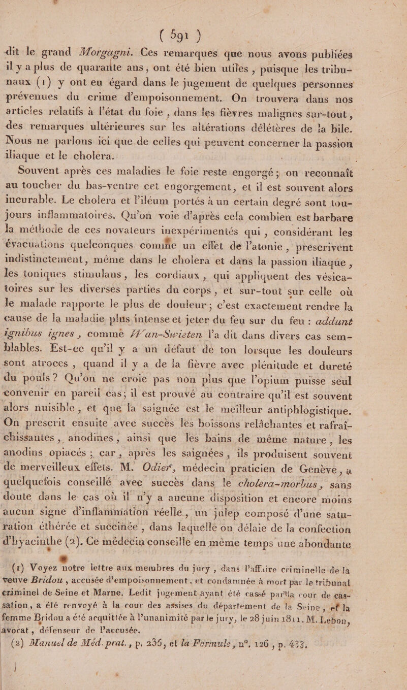 dit le grand Morgagni. Ces remarques que nous avons publiées il y a plus de quarante ans , ont été bien uüles, puisque Jes tribu- naux (1) y ont eu égard dans le jugement de quelques personnes prévenues du crime d’empoisonnement. On trouvera dans nos arücies relatifs à l’état du foie , dans les fièvres malignes sur-tout , des remarques ultérieures sur les aliérations délétères de a bile. Nous ne parlons ici que.de celles qui peuvent concèrner la passion iliaque et le cholera. | Souvent après ces maladies le foie reste engorgé ; on reconnaît au toucher du bas-ventre cet engorgement, et il est souvent alors incurable. Le cholera et liléum portés à un certain degré sont iou- jours inflammatoires. Qu'on voie d'après cela combien est barbare la métliode de ces novateurs inexpérimeniés qui , considérant les évacuations quelconques comifie un effet de l’atonie &gt; Prescrivent indistincteiment, même dans le cholera et dans la passion iliaque , les toniques stimulans, les cordiaux, qui appliquent des vésica- toires sur les diverses parties du Corps , et sur-tout sur celle où le malade rapporte le plus de douleur; c’est exactement rendre la cause de la maladie plus intense et jeter du feu sur du feu : addunt Agnibus ignes , comme V'an-Swieten Va dit dans divers cas sem- hlables. Est-ce qu’il y a un défaut de ton lorsque les douleurs Sont atroccs , quand il y a de la fièvre avec plénitude et dureté du pouls? Qu'on ne croie pas non plus que l’opium puisse seul convenir en pareil Cas; il est prouvé au contraire qu'il est souvent alors nuisible, et que fa saignée est le meilleur antiphlogistique. On prescrit ensuite avec succès les boissons relâchantes et rafrat- chissantes, anodines, ainsi que les bains de même naiure, les anodins opiacés ; car, après les saignées, ils produisent souvent de merveilleux effets. M. Odier, médecin praticien de Genève , à quelquefois conseillé avec succès dans le cholera-morbus, sans doute dans le: cas où il n'y à aucune disposition et encore moins aucun signe d’'inflamniation réelle, un julep composé d’une satn- ration éthérée et succinée , dans laquélle on délaie de la confection d'hyacinthe (2). Ce médecin conseille en mème temps une abondante (r) Voyez notre lettre aux membres du jury , dans l’affaire criminelle de la veuve Bridou , accusée d’empoisonnement . et condamnée à mort par le tribunal criminel de Seine et Marne. Ledit jugement ayant été cassé parîla cour de cas- sation, a éfé renvoyé à la cour des assises du département de la Seine : ef Ja femme Bridou a été acquittée à l’unanimité par je jury, le 28 juin 1811. M, Lebon, avocat, défenseur de lPaccusée. (2) Manuel de Méd. prat., p. 286, et la Formule, n°, 126 , p. 433, } /