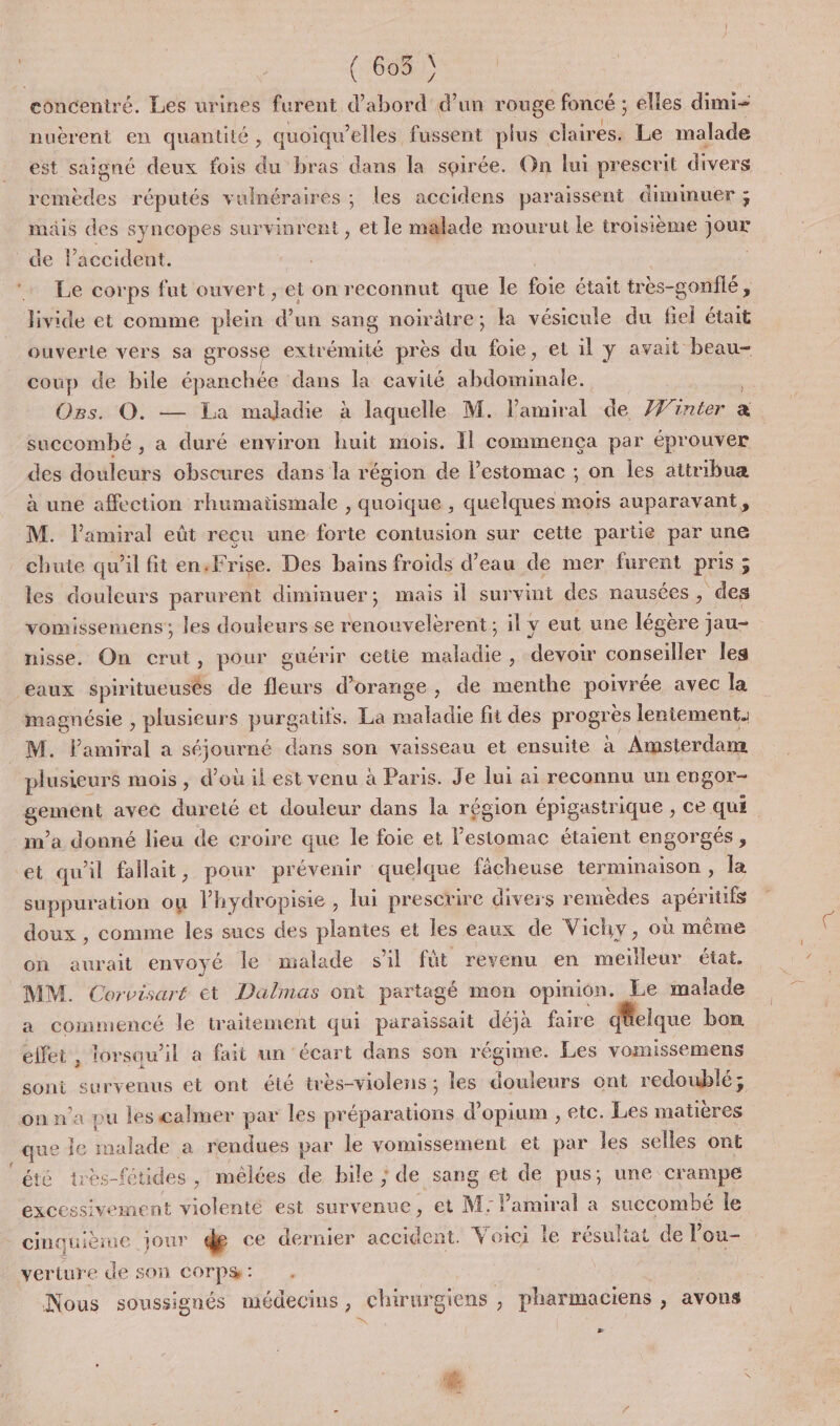 &lt; Bi \ 605 } nuérent en quantité , quoiqu’elles fussent plus claires. Le malade est saigné deux fois du bras dans la soirée. On lui prescrit divers Pides réputés vulnéraires ; les accidens paraissent diminuer ; mais des syncopes survinrent , et le malade mourut le troisième jour de l'accident. Le corps fut ouvert , et on reconnut que le fe était très-gonflé , livide et comme plein % un sang noirâtre; la vésicule du Gel était ouverle vers sa grosse extr émité près du foie, et il y avait beau- coup de bile épanchée dans la cavité Se OBs. O. — La maladie à laquelle M. léroital de Hinier : x succombé , a duré environ huit mois. Il commença par éprouver des douleurs obscures dans la région de Pestomac ; on les attribua à une affection rhumatismale , quoique , quelques mors auparavant, M. l'amiral eût recu une forte contusion sur cette partie par une chute qu’il fit en,Frise. Des bains froids d’eau de mer furent pris 3 : les douleurs parurent diminuer; mais il survint des nausées, des vomissemens; les douleurs se renonvelèrent; il y eut une légère jau- nisse. On crut, pour guérir cetie maladie, devoir conseiller les magnésie , plusieurs purgatifs. La maladie fit des progré s leniement. M. Pamiral a séjaureé dans son vaisseau et ensuite à Awsterdan plusieurs mois , d’où il est venu à Paris. Je lui ai reconnu un engor- gemént avec dureté et douleur dans la région épigastrique , ce qu£ et qu'il fallait, pour prévenir quelque fâcheuse terminaison , la suppuration où lPhydropisie , lui prescrire divers remèdes AE doux , comme les sucs des plantes et les eaux de Vichy, où même on aurait envoyé le malade sil fût revenu en meilleur état. MM. Corvisaré et Dalmas ont partagé mon opinion. Le malade a commencé le traitement qui paraissait déja faire dfcique bom effet , lorsqu'il a fait un écart dans son régime. Les vomissemens sont survenus et ont été très-violens ; les douleurs ont redoublé; on na pu les calmer par les préparations d’opium , etc. Les matières que Île hdade a rendues par le vomissement et par les selles ont été très-fétides , mêlées de bile ; de sang et de pus; une crampe excessivement violenté est survenue, et M: Pamiral a succombé le Fos jour de ce dernier accident. Voici le résultat de lou veriure de son COTPS : ; Nous soussignés médecins, chirurgiens ; pharmaciens ; avons # LA