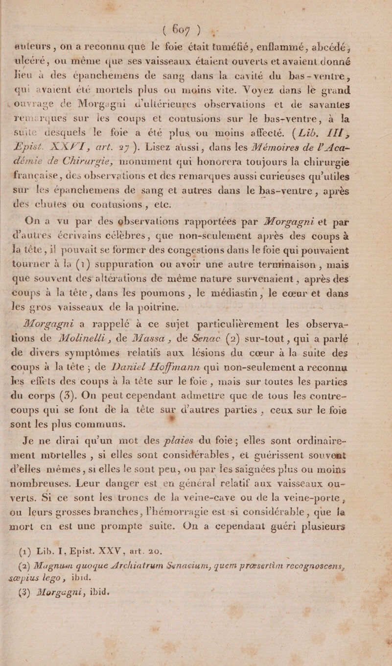 | A auteurs , on a reconnu que le foie était tuméfié, enflammé, abcédé, ulcéré, ou même que ses vaisseaux étaient ouverts et avaient donné lieu à des épanchemens de sang dans la cavité du bas-venire, qui avaient été mortels plus où moins vite. Voyez dans le grand rewicrques sur les coups et contusions sur le bas-ventre, à la suite desquels le foie a été plus ou moins affecté. (Lib. IIF, Epist. XXVT, art. 27). Lisez aussi, dans les Wémoires de l_Aca- dérmie de Chirurgie, monument qui honorera toujours la chirurgie francaise, des observations et des remarques aussi curieuses qu’utiles sur Îles épanchemens de sang et autres dans le bas-ventre, après des chutes ou contusions, etc. oies On à vu par des observations rapportées par Mrs gagnt et par d'autres écrivains célèbres, que non-seulement après des coups à la tête, il pouvait se former des congestions dans le foie qui pouvaient tourner à la (1) suppuration ou avoir une autre terminaison , mais que souvent des altérations de même nature survenaient , après des coups à la tête, dans les poumons , le médiastin, le cœur et dans Morgagni a rappelé à ce sujet particulièrement les observa- tions de Modinelli, de Massa , de Senac (2) sur-tout , qui a parlé de divers symptômes relatifs aux lésions du cœur à L. suite des coups à la tête ; de Daniel Hoffmann qui non-seulement a reconnu les effets des coups à la tête sur le foie, mais sur toutes les parties coups qui se font de la tête sa d’autres parties , ceux sur le foie Je ne dirai qu'un mot des plaies du foie; elles sont ordmaire- ment mortelles , si elles sont considérables ;, ei guérissent souvent d’elles mêmes, si elles le sont peu, ou par les saignées plus ou moins nombreuses. Leur danger est en général relatif aux vaisseaux ou- verts. Si ce sont les itrones de la veine-cave ou de la veine-porle, ou leurs grosses branches, l’hémorragie est-si considérable, que la mort cn est une prompte suite. On a cependant guéri plusieurs (1) Lib. I, Epist. XXV, art. 20. J (2) Mugnum quoque Archiatrum Senacium, ques præserlèm recognoscens, sæpius lego, ibid. é (3) Morgagni, ibid.