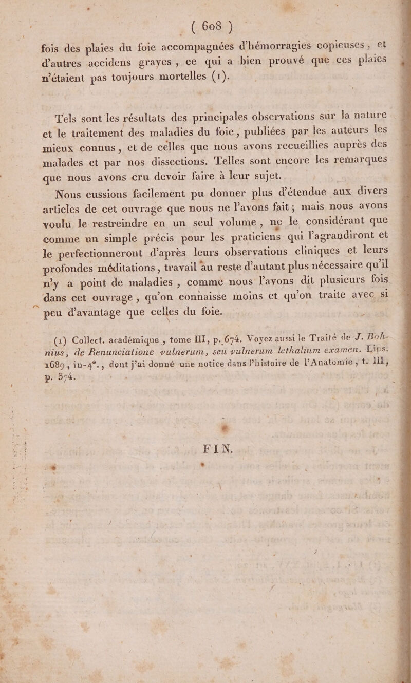 LA. nc ‘dti ; F de. ( 608.) fois des plaies du foie accompagnées d’hémorragies copieuses, €t d'autres accidens grayes , ce qui a bien prouvé que ces laies : P P n'étaient pas toujours mortelles (1). Tels sont les résultats des principales observations sur Ja nature et le traitement des maladies du foie, publiées par les auteurs les mieux connus, et de celles que nous avons recueillies auprès des malades et par nos dissections. Telles sont encore les remarques que nous avons cru devoir faire à leur sujet. Nous eussions facilement pu donner plus détendue aux divers articles de cet ouvrage que nous ne l'avons fait; mais nous avons voulu le restreindre en un seul volume, ne le considérant que comme un simple précis pour les praticiens qui lagrandiront et le perfecuonneront d'après leurs observations cliniques et leurs profondes méditations , travail au reste d'autant plus nécessaire qu'il n’y a point de maladies , comme nous l’avons dit plusieurs fois dans cet ouvrage , qu'on connaisse moins et qu’on traite avec si peu d'avantage que celles du foie. | Sn (1) Collect. académique , tome IX, p.674. Voyez aussi le Traité de J. Boh- nius, de Renunciatione vulnerum, seu vulnerum lethalium examen, Lips: 1680 , in-4°., dont j’ai donné une notice dans Phistoire de l’'Anatomie , t. Ill, p. 574. EN