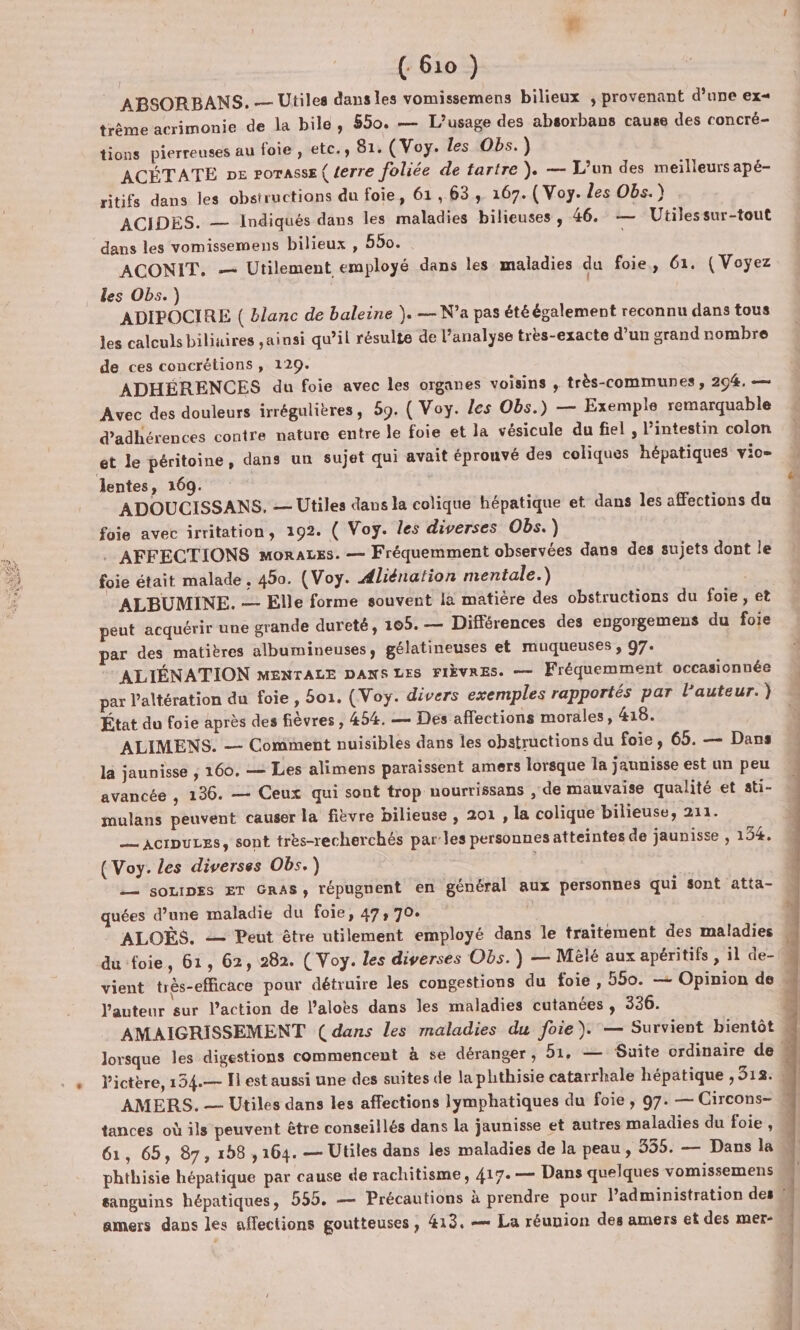 ( 610 }) ABSORBANS. — Utiles dans les vomissemens bilieux ; provenant d’une ex= trème acrimonie de la bile, 550. — [L'usage des absorbans cause des concré- tions pierreuses au foie , etc., 81. (Voy. les Obs.) ACÉTATE pe rorasse ( terre foliée de tartre ). — L'un des meilleurs apé- ritifs dans les obstructions du foie, 61,63, 167. (Voy. les Obs.) ACIDES. — Indiqués dans les maladies bilieuses , 46. — Utilessur-tout dans les vomissemens bilieux , 550. | ACONIT. — Utilement employé dans les maladies du foie, 61. ( Voyez les Obs.) | ADIPOCIRE ( blanc de baleine }. — N'a pas été également reconnu dans tous les calculs biliuires ainsi qu’il résulte de l’analyse très-exacte d’un grand nombre de ces concrétions, 129. ADHÉRENCES du foie avec les organes voisins , très-communes, 294, — Avec des douleurs irrégulières, 59. ( Voy. les Obs.) — Exemple remarquable d’adhérences contre nature entre le foie et la vésicule du fiel , l'intestin colon et le péritoine, dans un sujet qui avait éprouvé des coliques hépatiques vio= lentes, 169. | ADOUCISSANS. — Utiles dans la colique hépatique et dans les affections du foie avec irritation, 192. ( Voy. les diverses Obs.) _ AFFECTIONS moraces. — Fréquemment observées dans des sujets dont le foie était malade, 450. (Voy. Aliénation mentale.) ALBUMINE. — Elle forme souvent là matière des obstructions du foie, et peut acquérir une grande dureté, 105. — Différences des engorgemens du foie par des matières albumineuses, gélatineuses et muqueuses , 97. ALIÉNATION MENTALE DANS LES FIÈVRES. — Fréquemment occasionnée par l’altération du foie, 501. (Woy. divers exemples rapportés par l’auteur. ) État du foie après des fièvres , 454. — Dés affections morales, &amp;18. ALIMENS. — Comment nuisibles dans les obstructions du foie, 65. — Dans la jaunisse ; 160. — Les alimens paraissent amers lorsque la jaunisse est un peu avancée , 136. — Ceux qui sont trop nourrissans , de mauvaise qualité et sti- mulans peuvent causer la fièvre bilieuse , 201 , la colique bilieuse, 211. _— aorpuLes, sont très-recherchés par les personnes atteintes de jaunisse , 154. (Voy. les diverses Obs.) | -— sozipes ET GRAS, répugnent en général aux personnes qui sont atta- quées d’une maladie du foie, 47, 70. du foie, 61, 62, 282. ( Voy. les diverses Obs.) — Mêié aux apéritifs , il de- Vauteur sur l’action de l’alobs dans les maladies cutanées , 336. AMERS. — Utiles dans les affections lymphatiques du foie , 97. — Circons- 61, 65, 87, 158 ,164. — Utiles dans les maladies de la peau, 355. — Dans la phthisie hépatique par cause de rachitisme, 417.— Dans quelques vomissemens amers dans les affections goutteuses, 413. — La réunion des amers et des mer- D ne ge om on