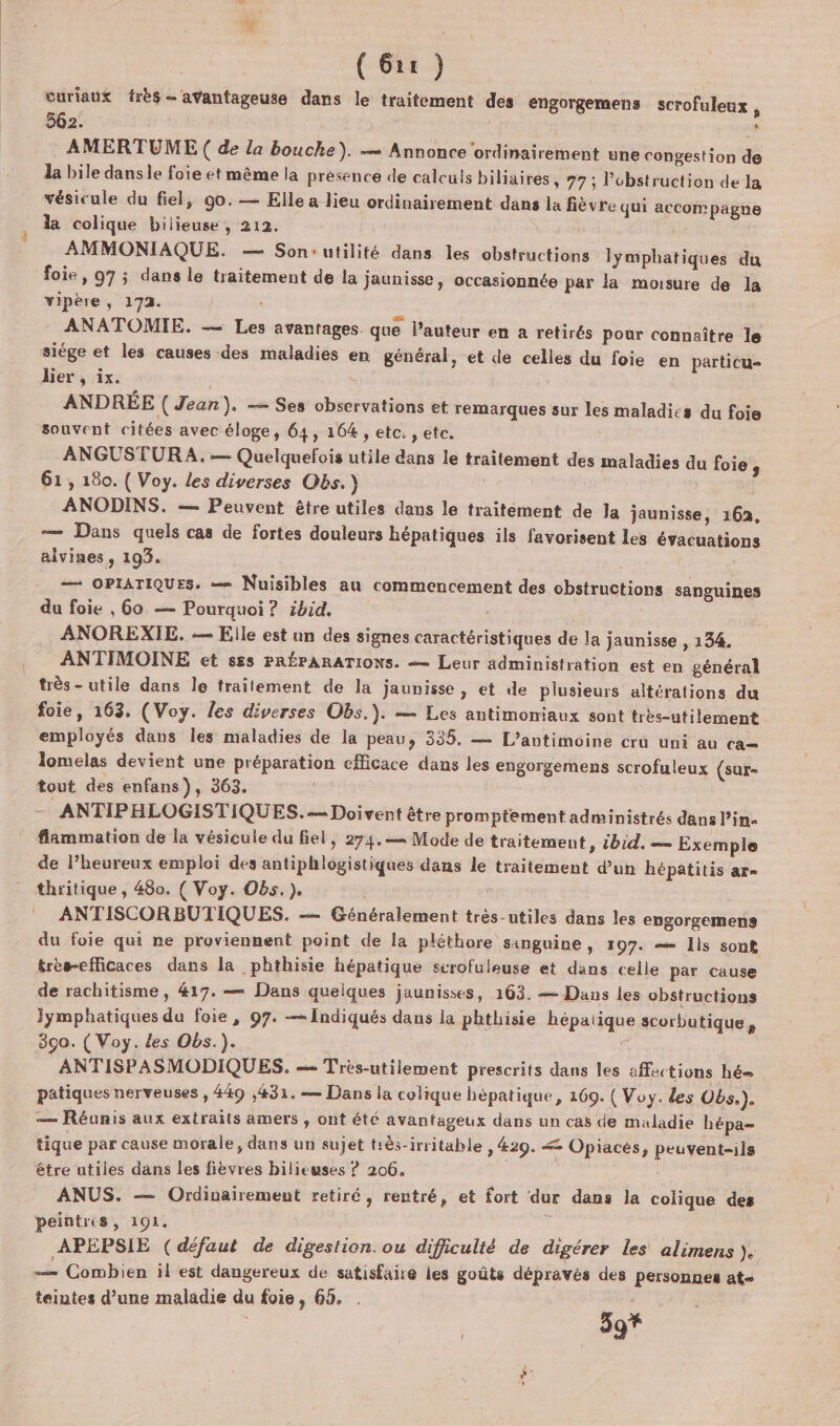 curiaux très - avantageuse dans le traitement des engorgemens scrofuleux , 562. ‘ AMERTUME ( de la bouche). — Annonce ordinairement une congestion de la bile dans le foie et même la presence de calculs biliaires » 77 ; l’'obstruction de la vésicule du fiel, g0.— Elle a lieu ordinairement dans la fièvre qui accompagne la colique bilieuse, 212. AMMONIAQUE. — Son-utilité dans les obstructions lymphatiques du foie, 97 ; dans le traitement de la jaunisse, occasionnée par la moisure de la vipère, 172. ANATOMIE. — Les avantages que l’auteur en a retirés pour connaître le siége et les causes des maladies en général, et de celles du foie en particu- lier , ix. à ANDRÉE (Jean). — Ses observations et remarques sur les maladies du foie souvent citées avec éloge, 64, 164 , etc. , etc. ANGUSTURA. — Quelquefois utile dans le traitement des maladies du foie s 61, 180. ( Voy. les diverses Obs.) ANODINS. — Peuvent être utiles dans le traitément de la jaunisse, 162, — Dans quels cas de fortes douleurs hépatiques ils favorisent les éyacuations alvines, 193. —— OPIATIQUES, Nuisibles au commencement des cbstructions sanguines du foie , 60, — Pourquoi ? ibid. ANOREXIE. — Elle est un des signes caractéristiques de la jaunisse , 134. ANTIMOINE et s£s PRÉPARATIONS. — Leur administration est en général très- utile dans le traitement de la jaunisse, et de plusieurs altérations du foie, 163. (Voy. les diverses Obs.). — Les antimoniaux sont très-utilement employés dans les maladies de la peau, 335. — L’antimoine cru uni au ca= lomelas devient une préparation efficace dans les engorgemens scrofuleux (sur- tout des enfans), 363. … ANTIPHLOGISTIQUES.- Doivent être promptement administrés dans l’in- flammation de la vésicule du fiel, 274. Mode de traitement, ibid. — Exemple de l’heureux emploi des antiphlogistiques dans le traitement d’un hépatitis ar- thritique , 480. ( Voy. Obs. ). ANTISCORBUTIQUES. —— Généralement très-utiles dans les engorgemens du foie qui ne proviennent point de la pléthore sanguine , 197. = Ils sont très-efficaces dans la phthisie hépatique scrofuleuse et dans celle par cause de rachitisme , 417. — Dans quelques jaunisses, 163. — Dans les obstructions Jymphatiques du foie, 97. —Indiqués dans la phthisie hépatique scorbutique, 390. ( Voy. des Obs.). F ANTISPASMODIQUES. — Très-utilement prescrits dans les affections hé patiques nerveuses , 449 ,431. — Dans la colique hépatique, 169. ( Voy. des Obs.). — Réunis aux extraits amers , ont été avantageux dans un cas de maladie hépa- tique par cause morale, dans un sujet tiès-irritable » #29. &lt; Opiaces, peuvent-ils être utiles dans les fièvres bilieuses ? 206. ANUS. — Ordinairement retiré, rentré, et fort dur dans la colique des peintres, 191, “4 APEPSIE (défaut de digestion. ou difiiculté de digérer les alimens ). — Combien il est dangereux de satisfaire les goûté dépravés des personnes at= teintes d’une maladie du foie, 65. . 5 + | 9