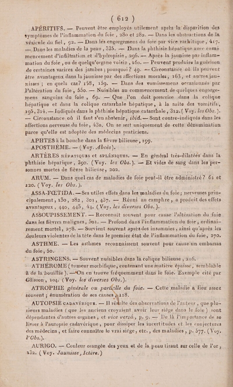 ( 613 :) APÉRITIFS. — Peuvent être employés utilement après la disparition des symptômes de l’inflammation du foie , 280 et 282. — Dans les obstructions de la vésicule du fiel, 92. — Dans lés engorgemens du foie par vice rachitique, 417. — Dansles maladies de la peau , 335. — Dans la phthisie hépatique avec com mencement d'infiltration et d’hydropisie , 296. Après la jaunisse par inflame mation du foie , ou de quelqu’organe voisin , 160. — Peuvent produire la guérison de certaines varices des jambes ; pourquoi ? 49. = Circonstance où ils peuvent être avantageux dans la jaunisse par des affections morales, 163, et autres jau- nisses ; en quels cas? 158, 159. — Dans des vomissemens occasionnés par l’altération du foie, 550. — Nuisibles au commencement, de quelques engorge- mens sanguins du foie ,; 69. — Que lon doit prescrire dans la colique hépatique et dans la colique catarrhale hépatique, à la suite des vomitifs, 195, 314.— Indiqués dans la phthisie hépatique catarrhale, 312.( Voy. les Obs.). — Circonstance.où il faut s’en abstenir, z0id.-— Sont contre-indiqués dans les affections nerveuse du foie, 430, On se sert uniquement de cette dénomination parce qu’elle est adoptée des médecins praticiens. F APHTES à la bouche dans la fièvre bilieuse, 109. …APOSTHEME. — ( Voy. Abcès), ARTÈRES népariques et SPLÉNIQUES, — En général très-dilatées’ dans la phthisie hépatique, 390. (Voy. les Obs.). — Et vides de sang dans les per- sonnes mortes de fièvre bilieuse, 202. ARUM. — Dans quel cas de maladies de foie peut-il être PEINE A G et 120. ( Voy. les Obs.). . ASSA-FŒTIDA.—Ses utiles effets dans le maladies du foie; nerveuses prin- cipalement , 130, 282, 301, 437. — Réuni au camphre, a PIDE des effets avantageux , 440, 445, 44. (Voy. les diverses Obs. ). ASSOUPISSEMENT. — Reconnaît souvent pour cause laltération du foie rement mortel, 278. — Survient souvent après des insomnies , ainsi qu'après les douleurs violentes de la tête dans le premier état de l’inflammation du foie, 270. ASTHME. — Les asthmes reconnaissent souvent pour cause un embarras du foie, 50.  ASTRINGENS. — Souvent nuisibles dans la colique bilieuse , 216, ATHÉROME (tumeur morbifique, contenant une matière épaisse, semblable à dé la bouillie }. —*On en trouve fréquemment dans le foie. Exemple cité par Glisson, 104. (Voy. les diverses Obs.). | ATROPHIE générale ou UE du foie. — Cette maladie à lieu assez souvent ; énumération de ses causes h118. AUTOPSIE CADAVÉRIQUE. — Il rédiite: des observations de l'auteur , que plu- sieurs maladies (que les anciens croyaient avoir leur siége dans le foie) sont dépendantes d’autres organes ; et vice versé, p. 9. — ‘De là l'importance de se livrer à l’autopsie cadavérique , pour dissiper les incertitudes et les conjectures des médecins , et faire connaître le vrai siége, etc., des maladies, p. 577. ( Voy. PObs.). AURIGO. — Couleur orangée, des yeux et de la peau tirant sur celle de l'or, 192. ( Voy. Jaurisse, Ictère.) #4 u tent ol es 00 0e Lu À 4: 7 sb dt di ms: