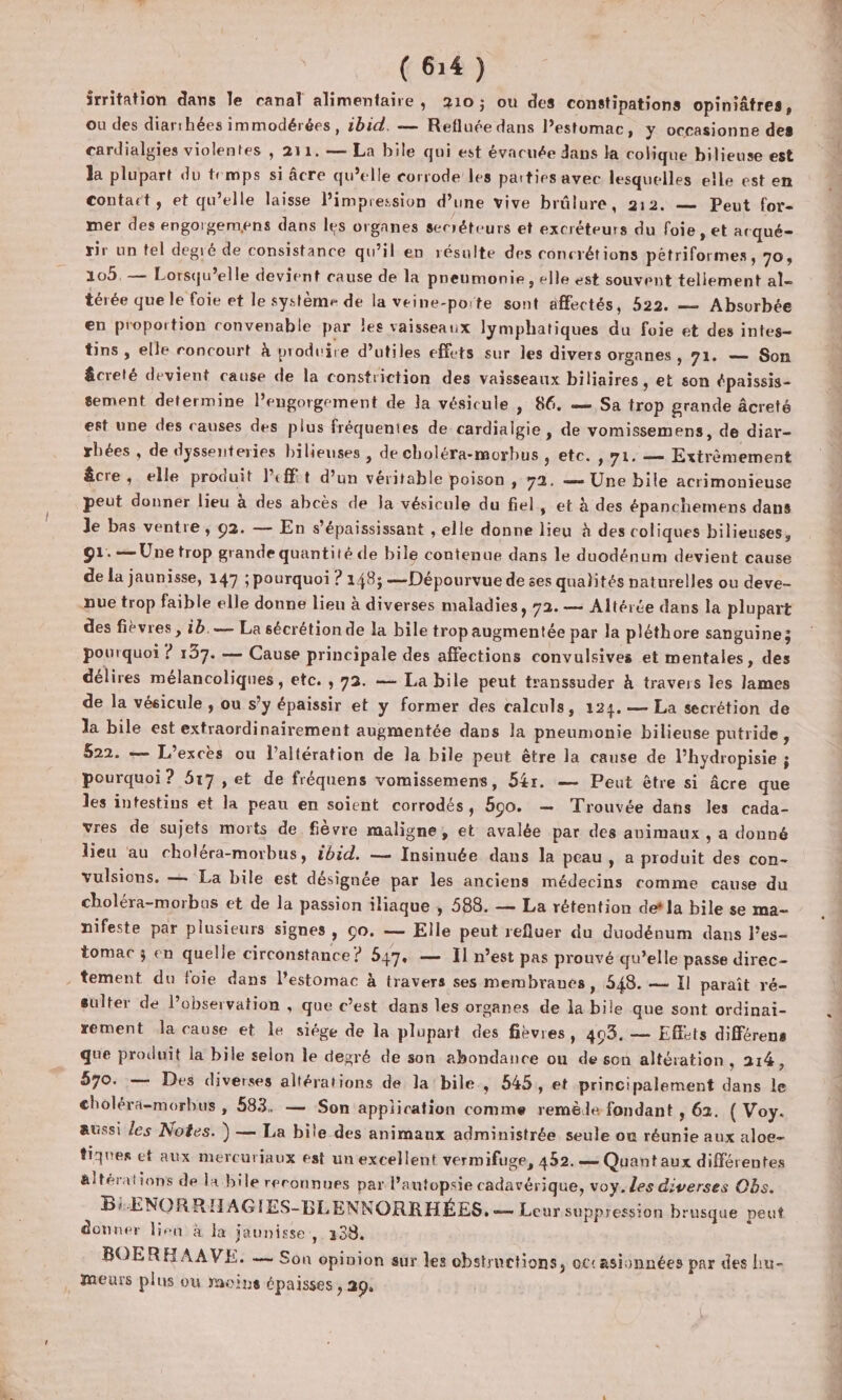 irritation dans le canal alimentaire, 210; ou des constipations opiniâtres, ou des diarrhées immodérées , ibid. — Refluée dans Pestomac, y occasionne des cardialgies violentes , 211. — La bile qui est évacuée dans la colique bilieuse est la plupart du temps si âcre qu’elle corrode les parties avec lesquelles elle est en contact, et qu’elle laisse Pimpression d’une vive brûlure, 212. — Peut for- mer des engorgemens dans les organes secréteurs et excréteurs du foie , et acqué- rir un tel degré de consistance qu’il en résulte des concrétions pétriformes, 70, 105, — Lorsqu’elle devient cause de la preumonie , elle est souvent tellement al- térée que le foie et le système de la veine-porte sont affectés, 522. — Absorbée en proportion convenable par les vaisseaux lymphatiques du foie et des intes- tins , elle roncourt à produire d’utiles effets sur les divers organes , 71. — Son êcreté devient cause de la constriction des vaisseaux biliaires, et son épaissis- sement determine l’engorgement de la vésicule , 86. — Sa trop grande âcreté est une des causes des plus fréquentes de cardialgie , de vomissemens, de diar- rbées , de dyssenteries bilieuses , de choléra-morbus , etc. , 71. — Extrèmement êcre, elle produit left d’un véritable poison , 72. = Une bile acrimonieuse peut donner lieu à des abcès de la vésicule du fiel, et à des épanchemens dans Je bas ventre, 92. — En s’'épaississant , elle donne lieu à des coliques bilieuses, 91. — Une trop grande quantité de bile contenue dans le duodénum devient cause de la jaunisse, 147 ; pourquoi ? 148; —Dépourvue de ses qualités naturelles ou deve- des fièvres , ib.— La sécrétion de la bile trop augmentée par la pléthore sanguine; pourquoi ? 137. — Cause principale des affections convulsives et mentales, des délires mélancoliques , etc. , 73. — La bile peut transsuder à travers les lames de la vésicule , ou s’y épaissir et y former des calculs, 124. — La secrétion de la bile est extraordinairement augmentée dans la pneumonie bilieuse putride, 522. — L’excès ou l’altération de la bile peut être la cause de Phydropisie ; pourquoi? 517 , et de fréquens vomissemens, 54r. — Peut être si âcre que les intestins et la peau en soient corrodés, 590. — Trouvée dans les cada- vres de sujets morts de fièvre maligne, et avalée par des animaux , a donné lieu au choléra-morbus, ibid. — Insinuée dans la peau, a produit des con- vulsions. — La bile est désignée par les anciens médecins comme cause du choléra-morbas et de la passion iliaque , 588. — La rétention detla bile se ma- nifeste par plusieurs signes, 00. — Elle peut refluer du duodénum dans l’es- tomac ; en quelle circonstance? 547, — Il n’est pas prouvé qu’elle passe direc- sulter de l'observation , que c’est dans les organes de la bile que sont ordinai- rement la cause et le siége de la plupart des fibvres, 403. — Effots différens que produit la bile selon le degré de son abondance où de son altération , 214, 570. — Des diverses altérations de la bile, 545, et principalement dans le choléra-morbus , 583. — Son application comme remède fondant 5 62. ( Voy. aussi les Notes. ) — La bile des animaux administrée seule ou réunie aux aloe- tiques et aux mercuriaux est un excellent vermifuge, 452. — Quantaux différentes altérations de la bile reconnues par l’autopsie cadavérique, voy. les diverses Obs. Bi-ENORRHAGIES-BLENNORRHÉES, — Leur suppression brusque peut donner lien à la jaunisse ,: 138. BOERHAAVE. — Son opinion sur les obstructions, occasionnées par des hu- meurs plus où moins épaisses, 29, ‘ul