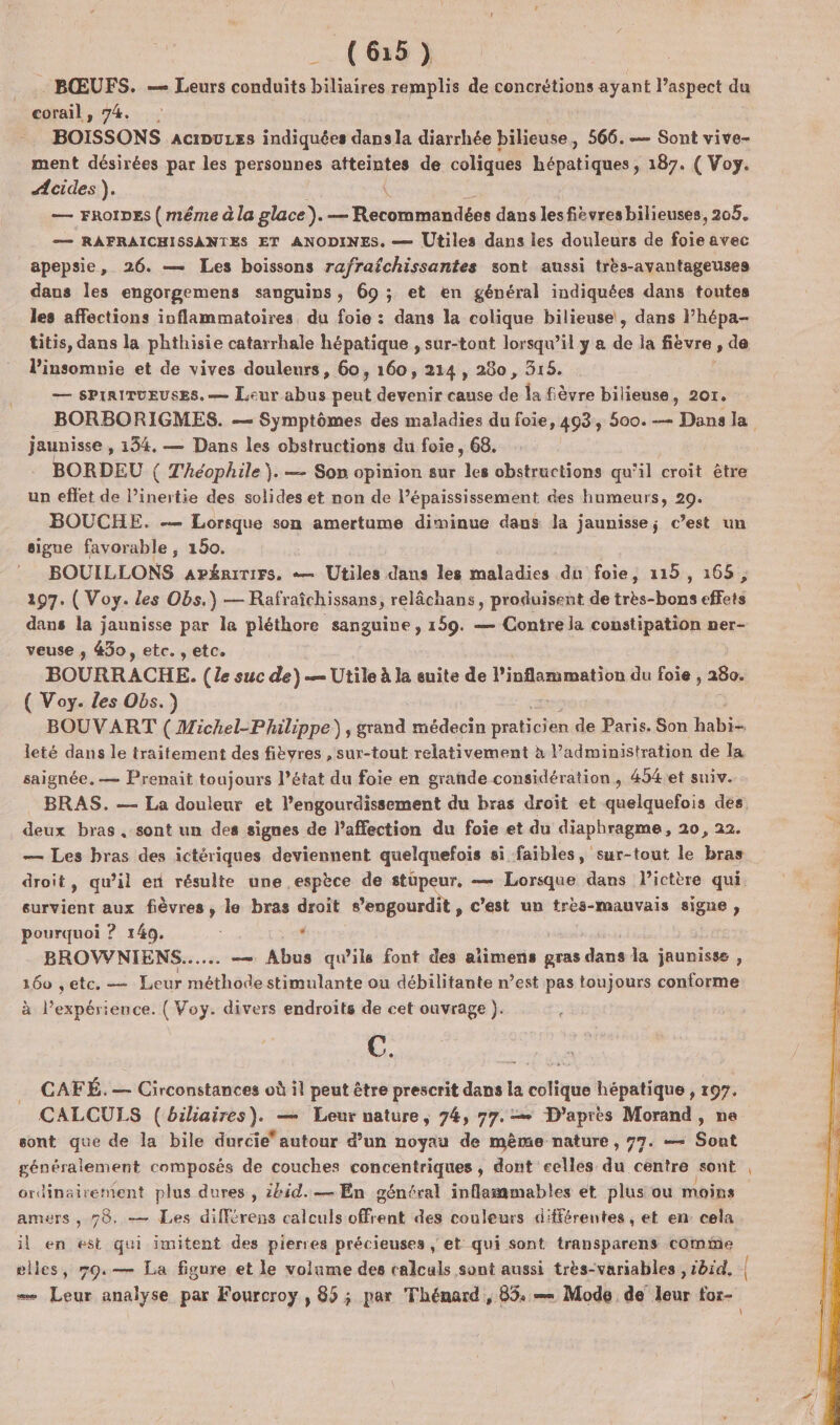 _ (6:15) . BŒUFS. — Leurs conduits biliaires remplis de concrétions ayant l’aspect du corail, 74. BOISSONS aciDurss indiquées dise diarrhée bilieuse, 566. — Sont vive- ment désirées par les personnes atteintes de coliques hépatiques , 187. ( Voy. #cides ). ( — FROIDE { méme à la glace). — Recommandées dans les fiévresbilieuses, 205. — RAFRAICHISSANTES ET ANODINES. — Utiles dans les douleurs de fois avec apepsie, 26. — Les boissons rafrafchissantes sont aussi très-avantageuses dans les engorgemens sanguins, 69 ; et en général indiquées dans toutes les affections inflammatoires, du foie : dans la colique bilieuse, dans lhépa- titis, dans la phthisie catarrhale hépatique , sur-tout lorsqu'il y a de la fièvre , de insomnie et de vives douleurs, 60, 160, 214, 280, 318. — SPIRITUEUSES.— Leur abus ent devenir cause de la fièvre bilieuse, 207. jaunisse , 134. — Dans les obstructions du foie, 68. BORDEU ( Théophile ). — Son opinion sur eu obstructions qu’il croit être un effet de l’inertie des solides et non de l’épaississement des humeurs, 29. BOUCHE. — Lorsque son amertume diminue daus Ja jaunisse; c’est un signe favorable, 150. BOUILLONS apénririrs. «— Utiles dans les maladies du foie, 115, 168, 297. ( Voy. les Obs.) — Rafraîchissans, relâchans, produisent de très-bons effets dans la jaunisse par le pléthore sanguine, 159. — Contre la constipation ner- veuse ,; 430, etc. , etc. BOURRACHE. (le suc de)— Utile à la suite de l’inflammation du foie 280- ( Voy. Les Obs.) leté dans le traitement des fièvres , sur-tout relativement à administration de la saignée. — Prenait toujours l’état du foie en grande considération, 454.et suiv. deux bras. sont un des signes de l’affection du foie et du diaphragme, 20, 22. eurvient aux fièvres, le bras droit s’engourdit, c’est un très-mauvais signe, pourquoi ? 149. . BROVWNIENS...... — Abus qu’ils font des aïimens gras dans la jaunisse , 160 , etc. — Leur méthode stimulante ou débilitante n’est pas toujours conforme à P'expéri ience. ( Voy. divers endroits de cet ouvrage ). C. CAFÉ. — Circonstances où il peut être prescrit dans la colique hépatique , 197. sont que de la bile durcie* autour d’un noyau de même nature, 97. — Sont généralement composés de couches concentriques , dont celles du centre sont ordinairement plus dures, 2bid.— En génfral inflammables et plus ou moins amers , 78. — Les différens calculs Bet des couleurs différentes, et en cela il en est qui imitent des pierres précieuses , et qui sont transparens come ms,