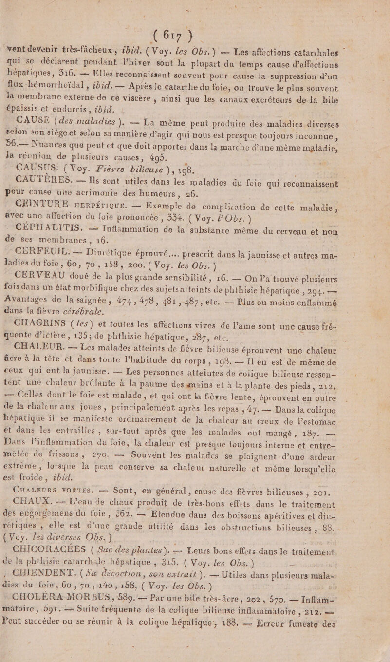 Ce CAE vent devenir très-fâcheux , ibid. ( Voy. Les Obs.) — Les affections catarrhales qui se déclarent pendant l’hiver sont la plupart du temps cause Paffections hépatiques, 316. — Elles reconnaissent souvent pour cause la suppression d’un flux -hémorrhoïdal , sbid, — Après Je catarrhe du foie, on trouve le plus souvent Ja membrane externe de ce viscère , ainsi que les canaux excréteurs de la bile Épaissis et endurcis, ibzd, , CAUSE (des maladies), — La même peut produire des maladies diverses selon son siégeet selon sa manière d'agir qui nous est presque toujours inconnue, 56.— Nuauces que peut et que doit apporter dans la marche d’une même maladie, la réunion de plusieurs causes, 405. : CAUSUS.: {Voy. Fièvre bilieuse ), 108. t pour cause une acrimonie des humeurs 26: CEINTURE nERPÉTIQUE. — Exemple de complication de cette maladie, avec une affection du foie prononcée , 334. ( Voy. ? Obs.) | CÉPHALITIS, — fuflammation de la substance même du cerveau et non de ses membranes, 16. | CERFEUIL, — Diurétique éprouvé... prescrit dans la jaunisse et autres ma- ladies du foie, 60, 70 , 158, 200. ( Voy. les Obs.) | CERVEAU doué de la plus grande sensibilité, 16. — On l’a trouvé plusieurs fois dans un état morbifique chez des sujets atteints de phthisie hépatique , 294. — Avantages de la saignée, 474,478, 481 , 487, etc. — Plus ou moins enflanimé dans la fièvre cérébrale. = CHAGRINS (les) et toutes les affections vives de l’ame sont une cause fré- quente dictère, 135; de phthisie hépatique, 287, etc. CHALEUR. — Les malades atteints de fièvre bilieuse éprouvent une chaleur âcre à la tête et dans toute l’habitude du Corps , 195. — Il en est de même de ceux qui ont la jaunisse. — Les personnes atteintes de colique bilicuse ressen- tent une chaleur brûlante à la paume des gmains et à la plante des pieds, 212. — Celles dont le foie est malade, et qui ont la fièvre lente, éprouvent en outre de la chaleur aux joues, principalement après les repas ; #7. — Dans la colique hépatique il se manifeste ‘ordinairement de Ja chaleur au creux de l'estomac et dans les entrailles, sur-tout après que les inalades ont mangé, 187. — Dans linflammation du foie, la chaleur est presque toujours interne et entre- mêlée de frissons, 270. — Souvent les malades se plaignent d’une ardeur extrème, lorsque la peau conterve sa chaleur naturelle et même lorsqu'elle est froide, zbid. j. CHALEURS FORTES. — Sont, en général, cause des fibyres bilieuses , 201, CHAUX. — L'eau de chaux produit de très-bons effets dans le traitement des engorgemens du foie, 362. — Etendue dans des boissons apéritives et diu- rétiques ; elle est d’une grande utilité dans les obstructions bilicuses ,- 85. : CHICORACÉES ( Suc des plantes). — Leurs bons effets dans le traitement de la phthisie catarrhale hépatique , 315, ( Voy. Les Obs.) 008 CHIENDENT. (Sa décoction, son extrait ). — Utiles dans plusieurs mala- dies da foie, 60 , 50, 140,158, ( Voy. Les Obs.) 6: CHOLERA MORBUS, 580. -— Par une bile tres-âcre, 202, 570. — Infläin= matoire, 5gr. — Suite fréquente de la colique bilieuse inflammatoire &gt; 212 Peut succéder ou se réunir à la colique hépatique, 188, — Erreur funeste des } #