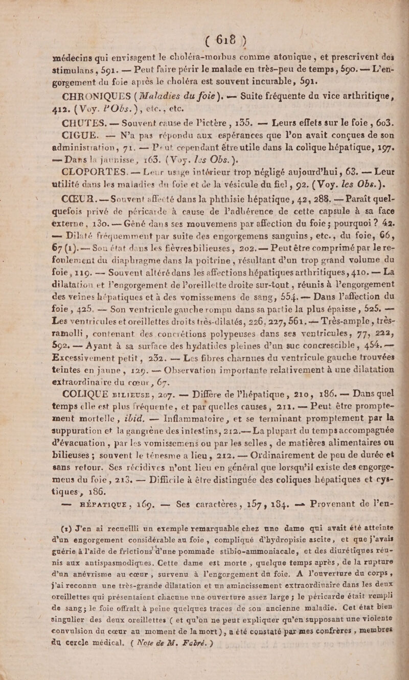 médecins qui envisagent le choléra-morbus comme atonique , et prescrivent des stimulans , 591. — Peut faire périr le malade en très-peu de temps, 590.— L’en- gorgement du foie après le choléra est souvent incurable, 591. CHRONIQUES ( Maladies du foie). — Suite fréquente du vice arthritique, 412. (Voy. PObs.}), etc., etc. CHUTES. — Souvent cause de l’ictère , 135. — Leurs effets sur le foie , 603. CIGUE. — N'a pas répondu aux espérances que l’on avait conçues de son administration, 71. — Peut cependant être utile dans la colique hépatique, 197. _— Dans la jaunisse, 163. (Voy. es Obs. ). CLOPORTES.— Leur usage intérieur trop négligé aujourd’hui, 63. — Leur utilité dans les maladies du foie et de la vésicule du fiel, 92. (Voy. Les Obs.). CŒUR.— Souvent affecté dans la phthisie hépatique, 42, 288. — Paraît quel- quefois privé de péricarde à cause de l’adhérence de cette capsule à sa face externe, 130.— Gêné dans ses mouvemens par affection du foie ; pourquoi ? 42. :— Dilité fréquemment par suite des engorgemens sanguins, etc., du foie, 66, 67 (1).— Sou état dans les fièvresbilieuses, 202.— Peut être comprimé par lere- foulement du diaphragme dans la poitrine, résultant d’un trop grand volume du foie , 119. — Souvent altéré dans les affections hépatiques arthritiques, 410. — La dilatation et l’engorgement de Poreillette droite sur-tout , réunis à l’engorgement des veines hépatiques et à des vomissemens de sang, 554. — Dans l'affection du foie , 425. — Son ventricule gauche rompu dans sa partie la plus épaisse, 525, — ramolli, contenant des concrétions polypeuses dans ses ventricules, 77, 222, 892. — Ayant à sa surface des hydatides pleines d’un suc concrescible, 454, —— Excessivement petit, 232. — Les fibres charnues du ventricule gauche trouvées teintes en jaune , 129. — Observation importante relativement à une dilatation extraordinaire du cœur, 67. COLIQUE siLievse, 207. — Diffère de l’hépatique, 210, 186. — Dans quel temps elle est plus fréquente, et par quelles causes, 211. — Peut être prompte- ment mortelle, 2bid. — Inflammatoire, et se terminant promptement par la suppuration et la gangrène des intestins, 212.— La plupart du tempsaccompagnée d'évacuation , par les vomissemens ou par les selles, de matières alimentaires ou , bilieuses ; souvent le ténesme a lieu, 212. — Ordinairement de peu de duréc et sans retour. Ses récidives n’ont lieu en général que lorsqu'il existe des engorge- meus du foie, 213. — Difficile à être distinguée des coliques hépatiques et cys- tiques, 186. — HÉPATIQUE, 169. — Ses caractères, 157, 184. == Provenant de l’en- (x) J'en ai recueilli un exemple remarquable chez une dame qui avait été atteinte $ d’un engorgement considérable au foie, compliqué d’hydropisie ascite, et que j'avais 1 guérie à l’aide de frictions d’une pommade stibio-ammoniacale, et des diurétiques réu- nis aux antispasmodiques. Cette dame est morte , quelque temps après, de la rupture d’an anévrisme au cœur, survenu à l’engorgement du foie. À l'ouverture du corps, j'ai reconnu une très-grande dilatation et un amincissement extraordiuaire dans les deux oreillettes qui présentaient chacune une ouverture assez large ; le péricarde était rempli de sang ; le foie offraît à peine quelques traces de son ancienne maladie. Cet état bien singulier des deux oreillettes ( et qu’on ne peut expliquer qu’en supposant une violente convulsion du cœur au moment de la mort), a été constaté parmes confrères , membres du cercle médical, ( Note de M. Fabré.)