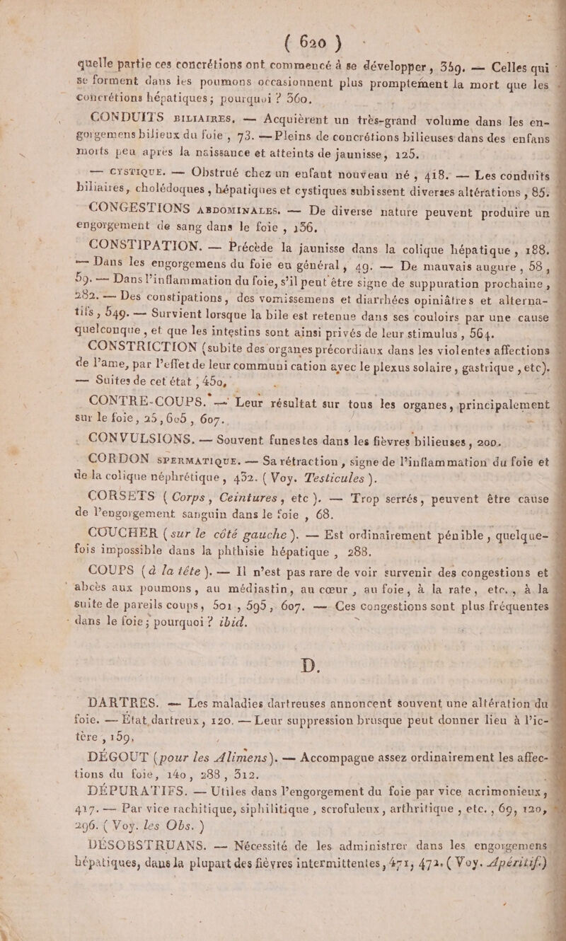 * ( 620 ) cohcrétions hépatiques; pourquoi ? 360. CONDUFTS BiLIAIRES, — Acquièrent un très-grand volume dans les en- morts peu apres la nsissance et atteints de jaunisse, 125. engorgement de sang dans le foie , 156, 282. — Des constipations, des vomissemens et diarrhées opiniâtres et alterna- quelconque , et que les intestins sont ainsi privés de leur stimulus , 564. — Suites de cet état , 450, ] sur le foie, 25,605 , 607., 3 . CONVULSIONS. — Souvent funestes dans les fièvres bilieuses, 200. CONTRE-COUPS. = Leur résultat sur tous les organes , principalement de la colique néphrétique, 432. ( Voy. Testicules ). CORSETS (Corps, Ceintures, etc). — Trop serrés, peuvent être cause de l’engorgement sanguin dans le foie , 68. | fois impossible dans la phthisie hépatique , 288. S - dans le foie ; pourquoi ? cbid. x D. tère , 150, tions du foie, 140, 288, 312. 296. ( Voy. les Obs.) DÉSOBSTRUANS. — Nécessité de les administrer dans les engorgemens L À, fé